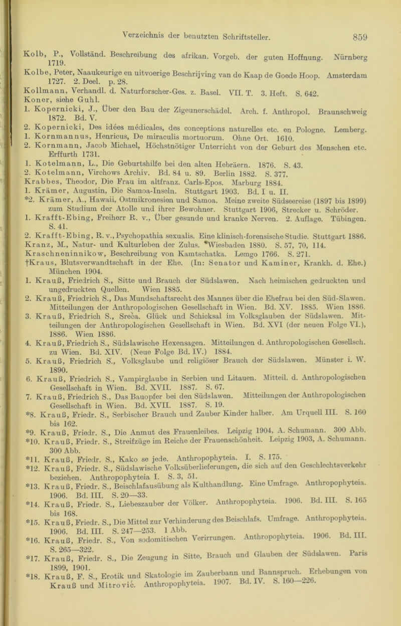 Kolb, P., Vollständ. Beschreibung des afrikan. Vorgeb. der guten Hoffnung. Nürnberg 1719. Kolbe, Peter, Naaukeurige en uitvoerige Beschrijving van de Kaap de Goede Hoop. Amsterdam 1727. 2. Deel. p. 28. Kollmann, Verhandl. d. Naturforscher-Ges. z. Basel. VII. T. 3. Heft. S. 642. Koner, siehe Guhl. 1. Kopernicki, J., Über den Bau der Zigeunerschädel. Arch. f. Anthropol. Braunschweig 1872. Bd. V. 2. Kopernicki, Des idees medicales, des conceptions naturelles etc. en Pologne. Lemberg. 1. Kornmannus, Henricus, De miraculis mortuorum. Ohne Ort. 1610. 2. Ivornmann, Jacob Michael, Höchstnötiger Unterricht von der Geburt des Menschen etc. Erffurth 1731. 1. Kotelmann, L., Die Geburtshilfe bei den alten Hebräern. 1876. S. 43. 2. Kotelmann, Virchows Archiv. Bd. 84 u. 89. Berlin 1882. S. 377. Krabbes, Theodor, Die Frau im altfranz. Carls-Epos. Marburg 1884. 1. Krämer, Augustin, Die Samoa-Inseln. Stuttgart 1903. Bd. I u. II. *2. Krämer, A., Hawaii, Ostmikronesien und Samoa. Meine zweite Südseereise (1897 bis 1899) zum Studium der Atolle und ihrer Bewohner. Stuttgart 1906, Strecker u. Schröder. 1. Krafft-Ebing, Freiherr R. v., Über gesunde und kranke Nerven. 2. Auflage. Tübingen. S. 41. 2. Krafft-Ebing, R.v., Psychopathia sexualis. Eine klinisch-forensische Studie. Stuttgart 1886. Kranz, M., Natur- und Kulturleben der Zulus. ^Wiesbaden 1880. S. 57, 70, 114. Kraschneninnikow, Beschreibung von Kamtschatka. Lemgo 1766. S. 271. |Kraus, Blutsverwandtschaft in der Ehe. (In: Senator und Kaminer, Krankh. d. Ehe.) München 1904. 1. Krauß, Friedrich S., Sitte und Brauch der Südslawen. Nach heimischen gedruckten und ungedruckten Quellen. Wien 1885. 2. Krauß, Friedrich S., Das Mundschaftsrecht des Mannes über die Ehefrau bei den Süd-Slawen. Mitteilungen der Anthropologischen Gesellschaft in Wien. Bd. XV. 1885. Wien 1880. 3. Krauß, Friedrich S., Sreca. Glück und Schicksal im Volksglauben der Südslawen. Mit- teilungen der Anthropologischen Gesellschaft in Wien. Bd. XVI (der neuen Folge VI.), 1886. Wien 1886. 4. Krauß, Friedrich S., Südslawische Hexensagen. Mitteilungen d. Anthropologischen Gesellsch. zu Wien. Bd. XIV. (Neue Folge Bd. IV.) 1884. 5. Krauß, Friedrich S., Volksglaube und religiöser Brauch der Südslawen. Münster i. W. 1890. 6. Krauß, Friedrich S., Vampirglaube in Serbien und Litauen. Mitteil. d. Anthropologischen Gesellschaft in Wien. Bd. XVII. 1887. S. 67. 7. Krauß, Friedrich S., Das Bauopfer bei den Südslawen. Mitteilungen der Anthropologischen Gesellschaft in Wien. Bd. XVII. 1887. S. 19. *8. Krauß, Friedr. S., Serbischer Brauch und Zauber Kinder halber. Am Urquell III. S. 160 bis 162. *9. Krauß, Friedr. S., Die Anmut des Frauenleibes. Leipzig 1904, A. Schumann. 300 Abb. *10. Krauß, Friedr. S., Streifzüge im Reiche der Frauenschönheit. Leipzig 1903, A. Schumann. 300 Abb. *11. Krauß, Friedr. S., Kako se jede. Anthropophyteia. I. S. 175. *12. Krauß, Friedr. S., Südslawische Volksüberlieferungen, die sich auf den Geschlechtsverkehr beziehen. Anthropophyteia I. S. 3, 51. *13. Krauß, Friedr. S., Beischlafausübung als Kulthandlung. Eine Umfrage. Anthropophyteia. 1906. Bd. III. S.20—33. *14. Krauß, Friedr. S., Liebeszauber der Völker. Anthropophyteia. 1906. Bd. 111. b. 16o *15. Krauß, Friedr. S., Die Mittel zur Verhinderung des Beischlafs. Umfrage. Anthropophyteia. 1906. Bd. III. S. 247—253. 1 Abb. *16. Krauß, Friedr. S., Von sodomitischen Verirrungen. Anthropophyteia. 1906. Bd. III. «17. Kra*ifßÜ?riedr. S„ Die Zeugung in Sitte. Brauch und Glauben der Südslaven. Paris *18. K^uß.T's., Erotik und Skatologie im Zauberbann und^annspruch. Erhebungen von Krauß und Mitrovic. Anthropophyteia. 190/. Bd. I\. b. 160