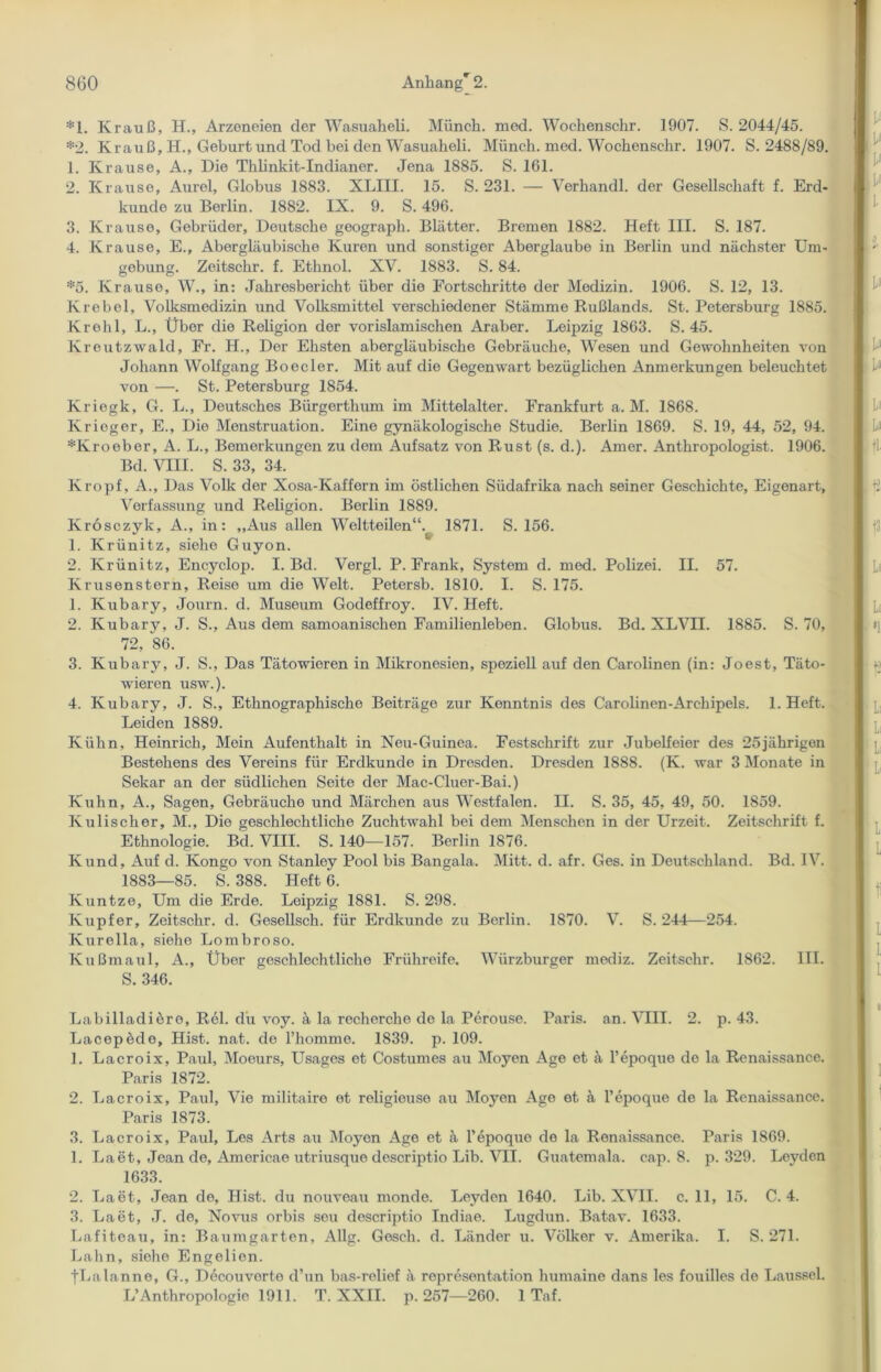 *1. Krauß, H., Arzeneien der Wasuaheli. Münch, med. Wochenschr. 1907. S. 2044/45. *2. Krauß, H., Geburt und Tod bei den Wasuaheli. Münch, med. Wochenschr. 1907. S. 2488/89. 1. Krause, A., Die Thlinkit-Indianer. Jena 1885. S. 161. 2. Krause, Aurel, Globus 1883. XLIII. 15. S. 231. — Verhandl. der Gesellschaft f. Erd- kunde zu Berlin. 1882. IX. 9. S. 496. 3. Krause, Gebrüder, Deutsche geograph. Blätter. Bremen 1882. Heft III. S. 187. 4. Krause, E., Abergläubische Kuren und sonstiger Aberglaube in Berlin und nächster Um- gebung. Zeitschr. f. Ethnol. XV. 1883. S. 84. :i:5. Krause, W., in: Jahresbericht über die Fortschritte der Medizin. 1906. S. 12, 13. Krebei, Volksmedizin und Volksmittel verschiedener Stämme Rußlands. St. Petersburg 1885. Kreli 1, L., Über die Religion der vorislamischen Araber. Leipzig 1863. S. 45. Kreutzwald, Fr. H., Der Ehsten abergläubische Gebräuche, Wesen und Gewohnheiten von Johann Wolfgang Boeder. Mit auf die Gegenwart bezüglichen Anmerkungen beleuchtet von —. St. Petersburg 1854. Kriegk, G. L., Deutsches Bürgerthum im Mittelalter. Frankfurt a. M. 1868. Krieger, E., Die Menstruation. Eine gynäkologische Studie. Berlin 1869. S. 19, 44, 52, 94. *Kroeber, A. L., Bemerkungen zu dem Aufsatz von Rust (s. d.). Amer. Anthropologist. 1906. Bd. VIII. S. 33, 34. Kropf, A., Das Volk der Xosa-Kaffern im östlichen Südafrika nach seiner Geschichte, Eigenart, Verfassung und Religion. Berlin 1889. Krosczyk, A., in: „Aus allen Weltteilen“. 1871. S. 156. 1. Krünitz, siehe Guyon. 2. Krünitz, Encyclop. I. Bd. Vergl. P. Frank, System d. med. Polizei. II. 57. Krusenstern, Reise um die Welt. Petersb. 1810. I. S. 175. 1. Kubary, Journ. d. Museum Godeffroy. IV. Heft. 2. Kubary, J. S., Aus dem samoanischen Familienleben. Globus. Bd. XLVII. 1885. S. 70, 72, 86. 3. Kubary, J. S., Das Tätowieren in Mikronesien, speziell auf den Carolinen (in: Joest, Täto- wieren usw.). 4. Kubary, J. S., Ethnographische Beiträge zur Kenntnis des Carolinen-Arehipels. 1. Heft. Leiden 1889. Kühn, Heinrich, Mein Aufenthalt in Neu-Guinea. Festschrift zur Jubelfeier des 25jährigen Bestehens des Vereins für Erdkunde in Dresden. Dresden 1888. (K. war 3 Monate in Sekar an der südlichen Seite der Mac-Cluer-Bai.) Kuhn, A., Sagen, Gebräuche und Märchen aus Westfalen. II. S. 35, 45, 49, 50. 1859. Kulischer, M., Die geschlechtliche Zuchtwahl bei dem Menschen in der Urzeit. Zeitschrift f. Ethnologie. Bd. VIII. S. 140—157. Berlin 1876. Kund, Auf d. Kongo von Stanley Pool bis Bangala. Mitt. d. afr. Ges. in Deutschland. Bd. IV. 1883—85. S. 388. Heft 6. Kuntze, Um die Erde. Leipzig 1881. S. 298. Kupfer, Zeitschr. d. Gesellsch. für Erdkunde zu Berlin. 1870. V. S. 244—254. Kurella, siehe Lombroso. Kußmaul, A., Über geschlechtliche Frühreife. Würzburger mediz. Zeitschr. 1862. III. S. 346. Labilladiöro, Rel. du voy. ä la recherche de la Perouse. Paris, an. VIII. 2. p. 43. Lacepöde, Hist. nat. de l’homme. 1839. p. 109. 1. Lacroix, Paul, Moeurs, Usages et Costumes au Moyen Age et ä l’epoque de la Renaissance. Paris 1872. 2. Lacroix, Paul, Vie militaire et roligieuso au Moyen Age et ä l’epoque de la Renaissance. Paris 1873. 3. Lacroix, Paul, Les Arts au Moyen Age et ä l’epoquo de la Renaissance. Paris 1869. 1. Laet, Jean de, Americae utriusque descriptio Lib. VII. Guatemala, cap. 8. p. 329. Leyden 1633. 2. Laet, Jean de, Hist, du nouveau monde. Leyden 1640. Lib. XVII. c. 11, 15. C. 4. 3. Laet, J. de, Novus orbis seu descriptio Indiae. Lugdun. Batav. 1633. Lafiteau, in: Baumgarten, Allg. Gesell, d. Länder u. Völker v. Amerika. I. S. 271. Lahn, siehe Engelien. tLalanne, G., Decouvorte d’un bas-relief ä representation humaine dans les fouilles de Laussei. L’Anthropologie 1911. T. XXII. p. 257—260. 1 Taf.