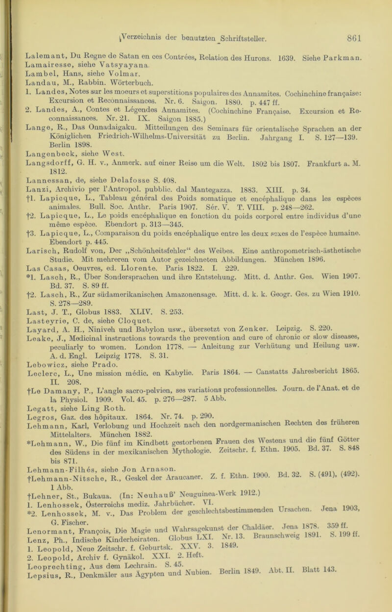 Lalemant, Du Regne de Satan en ces Contrees, Relation des Hurons. 1639. Siehe Parkman. Lamairesse, siehe Vatsyayana. Larnbel, Hans, siehe Volmar. Landau, M., Rabbin. Wörterbuch. 1. Landes, Notes sur lesmoeursetsuperstitionspopulairesdes Annamites. Cochinchine fran9aise: Excursion et Recönnaissances. Nr. 6. Saigon. 1880. p. 447 ff. 2. Landes, A., Contes et Legendes Annamites. (Cochinchine Franchise. Excursion et Re- connaissances. Nr. 21. IX. Saigon 1885.) Lange, R., Das Onnadaigaku. Mitteilungen des Seminars für orientalische Sprachen an der Königlichen Friedrich-Wilhelms-Universität zu Berlin. Jahrgang I. S. 127—139. Berlin 1898. Langenbeck, siehe West. Langsdorff, G. H. v., Anmerk, auf einer Reise um die Welt. 1802 bis 1807. Frankfurt a. M. 1812. Lannessan, de, siehe Delafosse S. 408. Lanzi, Archivio per PAntropol. pubblic. dal Mantegazza. 1883. XIII. p. 34. fl. Lapicque, L., Tableau general des Poids somatique et encepkalique dans les especes animales. Bull. Soc. Anthr. Paris 1907. Ser. V. T. VIII. p. 248—262. f2. Lapicque, L., Le poids encepkalique en fonction du poids corporel entre individus d’une meme espece. Ebendort p. 313—345. f3. Lapicque, L., Comparaison du poids encepkalique entre les deux scxes de 1’espece liumaine. Ebendort p. 445. Larisch, Rudolf von. Der „Schönheitsfehler“ des Weibes. Eine antliropometrisch-ästketische Studie. Mit mehreren vom Autor gezeichneten Abbildungen. München 1896. Las Casas, Oeuvres, ed. Llorente. Paris 1822. I. 229. *1. Lasch, R., Über Sondersprachen und ihre Entstehung. Mitt. d. Anthr. Ges. Wien 1907. Bd. 37. S. 89 ff. f2. Lasch, R., Zur südamerikanischen Amazonensage. Mitt. d. k. k. Googr. Ges. zu Wien 1910. S. 278—289. Last, J. T., Globus 1883. XLIV. S. 253. Lasteyrie, C. de, siehe Cloquet. Layard, A. H., Niniveh und Babylon usw., übersetzt von Zenker. Leipzig. S. 220. Leake, J., Medicinal instructions towards tho prevention and eure of chronic or slow diseases, peculiarly to women. London 1778. —- Anleitung zur Verhütung und Heilung usw. A. d. Engl. Leipzig 1778. S. 31. Lebowicz, siehe Prado. Ledere, L., Une mission medic. en Kabylie. Paris 1864. — Canstatts Jahresbericht 1865. II. 208. fLe Damany, P., L’angle sacro-pelvion, ses variations professionnelles. Journ. de 1 Anat. et de la Physiol. 1909. Vol. 45. p. 276—287. 5 Abb. Legatt, siehe Ling Roth. Legros, Gaz. des höpitaux. 1864. Nr. 74. p. 290. Lehmann, Karl, Verlobung und Hochzeit nach den nordgermanischen Rechten des früheren Mittelalters. München 1882. «Lehmann, W„ Die fünf im Kindbett gestorbenen Frauen des Westens und che fünf Götter des Südens in der mexikanischen Mythologie. Zeitschr. f. Ethn. 1905. . i. bis 871. Lehmann-Filkes, siehe Jon Arnason. ,.ni. /joo\ fLehmann-Nitsche, R., Geskel der Araucaner. Z. f. Ethn. 1900. Bd. 32. S. (491), ( -). 1 Abb. fLehner, St., Bukaua. (In: Neuhauß’ Neuguinea-Merk 1 -.) 1. Lenhossek, Österreichs mediz. Jahrbücher. VI. „ *2. Lenhossek, M. v., Das Problem der geschlechtsbestimmenden Ursachen. Jena 1903, LenormanThFmn5oiS, Die Magie und Wahrsagekunst. der Chaldäer. Jena 1878 349«. Lenz, Ph., indische Kinderheiraten. Globus LXI. Nr. 13. Braunschweig 1891. b.lJ9«. 1. Leopold, Neue Zeitschr. f. Geburtsk. XXV. 3. 2. Leopold, Archiv f. Gynäkol. XXI. 2. Heft. Leoprechting, Aus dem Lechrain. S. 45. Lepsius, R., Denkmäler aus Ägypten und Nubien. 1849.