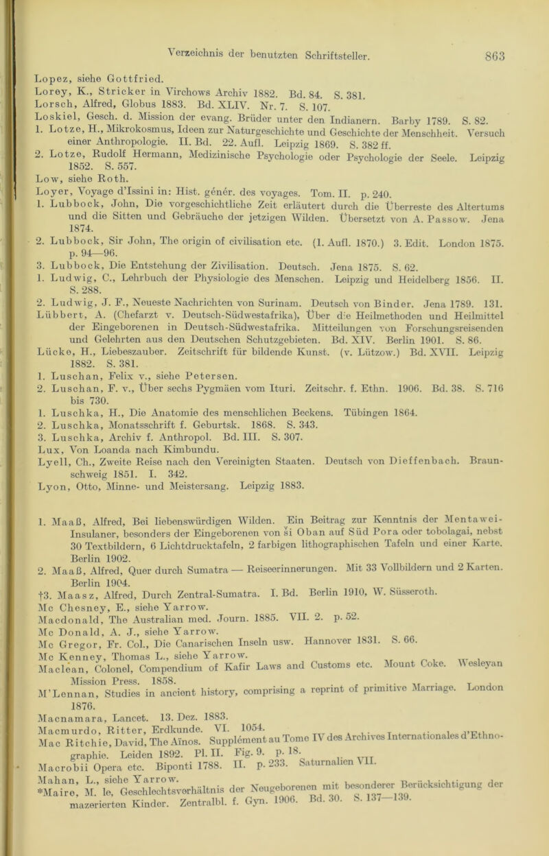 Lopez, siehe Gottfried. Lorey, K., Stricker in Virchows Archiv 1882. Bd. 84. S. 381. Lorsch, Alfred, Globus 1883. Bd. XLIV. Nr. 7. S. 107 Loskiel, Gesell, d. Mission der evang. Brüder unter den Indianern. Barby 1789. S. 82. 1. Lotze, H., Mikrokosmus, Ideen zur Naturgeschichte und Geschichte der Menschheit. Versuch einer Anthropologie. II. Bd. 22. Aufl. Leipzig 1869. S. 382 ff. 2. Lotze, Rudolf Hermann, Medizinische Psychologie oder Psychologie der Seele. Leipzig 1852. S. 557. 6 io Low, siehe Roth. Loyer, Voyage d’Issini in: Hist, gener. des voyages. Tom. II. p. 240. 1. Lubbock, John, Die vorgeschichtliche Zeit erläutert durch die Überreste des Altertums und die Sitten und Gebräuche der jetzigen M ilden. Übersetzt von A. Passow. Jena 1874. 2. Lubbock, Sir John, The origin of civilisation etc. (1. Aufl. 1870.) 3. Edit. London 1875. p. 94—96. 3. Lubbock, Die Entstehung der Zivilisation. Deutsch. Jena 1875. S. 62. 1. Ludwig, C., Lehrbuch der Physiologie des Menschen. Leipzig und Heidelberg 1856. II. S. 288. 2. Ludwig, J. F., Neueste Nachrichten von Surinam. Deutsch von Binder. Jena 1789. 131. Lübbert, A. (Chefarzt v. Deutsch-Südwestafrika), Über die Heilmethoden und Heilmittel der Eingeborenen in Deutsch-Südwestafrika. Mitteilungen von Forschungsreisenden und Gelehrten aus den Deutschen Schutzgebieten. Bd. XIV. Berlin 1901. S. 86. Lücke, H., Liebeszauber. Zeitschrift für bildende Kunst, (v. Lützow.) Bd. XVII. Leipzig 1882. S. 381. 1. Luschan, Felix v., siehe Petersen. 2. Luschan, F. v., Über sechs Pygmäen vom Ituri. Zeitschr. f. Etlin. 1906. Bd. 38. S. 716 bis 730. 1. Luschka, H., Die Anatomie des menschlichen Beckens. Tübingen 1864. 2. Luschka, Monatsschrift f. Geburtsk. 1868. S. 343. 3. Luschka, Archiv f. Anthropol. Bd. III. S. 307. Lux, Von Loanda nach Kimbundu. Lyell, Ch., Zweite Reise nach den Vereinigten Staaten. Deutsch von Dieffenbach. Braun- schweig 1851. I. 342. Lyon, Otto, Minne- und Meistersang. Leipzig 1883. 1. Maaß, Alfred, Bei liebenswürdigen Wilden. Ein Beitrag zur Kenntnis der Mentawei- Insulaner, besonders der Eingeborenen von si Oban auf Süd Pora oder tobolagai, nebst 30 Textbildern, 6 Lichtdrucktafeln, 2 farbigen lithographischen Tafeln und einer Karte. Berlin 1902. 2. Maaß, Alfred, Quer durch Sumatra — Reiseerinnerungen. Mit 33 Vollbildern und 2 Karten. Berlin 1904. f3. Maasz, Alfred, Durch Zentral-Sumatra. I. Bd. Berlin 1910, W. Süsseroth. Mc Chesney, E., siehe Yarrow. Macdonald, The Australian med. Journ. 1885. VII. 2. p. 52. Mc Donald, A. J., siehe Yarrow. Mc Gregor, Fr. Col., Die Canarischen Inseln usw. Hannover 1831. S. 66. Mc Kenney, Thomas L., siehe Yarrow. . Maclean, Colonel, Compondium of Kafir Laws and Customs etc. Mount Coke. \\ esleyan Mission Press. 1858. . , . ... ,, . T , M’Lennan, Studies in ancient history, comprising a reprint of primitive Marriage. London 1876. Macnamara, Lancet. 13. Dez. 1883. Macmurdo, Ritter, Erdkunde. \I. 1054. . ,. T , .i:nT,lliMjiriunn Mac Ritchie, David, The Ainos. Supplement au Tome IV des Archives Internationales d 3 graphie. Leiden 1892. PI. II. Fig. 9. p. 18. Macrobii Opera etc. Biponti 1788. II. P-233. Saturnalien VII. Sir; Mütoelhlectowhältnis der Neugeboren™ mit blonderer^Berücksichtigung der mazerierten Kinder. Zentral«, t. Gyn. 1900. Bd. 30. S. 137-139.