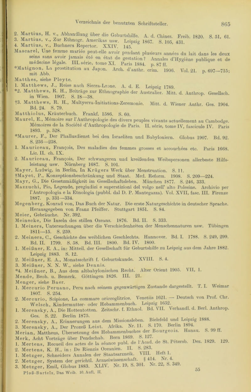 Martius, H. v., Abhandlung über die Geburtshilfe. A. d. Chines. Freib. 1820. S. 51, 61. 3. Martius, v., Zur Ethnogr. Amerikas usvv. Leipzig 1807. S 105 431 4. Martius, v., Büchners Repertor. XXIV. 145. Masoarel, Um Im» man« peut-elle avoir pendant plusieurs arm«« du lait dans las daux seins sans avoir jamais ete en etat de gestation ? Annales d’Hygiene publique et de medecine legale. III. serie, tome XI. Paris 1884. p. 87 ff. AMatignon, La prostitution au Japan. Arch. d’anthr. crim. 1906. Vol 21 p 697 715• mit Abb. 1' Matthes, siehe Pleyte. 1. Matthews, J., Reise nach Sierra-Leane. A. d. E. Leipzig 1789. *2- Matthews, R. H., Beiträge zur Ethnographie der Australier. Mitt. d. Anthrop Gesellseh in Wien. 1907. S. 18—38. |3. Matthews, R. H., Multyerra-Initiations-Zeremonie. Mitt. d. Wiener Arnthr Ges 1904 Bd. 24. S. 79. Matthiolus, Kräuterbuch. Frankf. 1586. S. 60. Maurel, E., Memoire sur 1 Anthropologie des divers peuples vivants actuellement au Cambodge. Memoires de la Societe d’Anthropologie de Paris. II. serie, tome IV, fascicule IV. Paris 1893. p. 528. *Maurer, F., Der Phallusdienst bei den Israeliten und Babyloniern. Globus 1907 Bd 92 S. 256—258. 1. Mauriceau, Framjois, Des maladies des femmes grosses et accouehees etc Paris 1668 Lic. II. ch. IX. 2. Mauriceau, Fran<jois, Der schwangeren und kreißenden Weibspersonen allerbeste Hilfs- leistung usvv. Nürnberg 1687. S. 101. Mayer, Ludwig, in Berlin, In Krügers Werk über Menstruation. S. 11. •j-Mayet, P., Konzeptionsbeschränkung und Staat. Med. Reform. 1908. S. 209—224. Mayr, G., Die Gesetzmäßigkeit im Gesellschaftsleben. München 1877. S. 246, 333. Mazzuchi, Pio, Legende, pregiudizi e superstizioni del volgo nell* alto Polesine. Archivio per l’Antropologia e la Etnologia (pubbl. dal D. P. Mantegazza). Vol. XVII, fase. III. Firenze 1887. p. 331—334. Megenberg, Konrad von, Das Buch der Natur. Die erste Naturgeschichte in deutscher Sprache. Herausgegeben von Franz Pfeiffer. Stuttgart 1851. S. 84. Meier, Gebräuche. Nr. 392. Meinecke, Die Inseln des stillen Ozeans. 1876. Bd. II. S. 333. 1. Meiners, Untersuchungen über die Verschiedenheiten der Menschennaturen usw. Tübingen 1811—15. S. 259. 1 1. T. I. Weimar Meiners, C., Geschichte des weiblichen Geschlechts. Hannover. Bd. I. 1788. S. 249, 299. Bd. II. 1799. S. 58. Bd. III. 1800. Bd. IV. 1800. Meißner, E. A., in: Mitteil, der Gesellschaft für Geburtshilfe zu Leipzig aus dem Jahre 1882. Leipzig 1883. S. 12. 2. Meißner, E. A., Monatsschrift f. Geburtskunde. XVIII. S. 4. 3. Meißner, N. N. W., siehe Dennis. *4. Meißner, B., Aus dem altbabylonischen Recht. Alter Orient 1905. \ II, Mende, Beob. u. Bemerk. Göttingen 1826. III. 21. Meng er, siehe Baer. 1. Mercurio Peruano, Peru nach seinem gegenwärtigen Zustande dargestellt. 1807. S. 254. 2. Mercurio, Scipione, La commare oriccoglitrice. enetiis 1621. Deutsch von Prof. ( hr. Welsch, Kindermutter- oder Hebammenbuch. Leipzig 1652. Merensky, A., Die Hottentotten. Zeitschr. f. Ethnol. Bd. VII. Verhandl. d. Berl. Anthrop. Ges. S. 22. Berlin 1875. . 2. Merensky, A., Erinnerungen aus dem Missionsleben. Bielefeld und Leipzig 1S88. 3. Merensky, A., Der Prozeß Leist. Afrika. Nr. 11. S. 170. Berlin 1894. Merian, Mattheus, Übersetzung des Hobammenbuches dcr_Bourgeois. Hanau. S. 99 ff. Merk, Acht Vorträge über Pendschab. Bern 1869. S. 1-7. 1. Mertens, Recueil des actes de la seance publ. de 1 Acad. de .St. I etorsb. Dez. 1829. 1-.). 2. Mertens, K. H„ in: De Rienzis Oceanien. II. S. 283. 1. Metzger, Schneiders Annalen der Staatsarzneik. VIII. Heft 2. Metzger, System der gerichtl. Arzneiwissenschaft. § * r- • 3. Metzger, Emil, Globus 1883. XLIV. Nr. 19, S. 301. Nr. S. 34.). PI oß-B artels, Das Weib. 10. Aufl. II. 1 00