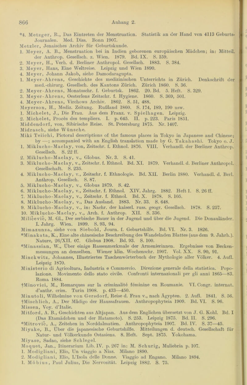 *4. Metzger, R., Das Eintreten der Menstruation. Statistik an der Hand von 4113 Geburts- Journalen. Med. Diss. Bonn 1907. Metzler, Jenaisclies Archiv für Geburtskunde. 1. Meyer, A. B., Menstruation bei in Indien geborenen europäischen Mädchen; in: Mitteil. der Anthrop. Gesellsch. z. Wien. 1879. Bd. IX. S. 159. 2. Meyer, H., Verh. d. Berliner Anthropol. Gesellsch. 1883. S. 384. 3. Meyer, Hans, Eine Weltreise. Leipzig und Wien 1890. 4. Meyer, Johann Jakob, siehe Damodaragupta. 1. Meyer-Alirens, Geschichte des medizinischen Unterrichts in Zürich. Denkschrift der med.-Chirurg. Gesellsch. des Kantons Zürich. Zürich 1860. S. 36. 2. Meyer-Alirens, Monatsschr. f. Geburtsk. 1862. 20. Bd. 5. Heft. S. 329. 3. Meyer-Alirens, Oesterlens Zeitschr. f. Hygiene. 1860. S. 369, 501. 4. Meyer-Alirens, Virckows Archiv. 1862. S. 51, 488. Meyerson, H., Mediz. Zeitung. Rußland 1860. S. 174, 189, 190 usw. 1. Michelet, J., Die Frau. Aus dem Franz, v. Spielhagen. Leipzig. 2. Michelet, Procös dos templiers. I. p. 645. II. p. 223. Paris 1851. Middendorf, von, Sibirische Reise. St. Petersburg 1875. Nr. 1407. Midrasch, siehe Wünsche. Miki Teiichi, Pictoral descriptions of the farnous places in Tokyo in Japanese and Chinese; by —; accompanied with an English translation made by G. Takaha shi. Tokyo o. J. 1. Miklucho-Maclay, von, Zeitschr. f. Ethnol. 1876. VIII. Verhandl. der Berliner Anthrop. Gesellsch. S. 22 ff. 2. Miklucho-Maclay, v., Globus. Nr. 3. S. 4L 3. Miklucho-Maclay, v., Zeitschr. f. Ethnol. Bd. XL 1879. Verhandl. d. Berliner Anthropol. Gesellschaft. S. 235. 4. Miklucho-Maclay, v., Zeitschr. f. Ethnologie. Bd. XII. Berlin 1880. Verhandl. d. Berl. Anthrop. Gesellsch. S. 87. 5. Miklucho-Maclay, v., Globus 1879. S. 42. 6. Miklucho-Maclay, v., Zeitschr. f. Ethnol. XIV. Jahrg. 1882. Heft 1. S. 26 ff. 7. Miklucho-Maclay, v., Zeitschr. f. Ethnol. Bd. X. 1878. S. 105. 8. Miklucho-Maclay, v., Das Ausland. 1883. Nr. 33. S. 648. 9. Miklucho-Maclay, v., in: Nachr. der kaiserl. russ. geogr. Gesellsch. 1878. S. 257. 10. Miklucho-Maclay, v., Arch. f. Anthrop. XII. S. 336. Milicevic, M. Gl., Der serbische Bauer in der Jugend und über die Jugend. Die Donauländer. I. Jahrg. Wien. 1899. S. 93, 94. Mimazunza, siehe von Siebold, Journ. f. Geburtshilfe. Bd. VI. Nr. 3. 1826. *Minakata, K., Eine alte chinesische Beschreibung des Wandelnden Blattes (aus dem 9. Jalirk.). Nature, 26/XII. 07. Globus 1908. Bd. 93. S. 100. *Minassian, W., Über einige Rassenmerkmale der Armenierinnen. Ergebnisse von Becken- messungen an denselben. Wiener klin. Wockensclir. 1907. Vol. XX. S. 90, 91. Minckwitz, Johannes, Illustriertes Taschenwörterbuch der Mythologie aller Völker. 4. Aufl. Leipzig 1870. Ministerio di Agricoltura, Industria e Commercio. Direziono generale della statistica. Popo- lazione. Movimento dello stato civilo. Confronti internazionali per gli anni 1865—83. Roma 1884. fMinovici, M., Remarques sur la criminalitö feminine en Roumanie. VI. Congr. internat. d’anthr. crim. Turin 1908. p. 433—450. Minutoli, Wilhclmine von Gersdorf, Reise d. Frau v., nach Ägypten. 2. Aufl. 1841. S. 56. fMischlich, A., Der Mädigo der Haussafrauen. Anthropophyteia 1909. Bd. VI. S. 96. Missen, Voy. d’Italie. Mitford, A. B., Geschichten aus Altjapan. Aus dem Englichen übersetzt von J. G. Kohl. Bd. I (Das Etamädchen und der Hatamoto). S. 253. Leipzig 1875. Bd. II. S. 296. *Mitrovic, A., Zeitehen in Norddalmatien. Anthropophyteia 1907. Bd. IV. S. 37—45. Miyake, B., Über die japanosischo Geburtshilfe. Mitteilungen d. deutsch. Gesellschaft für Natur- und Völkerkunde Ostasions. 8. Heft. Sept. 1875. Yokohama. Miyase, Sadao, siehe Schlegel. Moquet, Jan., Itinorarium Lib. IV. p. 267 in: M. Scliurig, Muliebria p. 107. 1. Modigliani, Elio, Un viaggio a Nias. Milano 1890. 2. Modigliani, Elio, L’Isola dello Donne. Viaggio ad Engano. Milano 1894. 1. Möbius, Paul Julius, Die Nervosität. Leipzig 1882. S. 75.