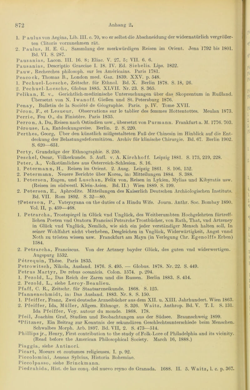 1. Paulus von Aegina, Lib. III. c. 70, wo er selbst die Abschneidung der widernatürlich vergrößer- ten Clitoris vorzunehmon rät. 2. Paulus, H. E. G., Sammlung der merkwürdigen Reisen im Orient. Jena 1792 bis 1801. Bd. VI. S. 287. Pausanias, Lacon. III. 16. 8; Eliac. V. 27, 5; VII. 6. 6. Pausanias, Descriptio Graeciae I. 18. IV. Ed. Siebelis. Lips. 1822. Pauw, Recherches philosoph. sur les Americains. Paris 1781. Peacock, Thomas B., London med. Gaz. 1839. XXV. p. 548. 1. Pechuel-Loesche, Zeitschr. für Ethnol. Bd. X. Berlin 1878. S. 18, 26. 2. Pechuel-Loesche, Globus 1885. XLV1I. Nr. 23. S. 365. Pelikan, E. v., Gerichtlich-medizinische Untersuchungen über das Skopzentum in Rußland. Übersetzt von N. Iwanoff. Gießen und St. Petersburg 1876. Penay, Bulletin de la Societe de Geographie. Paris, p. IV. Tome XVII. Peron, F., et Lesueur, Observations sur lo tablier des femmes Hottentottes. Meulan 1873. Perrie, Feu O., du Finistere. Paris 1835. Perron, A. Du, Reisen nach Ostindien usw., übersetzt von Purmann. Frankfurt a. M. 1776. 703. Perouse, La, Entdeckungsreise. Berlin. 2. S. 220. Perthes, Georg, Über den künstlich mißgestalteten Fuß der Chinesin im Hinblick auf die Ent- deckung der Belastungsdeformitäten. Archiv für klinische Chirurgie. Bd. 67. Berlin 1902. S. 620—651. Perty, Grundzüge der Ethnographie. S. 250. Peschel, Oscar, Völkerkunde. 5. Aufl. v. A. Kirchhoff. Leipzig 1881. S. 175, 219, 228. Peter, A., Volkstümliches aus Österreich-Schlesien. S. 16. 1. Petermann, H., Reisen im Orient. 2. Ausg. Leipzig 1861. S. 106, 152. 2. Petermann, Neuere Berichte über Korea, in: Mitteilungen 1884. S. 388. 1. Petersen, Eugen, und Luschan, Felix von, Reisen in Lykien, Mylias und Kibyratis usw. (Reisen im südwestl. Klein-Asien. Bd. II.) Wien 1889. S. 199. 2. Petersen, E., Aphrodite. Mitteilungen des Kaiserlich Deutschen Archäologischen Instituts. Bd. VII. Rom 1892. S. 32—80. tPeterson, P., Vatsyayana on the duties of a Hindu Wife. Journ. Anthr. Soc. Bombay 1890. Vol. II, p. 459—468. 1. Petrarcha, Trostspiegel in Glück vnd Unglück, des Weitberumbten Hochgelehrten fürtreff- lichen Poeten vnd Oratorn Francisci Petrarche Trostbücher, von Rath, That, vnd Artzeney in Glück vnd Vnglück, Nemlich, wie sich ein jeder verständiger Mensch halten soll, In seiner Wohlfahrt nicht vberheben, Desgleichen in Vnglück, Widerwärtigkeit, Angst vnnd Noth zu trösten wissen usw. Franckfurt am Mayn (in Verlegung Chr. Egenolffs Erben) 1584. 2. Petrarcha, Franciscus. Von der Artzney bayder Glück, des guten vnd widerwertigen. Augspurg 1532. Petrequin, These. Paris 1835. Petrowitsch, Nikola, Ausland. 1876. S. 495. — Globus. 1878. Nr. 22. S. 449. Petrus Martyr, De rebus oceanicis. Colon. 1574. p. 294. 1. Pezold, L., Das Reich der Zaren und die Russen. Berlin 1883. S. 414. 2. Pezold, L., siehe Leroy-Beaulieu. Pf aff, C. R., Zeitschr. für Staatsarzneikunde. 1868. S. 125. Pfannenschmidt, in: Das Ausland. 1883. Nr. 8. S. 150. 1. Pfeiffer, Franz, Zwei deutsche Arzneibücher aus dem XII. u. XIII. Jahrhundert. Wien 1863. 2. Pfeiffer, Ida, Müllor, Allgem. Ethnogr. S. 326. Waitz, Anthrop. Bd. V. T. I. S. 131. Ida Pfeiffer, Voy. autour du monde. 1868. 178. Pfoil, Joachim Graf, Studien und Beobachtungen aus der Siidsee. Braunschweig 1899. *Pfitzner, Ein Beitrag zur Kenntnis der sekundären Geschlechtsunterschiede beim Menschen. Schwalbes Morph. Arb. 1897. Bd. VII, 2. S. 473—514. Phillips jr., Henry, First contribution to the study of Folk-Lore of Philadelphia and its vicinity. (Read before the American Philosophical Society. March 16, 1888.) Piaggia, siehe Antinori. Picart, Moeurs et coutumes religieuses. I. p. 92. Piccolomini, Aenoas Sylvins, Historia Bohemiae. Piccolpasso, siehe Brinckmann. Piedrahida, Hist, de las conq. del nuevo reyno de Granada. 1688. II. 5. Waitz, 1. c. p. 367.