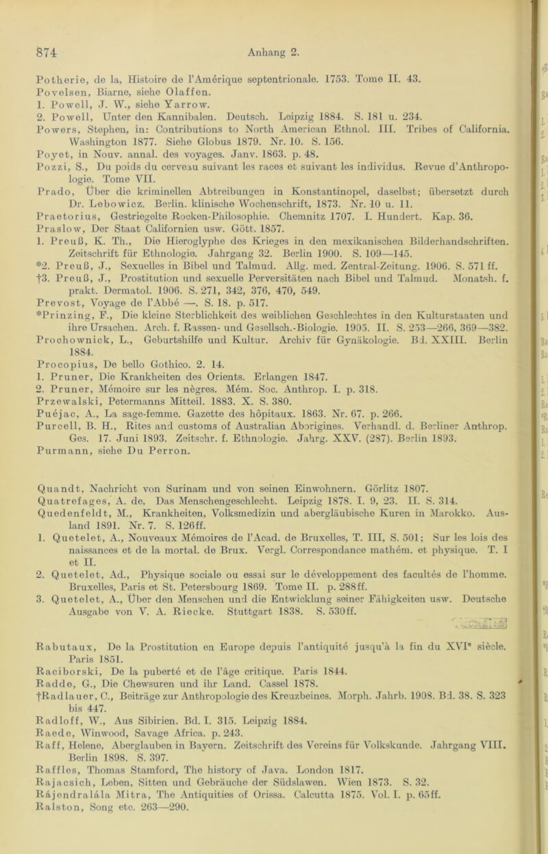 Potherio, de la, Histoire de l’Amerique septentrionale. 1753. Tome II. 43. Povelsen, Biarne, siehe Olaffen. 1. Powell, J. W., siehe Yarrow. 2. Powell, Unter den Kannibalen. Deutsch. Leipzig 1884. S. 181 u. 234. Powers, Stephen, in: Contributions to North American Ethnol. III. Tribes of California. Washington 1877. Siehe Globus 1879. Nr. 10. S. 156. Poyet, in Nouv. annal. des voyages. Janv. 1863. p. 48. Pozzi, S., Du poids du cerveau suivant les races et suivant les individus. Revue d’Anthropo- logie. Tome VII. Prado, Über die kriminellen Abtreibungen in Konstantinopel, daselbst; übersetzt durch Dr. Lobowicz. Berlin, klinische Wochenschrift, 1873. Nr. 10 u. 11. Praetorius, Gestriegelte Rocken-Philosophie. Chemnitz 1707. I. Hundert. Kap. 36. Präs low, Der Staat Californien usw. Gott. 1857. 1. Preuß, K. Th., Die Hieroglyphe des Krieges in den mexikanischen Bilderhandschriften. Zeitschrift für Ethnologie. Jahrgang 32. Berlin 1900. S. 109—145. *2. Preuß, J., Sexuelles in Bibel und Talmud. Allg. med. Zentral-Zeitung. 1906. S. 571 ff. f3. Preuß, J., Prostitution und sexuelle Perversitäten nach Bibel und Talmud. Monatsh. f. prakt. Dermatol. 1906. S. 271, 342, 376, 470, 549. Prevost, Voyage de l’Abbe —-. S. 18. p. 517. *Prinzing, F., Die kleine Sterblichkeit des weiblichen Geschlechtes in den Ivulturstaaton und ihre Ursachen. Arch. f. Rassen- und Gesellsch.-Biologie. 1905. II. S. 253—266,369—382. Prochownick, L., Geburtshilfe und Kultur. Archiv für Gynäkologie. Bd. XXIII. Berlin 1884. Procopius, De hello Gothico. 2. 14. 1. Pruner, Die Krankheiten des Orients. Erlangen 1847. 2. Pruner, Memoire sur les negres. Mem. Soc. Anthrop. I. p. 318. Przewalski, Petermanns Mitteil. 1883. X. S. 380. Puejac, A., La sage-femme. Gazette des höpitaux. 1863. Nr. 67. p. 266. Purcell, B. H., Rites and customs of Australian Aborigines. Verhandl. d. Berliner Anthrop. Ges. 17. Juni 1893. Zeitschr. f. Ethnologie. Jahrg. XXV. (287). Berlin 1893. Purmann, siehe Du Perron. Quandt, Nachricht von Surinam und von seinen Einwohnern. Görlitz 1807. Quatrefages, A. de, Das Menschengeschlecht. Leipzig 187S. I. 9, 23. II. S. 314. Quedenfeldt, M., Krankheiten, Volksmedizin und abergläubische Kuren in Marokko. Aus- land 1891. Nr. 7. S. 126ff. 1. Quetelet, A., Nouveaux Memoires de l’Acad. de Bruxelles, T. III, S. 501: Sur les lois des naissances et de la mortal. de Brux. Vergl. Correspondance mathem. et physique. T. I et II. 2. Quetelet, Ad., Physique sociale ou essai sur le developpemont des facultes de Thommo. Bruxelles, Paris et St. Petersbourg 1869. Tome II. p. 288ff. 3. Quetelet, A., Über den Menschen und die Entwicklung seiner Fähigkeiten usw. Deutsche Ausgabe von V. A. Riecke. Stuttgart 1838. S. 530ff. Rabutaux, De la Prostitution en Europe depuis l’antiquite jusqu’ä la fin du XVI® siede. Paris 1851. Raciborski, De la puberte et de l’äge critique. Paris 1844. Radde, G., Die Chewsuren und ihr Land. Cassel 1878. tRadlauor, C., Beiträge zur Anthropologie des Kreuzbeines. Morph. Jahrb. 1908. Bd. 38. S. 323 bis 447. Radloff, W., Aus Sibirien. Bd. I. 315. Leipzig 1884. Raede, Winwood, Savage Africa. p. 243. Raff, Helene, Aberglauben in Bayern. Zeitschrift des Vereins für Volkskunde. Jahrgang VIII. Berlin 1898. S. 397. Raffles, Thomas Stamford, The history of Java. London 1817. Rajacsich, Leben, Sitten und Gebräuche der Südslawen. Wien 1873. S. 32. Räjendraläla Mitra, The Antiquities of Orissa. Calcutta 1875. Vol. I. p. 65ff. Ralston, Song etc. 263—290.