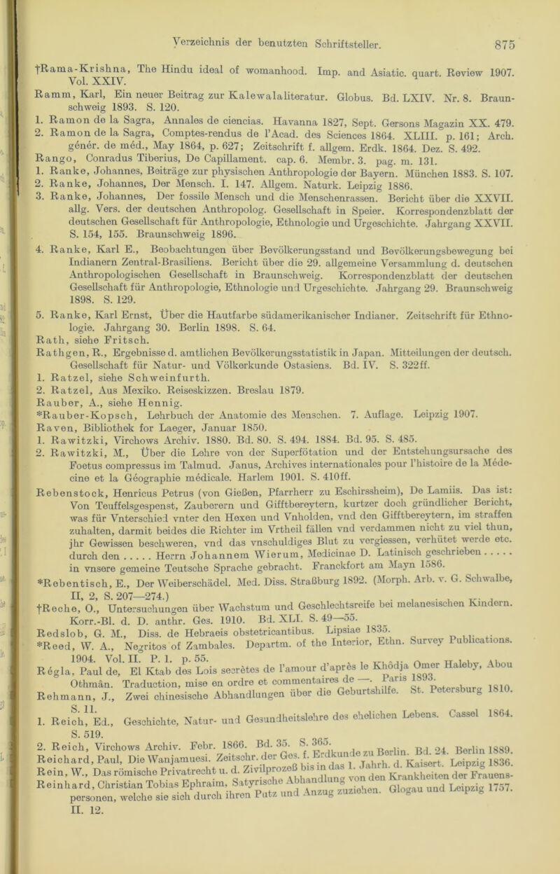 tRama-Kiishna, The Hindu ideal of womanhood. Imp. and Asiatic. quart. Review 1907. Vol. XXIV. H Ramm, Karl, Ein neuer Beitrag zur Kaiewalaliteratur. Globus. Bd. LXIV. Nr. 8. Braun- schweig 1893. S. 120. 1. Ramon de la Sagra, Annales de ciencias. Havanna 1827, Sept. Gersons Magazin XX. 479. 2. Ramon de la Sagra, Comptes-rendus de l’Acad. des Sciences 1804. XLIIL p. 161; Arch. gener. de med., May 1864, p. 627; Zeitschrift f. allgem. Erdk. 1864. Dez. S. 492. Rango, Conradus Tiberius, De Capillament. cap. 6. Membr. 3. pag. m. 131. 1. Ranke, Johannes, Beiträge zur physischen Anthropologie der Bayern. München 1883. S. 107. 2. Ranke, Johannes, Der Mensch. I. 147. Allgem. Naturk. Leipzig 1886. 3. Ranke, Johannes, Der fossile Mensch und die Menschenrassen. Bericht über die XXVII. allg. Vers, der deutschen Anthropolog. Gesellschaft in Speier. Korrespondenzblatt der deutschen Gesellschaft für Anthropologie, Ethnologie und Urgeschichte. Jahrgang XXVII. S. 154, 155. Braunschweig 1896. 4. Ranke, Karl E., Beobachtungen über Bevölkerungsstand und Bevölkerungsbewegung bei Indianern Zentral-Brasilions. Bericht über die 29. allgemeine Versammlung d. deutschen Anthropologischen Gesellschaft in Braunschweig. Korrespondenzblatt der deutschen Gesellschaft für Anthropologie, Ethnologie und Urgeschichte. Jahrgang 29. Braunschweig 1898. S. 129. 5. Ranke, Karl Ernst, Über die Hautfarbe südamerikanischer Indianer. Zeitschrift für Ethno- logie. Jahrgang 30. Berlin 1898. S. 64. Rath, siehe Fritsch. Rathgen, R., Ergebnisse d. amtlichen Bevölkerungsstatistik in Japan. Mitteilungen der deutsch. Gesellschaft für Natur- und Völkerkunde Ostasiens. Bd. IV. S. 322ff. 1. Ratzel, siehe Schweinfurth. 2. Ratzel, Aus Mexiko. Reiseskizzen. Breslau 1879. Räuber, A., siehe Hennig. *Rauber-Kopsch, Lehrbuch der Anatomie de3 Menschen. 7. Auflage. Leipzig 1907. Raven, Bibliothek for Laeger, Januar 1850. 1. Rawitzki, Virchows Archiv. 1880. Bd. 80. S. 494. 1884. Bd. 95. S. 485. 2. Rawitzki, M., Über die Lohre von der Superfötation und der Entstehungsursache des Foetus compressus im Talmud. Janus, Arcliives internationales pour 1 histoire de la Mede- cine et la Geographie medicale. Harlem 1901. S. 410ff. Rebenstock, Henricus Petrus (von Gießen, Pfarrherr zu Eschirssheim), De Lamiis. Das ist: Von Teuffelsgespenst, Zauberern und Gifftbereytern, kurtzer doch gründlicher Bericht, was für Vnterschied vnter den Hexen und Vnholden, vnd den Gifftbereytern, im straffen zuhalten, darmit beides die Richter im Vrtheil fällen vnd verdammen nicht zu viel thun, jhr Gewissen beschweren, vnd das vnschuldiges Blut zu vergiessen, verhütet werde etc. durch den Herrn Johannem Wierum, Medicinae D. Latinisch geschrieben in vnsere gemeine Teutsche Sprache gebracht. Franckfort am Mayn 1586. *R ebentisch, E., Der Weiberschädel. Med. Diss. Straßburg 1892. (Morph. Arb. v. G. Schwalbe, II, 2, S. 207—274.) , . . . . v. , fReche, 0., Untersuchungen über Wachstum und Geschlechtsreife bei melanesischon Kindern. Korr.-Bl. d. D. anthr. Ge3. 1910. Bd. XLI. S. 49 55. Redslob, G. M., Diss. de Hebraeis obstetricantibus. Lipsiae 1835. *Reed, W. A., Negritos of Zambales. Departm. of the Interior, Ethn. burvey Publications. Regia, Paul de, El Ktab des Lois secretes de l’amour d apres le Khodja Omer Ilaleby, J bou Traduction, mise en ordre et commentaires de —•• Bans UM. Zwei chinesische Abhandlungen über die Geburtshilfe. St. Petersburg 1810. Geschichte, Natur- und Gesundheitslehre des ehelichen Lebens. Cassel 1864. Obhmän. Rehmann, J., S. 11. 1. Reich, Ed., S. 519. _ 2. Reich, Virchows Archiv. Febr. 1866. Bd. 35. ’{ Erdkunde zu Berlin. Bd. 24. Berlin 1889. Reichard, Paul, Die Wanjamuesi. Zeitsohr. der Ges. f. Erdfcunae zu Leinziv 1836 Rein. W., Das römische Privatrecht u. d. Tonden Krankheiten der Frauen* und -inzug Ziehen. Glogau und Leipzig .757. II. 12.