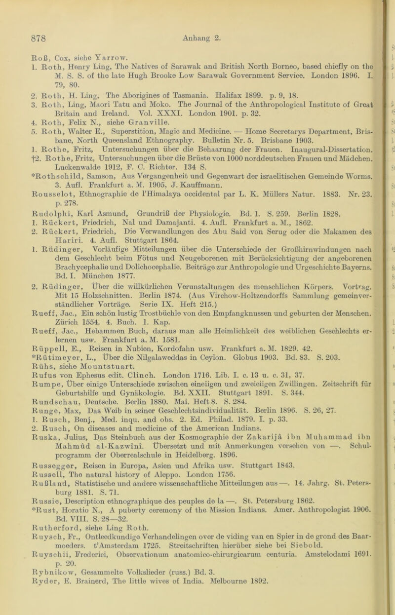 Roß, Cox, siehe Yarrow. 1. Roth, Henry Ling, The Natives of Sarawak and British North Borneo, based chiefly on the M. S. S. of the late Hugh Brooke Low Sarawak Government Service. London 1896. I. 79, 80. 2. Roth, H. Ling, The Aborigines of Tasmania. Halifax 1899. p. 9, 18. 3. Roth, Ling, Maori Tatu and Moko. The Journal of the Anthropological Institute of Great Britain and Ireland. Vol. XXXI. London 1901. p. 32. 4. Roth, Felix N., siehe Granville. 5. Roth, Walter E., Superstition, Magic and Medicine. — Home Secretarys Department, Bris- bane, North Queensland Ethnography. Bulletin Nr. 5. Brisbane 1903. 1. Rothe, Fritz, Untersuchungen über die Behaarung der Frauon. Inaugural-Dissertation. f2. Rothe, Fritz, Untersuchungen über die Brüste von 1000 norddeutschen Frauen und Mädchen. Luckenwalde 1912, F. C. Richter. 134 S. ^Rothschild, Samson, Aus Vergangenheit und Gegenwart der israelitischen Gemeinde Worms. 3. Aufl. Frankfurt a. M. 1905, J. Kauffmann. Rousselot, Ethnographie de l’Himalaya Occidental par L. K. Müllers Natur. 1883. Nr. 23. p. 278. Rudolphi, Karl Asmund, Grundriß der Physiologie. Bd. 1. S. 259. Berlin 1828. 1. Rückert, Friodrich, Nal und Damajanti. 4. Aufl. Frankfurt a. M., 1862. 2. Rückert, Friedrich, Die Verwandlungen des Abu Said von Serug oder die Makamen des Hariri. 4. Aufl. Stuttgart 1864. 1. Rüdinger, Vorläufige Mitteilungen über die Unterschiede der Großhirnwindungen nach dem Geschlecht beim Fötus und Neugeborenen mit Berücksichtigung der angeborenen Brachycephalie und Dolichocephalie. Beiträge zur Anthropologie und Urgeschichte Bayerns. Bd. I. München 1877. 2. Rüdinger, Über die willkürlichen Verunstaltungen des menschlichen Körpers. Vortrag. Mit 15 Holzschnitten. Berlin 1874. (Aus Virchow-Holtzondorffs Sammlung gemeinver- ständlicher Vorträge. Serie IX. Heft 215.) Rueff, Jac., Ein schön lustig Trostbüchle von den Empfangknussen und gebürten der Menschen. Zürich 1554. 4. Buch. 1. Kap. Rueff, Jac., Hebammen Buch, daraus man alle Heimlichkeit des weiblichen Geschlechts er- lernen usw. Frankfurt a. M. 1581. Rüppell, E., Reisen in Nubien, Kordofahn usw. Frankfurt a. M. 1829. 42. *Rütimeyer, L., Über die Nilgalaweddas in Ceylon. Globus 1903. Bd. S3. S. 203. Rühs, siehe Mountstuart. Rufus von Ephesus edit. Clinch. London 1716. Lib. I. c. 13 u. c. 31, 37. Rumpe, Über einige Unterschiede zwischen eineiigen und zweieiigen Zwillingen. Zeitschrift für Geburtshilfe und Gynäkologie. Bd. XXII. Stuttgart 1891. S. 344. Rundschau, Deutsche. Berlin 1880. Mai. HeftS. S. 284. Runge, Max, Das Weib in seiner Geschlechtsindividualität. Berlin 1896. S. 26, 27. 1. Rusch, Bonj., Med. inqu. and obs. 2. Ed. Philad. 1879. I. p. 33. 2. Rusch, On diseases and medicine of the American Indians. Ruska, Julius, Das Steinbuch aus der Kosmographie der Zakarijä ihn Muhammad ibn Mahmud al-Kazwini. Übersetzt und mit Anmerkungen versehen von —. Schul- programm der Oberrcalschule in Heidelberg. 1896. Russegger, Reisen in Europa, Asien und Afrika usw. Stuttgart 1843. Russell, The natural liistory of Aleppo. London 1756. Rußland, Statistische und andere wissenschaftliche Mitteilungen aus—. 14. Jahrg. St. Peters- burg 1881. S. 71. Russie, Description ethnographique des peuples de la—. St. Petersburg 1862. *Rust, Horatio N., A puberty ceremony of the Mission Indians. Amer. Anthropologist 1906. Bd. VIII. S. 28—32. Rutherford, siehe Ling Roth. R uysch, Fr., Ontleedkundigo Verhandelingen over de viding van en Spier in de grond des Baar- moeders. t’Amsterdam 1725. Streitschriften hierüber siehe bei Siebold. R uyschii, Frederici, Observationum anatomico-chirurgicarum centuria. Amstelodami 1691. p. 20. Rybnikow, Gesammelte Volkslieder (russ.) Bd. 3. Rydor, E. Brainerd, The littlo wives of India. Melbourne 1892.