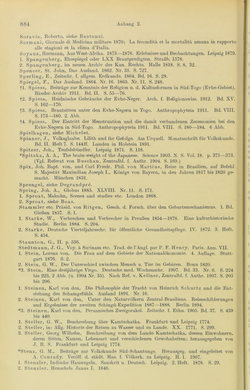 Soravia, Roberto, siehe Bastanzi. Sormani, Giornale di Medicina militare 1870; La feconditä et la mortalitä umana in rapporto alle stagioni et la clima d’Italia. Soyaux, Hermann, Aus West-Afrika. 1873—1876. Erlebnisse und Beobachtungen. Leipzig 1879. 1. Spangenberg, Ehespiegel oder LXX Brautpredigten. Straßb. 1578. 2. Spangenberg, im neuen Archiv des Kan. Rechts. Halle 1818. S. 8, 32. Spencer, St. John, Das Ausland. 1862. Nr. 31. S. 727. Sperling, E., Zeitschr. f. allgem. Erdkunde. 1864. Bd. 16. S. 28. Spiegel, F., Das Ausland. 1864. Nr. 16. 1865. Nr. 11. S. 248. fl. Spiess, Beiträge zur Kenntnis der Roligion u. d. Kultusformen in Süd-Togo (Evhe-Gebiet). Bässler-Archiv 1911. Bd. II. S. 55—76. 42. Spiess, Heidnische Gebräuche der Evhe-Neger. Arch. f. Religionswiss. 1912. Bd. XV. S. 162—170. f3. Spiess, Brautsitten unter den Evhe-Negern in Togo. Anthropophyteia 1911. Bd. VIII. S. 173—180. 2. Abb. |4. Spiess, Der Eintritt der Menstruation und die damit verbundenen Zeremonien bei den Evhe-Negern in Süd-Togo. Anthropophyteia 1911. Bd. VIII. S. 180—184. 6 Abb. Spielhagen, siehe Michelet. Spinner, J., Volksglaube. Lilith und ihr Gefolge. Am Urquell. Monatsschrift für Volkskunde. Bd. II. Heft 7. S. 144ff. Lunden in Holstein 1891. Spitzer, Joh., Teufelsbündler. Leipzig 1871. S. 118. *Spitzka, A. A., The brain-weight of the Japanese. Science 1903. N. S. Vol. 18. p. 371—373. (Vgl. Referat von Buschan, Zentralbl. f. Anthr. 1904. S. 169.) Spix, Joh. Bapt. von, und Carl Friedr. Phil, von Martius, Reise in Brasilien, auf Befehl S. Majestät Maximilian Joseph I., Königs von Bayern, in den Jahren 1817 bis 1820 ge- macht. München 1831. Sprengel, siehe Degrandpre. Spring, Joh. A., Globus 1885. XLVIII. Nr. 11. S. 171. 1. Sproat, Malcolm, Scenes and studies etc. London 1868. 2. Sproat, siehe Boas. Stammler etc. Präsid. von Ritgen, Gesell, d. Forsch, über den Geburtsmechanismus. 1. Bd. Gießen 1857. S. 1. 1. Starke, W., Verbrechen und Verbrecher in Preußen 1854—1878. Eine kulturhistorische Studie. Berlin 1884. S. 204. 2. Starke, Deutsche Vierteljahrsschr. für öffentliche Gesundheitspflege. IV. 1872. 3. Heft. S. 454. Staunton, G., II. p. 536. Stedtmann, J. G., Voy. ä Surinam etc. Trad. de l’Angl. par P. F. Henry. Paris. Ann. VII. 1. Stein, Lorenz von. Die Frau auf dem Gebiete der Nationalökonomie. 4. Auflage. Stutt- gart 1876. S. 2. 2. Stein, G. W., Der Unterschied zwischen Mensch u. Tier im Gebären. Bonn 1820. *3. Stein, Eine dreijährige Virgo. Deutsche mod. Wochenschr. 1907. Bd. 33. Nr. 6. S. 224 bis 225, 2 Abb. (u. 1904 Nr. 35). Nach Ref. v. Kellner, Zentralbl. f. Anthr. 1907. S. 205 bis 206. 1. Steinen, Karl von den, Die Philosophie der Tracht von Heinrich Schurtz und die Ent- stehung des Schamgefühls. Ausland 1891. Nr. 16. 2. Steinen, Karl von den, Unter den Naturvölkern Zentral-Brasiliens. Reiseschilderungen und Ergebnisse der zweiten Schingü-Expedition 1887—1888. Berlin 1894. *3. Stoinen, Karl von den. Peruanisches Zweigorakel. Zeitschr. f. Ethn. 1905. Bd. 37. S. 439 bis 440. 1. Steller, G. W., Beschreibung über Kamtschatka. Frankfurt und Leipzig 1774. 2. Steller, in: Allg. Historio der Reisen zu Wasser und zu Lande. XX. 1771. S. 299. 3. Steller, Georg Wilhelm, Beschreibung von dom Lande Kamtschatka, dessen Einwohnern, deren Sitten, Namen, Lebensart und verschiedenen Gewohnheiten; herausgegoben von J. B. S. Frankfurt und Leipzig 1774. *Stenz, G. M., Beiträge zur Volkskunde Süd-Schantungs. Herausgeg. und eingeleitet von A. Conrady. Veröff. d. städt. Mus. f. Völkerk. zu Leipzig. H. 1. 1907. 1. Stenzler, Indische Hausregeln. Sanskrit u. Deutsch. Leipzig. 2. Heft. 1878. S. 29. 2. Stenzler, Henschels Janus I. 1846.