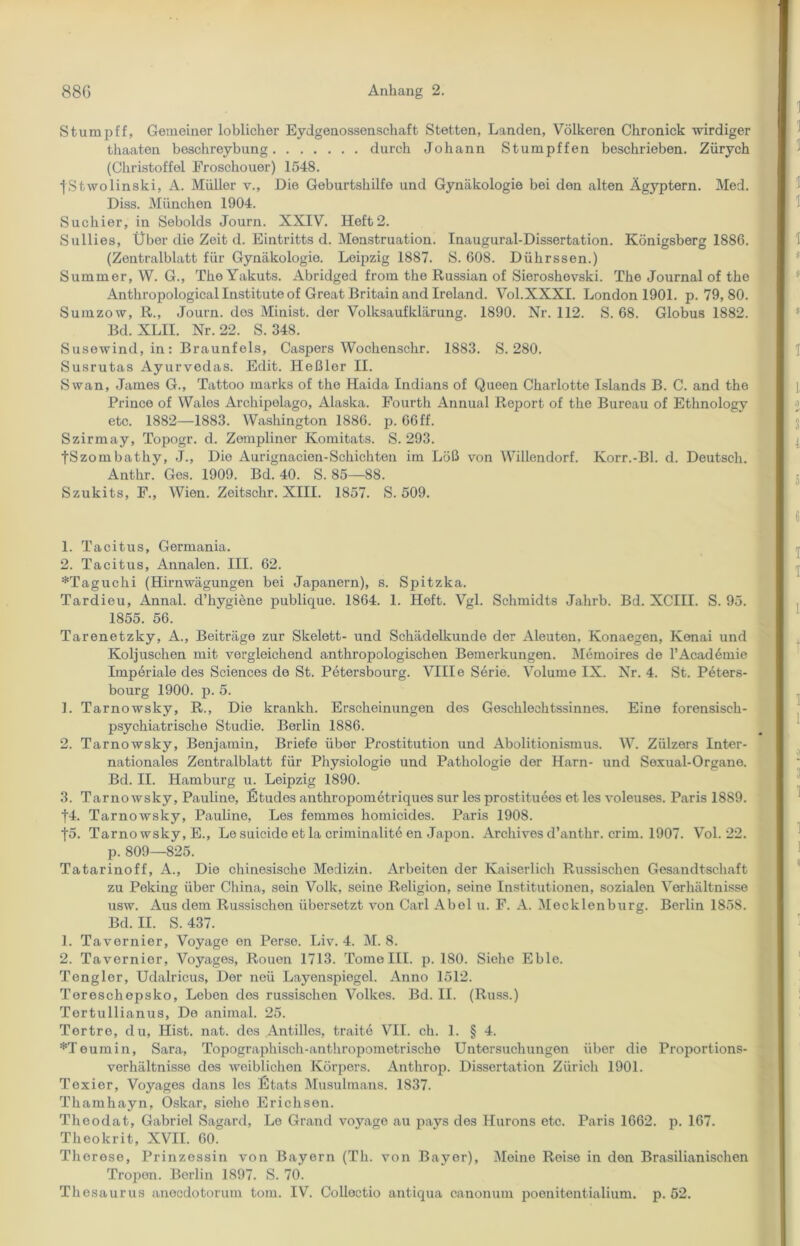 Stumpff, Gemeiner löblicher Eydgenossenschaft Stetten, Landen, Volkeren Chronick wirdiger thaaten beschreybung durch Johann Stumpffen beschrieben. Zürych (Christoffel Froschouer) 1548. fStwolinski, A. Müller v., Die Geburtshilfe und Gynäkologie bei den alten Ägyptern. Med. Diss. München 1904. Suchier, in Sebolds Journ. XXIV. Heft2. Sullies, Über die Zeit d. Eintritts d. Menstruation. Inaugural-Dissertation. Königsberg 1886. (Zentralblatt für Gynäkologie. Leipzig 1887. S. 608. Dührssen.) Summer, W. G., TheYakuts. Abridged frorn the Russian of Sieroshevski. The Journal of the Anthropological Institute of Great Britain and Ireland. Vol.XXXI. London 1901. p. 79, 80. Sumzow, R., Journ. dos Minist, der Volksaufklärung. 1890. Nr. 112. S. 68. Globus 1882. Bd. XLII. Nr. 22. S. 348. Susewind, in : Braunfels, Caspers Wochenschr. 1883. S. 280. Susrutas Ayurvedas. Edit. Heßler II. Swan, James G., Tattoo marks of the Haida Indians of Queen Charlotte Islands B. C. and the Prince of Wales Archipolago, Alaska. Fourth Annual Report of the Bureau of Ethnology etc. 1882—1883. Washington 1886. p. 66 ff. Szirmay, Topogr. d. Zempliner Komitats. S. 293. fSzombathy, J., Die Aurignacien-Schichten im Löß von Willendorf. Korr.-Bl. d. Deutsch. Anthr. Ges. 1909. Bd. 40. S. 85—88. Szukits, F., Wien. Zeitschr. XIII. 1857. S. 509. 1. Tacitus, Germania. 2. Tacitus, Annalen. III. 62. *Taguchi (Hirnwägungen bei Japanern), s. Spitzka. Tardieu, Annal. d’hygiene publique. 1864. 1. Heft. Vgl. Schmidts Jalirb. Bd. XCIII. S. 95. 1855. 56. Tarenetzky, A., Beiträge zur Skelett- und Schädelkunde der Aleuten, Konaegen, Kenai und Koljuschen mit vergleichend anthropologischen Bemerkungen. Memoires de l’Academie Imperiale des Sciences de St. Petersbourg. VIII e Serie. Volume IX. Nr. 4. St. Peters- bourg 1900. p. 5. 1. Tarnowsky, R., Die krankh. Erscheinungen des Geschlechtssinnes. Eine forensisch- psychiatrische Studie. Berlin 1886. 2. Tarnowsky, Benjamin, Briefe über Prostitution und Abolitionismus. W. Zülzers Inter- nationales Zentralblatt für Physiologie und Pathologie der Harn- und Sexual-Organo. Bd. II. Hamburg u. Leipzig 1890. 3. Tarnowsky, Pauline, Etudes anthropoinetriquos sur les prostituees et les voleuses. Paris 1889. f4. Tarnowsky, Pauline, Les femmos homicides. Paris 1908. f5. Tarnowsky, E., Le suicide et la criminalite en Japon. Archives d’anthr. crim. 1907. Vol. 22. p. 809—825. Tatarinoff, A., Die chinesische Medizin. Arbeiten der Kaiserlich Russischen Gesandtschaft zu Peking über China, sein Volk, seine Religion, seine Institutionen, sozialen Verhältnisse usw. Aus dem Russischen übersetzt von Carl Abel u. F. A. Mecklenburg. Berlin 1858. Bd. II. S. 437. 1. Tavernier, Voyage en Perse. Liv. 4. M. 8. 2. Tavernior, Voyages, Rouen 1713. Tome III. p. 180. Siehe Eble. Tengler, Udalricus, Der ncü Layenspiegel. Anno 1512. Tereschopsko, Leben dos russischen Volkes. Bd. II. (Russ.) Tortullianus, De animal. 25. Tortre, du, Hist. nat. des Antillcs, traite VII. ch. 1. § 4. Heumin, Sara, Topographisch-anthropometrische Untersuchungen über die Proportions- verhältnisse des weiblichen Körpers. Anthrop. Dissertation Zürich 1901. Texier, Voyages dans les Etats Musulinans. 1837. Thamhayn, Oskar, siehe Erichsen. Theodat, Gabriel Sagard, Lo Grand voyage au pays des Hurons etc. Paris 1662. p. 167. Theokrit, XVII. 60. Therese, Prinzessin von Bayern (Th. von Bayer), Meine Reise in den Brasilianischen Tropen. Berlin 1897. S. 70. Thesaurus anoedotorum tom. IV. Colloctio antiqua canonum poenitentialium. p. 52.