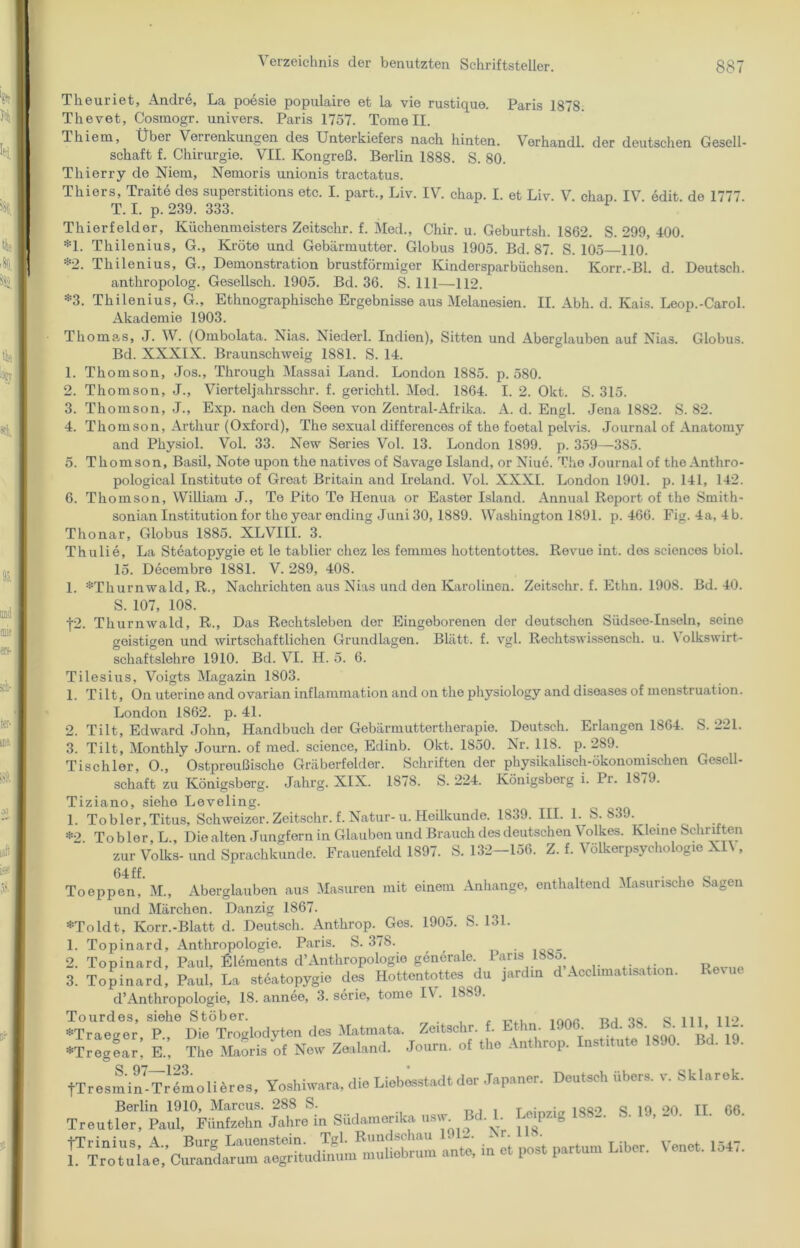 Theuriet, Andre, La poesie populaire et la vie rustique. Paris 1878. Thevet, Cosmogr. univers. Paris 1757. Tome II. Thiem, Übei Verrenkungen, des Unterkiefers nach hinten. Verhandl. der deutschen Gesell- schaft f. Chirurgie. VII. Kongreß. Berlin 1888. S. 80. Thierry de Niem, Nemoris unionis tractatus. Thiers, Traite des superstitions etc. I. part., Liv. IV. chap. I. et Liv. V chan IV edit de 1777 T. I. p. 239. 333. Thierfelder, Küchenmeisters Zeitschr. f. Med., Chir. u. Geburtsh. 1862. S. 299, 400. *1. Thilenius, G., Kröte und Gebärmutter. Globus 1905. Bd. 87. S. 105 110. *2. Thilenius, G., Demonstration brustförmiger Kindersparbüchsen. Korr.-Bl. d. Deutsch. anthropolog. Gesellsch. 1905. Bd. 36. S. 111—112. *3. Thilenius, G., Ethnographische Ergebnisse aus Melanesien. II. Abh. d. Kais. Leop.-Carol. Akademie 1903. Thomas, J. W. (Ombolata. Nias. Niederl. Indien), Sitten und Aberglauben auf Nias. Globus. Bd. XXXIX. Braunschweig 1881. S. 14. 1. Thomson, Jos., Through Massai Land. London 1885. p. 580. 2. Thomson, J., Vierteljahrsschr. f. gerichtl. Med. 1864. I. 2. Okt. S. 315. 3. Thomson, J., Exp. nach den Seen von Zentral-Afrika. A. d. Engl. Jena 1882. S. 82. 4. Thomson, Arthur (Oxford), The sexual differences of the foetal pelvis. Journal of Anatomy and Physiol. Vol. 33. New Series Vol. 13. London 1899. p. 359—385. 5. Thomson, Basil, Note upon the natives of Savage Island, or Niue. The Journal of the Anthro- pological Institute of Great Britain and Ireland. Vol. XXXI. London 1901. p. 141, 142. 6. Thomson, William J., To Pito Te Henua or Easter Island. Annual Report of the Smith- sonian Institution for the yoar ending Juni 30, 1889. Washington 1891. p. 466. Fig. 4a, 4b. Tlionar, Globus 1885. XLVIII. 3. Thulie, La Steatopygie et le tablier cliez les femmes hottentottes. Revue int. dos Sciences biol. 15. Decembre 1881. V. 289, 408. 1. *Thurnwald, R., Nachrichten aus Nias und den Karolinen. Zeitschr. f. Ethn. 1908. Bd. 40. S. 107, 108. •j-2. Thurnwald, R., Das Rechtsleben der Eingeborenen der deutschen Siidsee-Inseln, seine geistigen und wirtschaftlichen Grundlagen. Blatt, f. vgl. Rechtswissensch. u. \ olkswirt- schaftslehre 1910. Bd. VI. H. 5. 6. Tilesius, Voigts Magazin 1803. 1. Tilt, On uterine and ovarian inflammation and on the physiology and diseases of menstruation. London 1862. p. 41. 2. Tilt, Edward John, Handbuch der Gebärmuttertherapie. Deutsch. Erlangen 1864. S. 221. 3. Tilt, Monthly Journ. of med. Science, Edinb. Okt. 1850. Nr. 118. p. 2S9. Tischler, O., Ostpreußische Gräberfelder. Schriften der physikalisch-ökonomischen Gesell- schaft zu Königsberg. Jahrg. XIX. 1878. S. 224. Königsberg i. Pi. 1879. Tiziano, siehe Leveling. 1. Tobler,Titus, Schweizer. Zeitschr. f. Natur- u. Heilkunde. 1839. III. 1. S. 839. *2 To b 1er, L., Die alten Jungfern in Glauben und Brauch des deutschen Volkes. Kleine Schriften zur Volks- und Sprachkunde. Frauenfeld 1897. S. 132-156. Z. f. Völkerpsychologie XI\ , Toeppen, M., Aberglauben aus Masuren mit einem Anhänge, enthaltend Masurische Sagen und Märchen. Danzig 1867. *Toldt, Korr.-Blatt d. Deutsch. Anthrop. Gos. 1905. S. 131. 1. Topinard, Anthropologie. Paris. S. 378. 2. Topinard, Paul, Elements d’Anthropologie generale. 1 ans 168o. 3. Topinard, Paul. La steatopygie des Hottentottes du jardm d Aeclimafsation. Reeue d’Anthropologie, 18. annee, 3. serie, tome I\ . 18<s9. Tourdes, siehe Stöber. . , . —,AAß tjj qC q m no *Traeger, P., Die Troglodyten des Matmata. Zeitschr. . m- ' tit’t 'igon ß’j jg »Tregear! E„ The Maoris „f No» Zealand. Journ. of the Anthrop. Inst,tute 1890. Bd. 19. tTresmin^Trl'molUres, Yoshiwara, die Liobesstadt der Japaner. Deutsch Ubers, v. Sklarek. Treutfet PaX°Wnfaehn JaZfin Südamerika usw. Bd. 1. Mptig 1882. S. 19, 20. II. 06. an,; in ei post partum Liber. Venet. 154V.