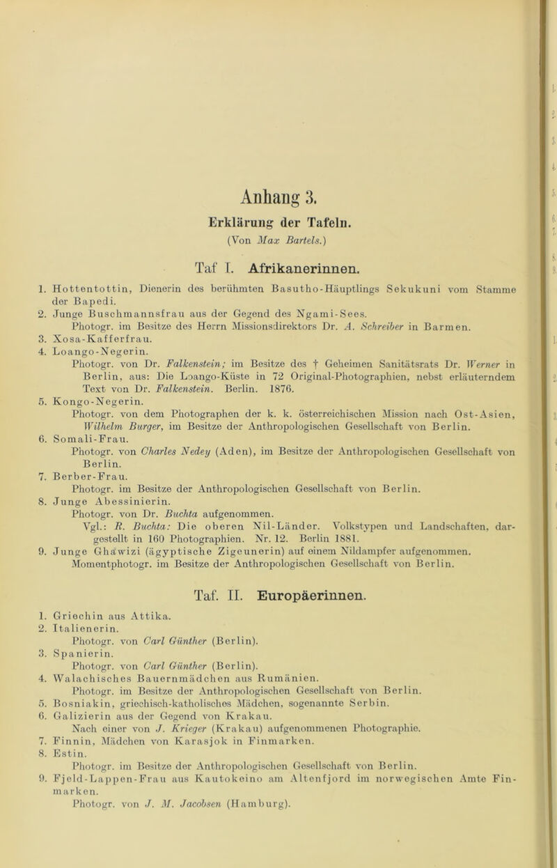 Erklärung der Tafeln. (Von Max Bartels.) Taf I. Afrikanerinnen. 1. Hottentottin, Dienerin des berühmten Basutho-Häuptlings Sekukuni vom Stamme der Bapedi. 2. Junge Buschmannsfrau aus der Gegend des Ngami-Sees. Photogr. im Besitze des Herrn Missionsdirektors Dr. A. Schreiber in Barmen. 3. Xosa-Kafferfrau. 4. Loango-Negerin. Photogr. von Dr. Falkenstein; im Besitze des f Geheimen Sanitätsrats Dr. Werner in Berlin, aus: Die Loango-Küste in 72 Original-Photographien, nebst erläuterndem Text von Dr. Falkenstein. Berlin. 1876. 5. Kongo-Negerin. Photogr. von dem Photographen der k. k. österreichischen Mission nach Ost-Asien, Wilhelm Burger, im Besitze der Anthropologischen Gesellschaft von Berlin. 6. Somali-Frau. Photogr. von Charles Nedey (Aden), im Besitze der Anthropologischen Gesellschaft von Berlin. 7. Berber-Frau. Photogr. im Besitze der Anthropologischen Gesellschaft von Berlin. 8. Junge Abessinierin. Photogr. von Dr. Buchta aufgenommen. Vgl.: R. Buchta: Die oberen Nil-Länder. Volkstypen und Landschaften, dar- gestellt in 160 Photographien. Nr. 12. Berlin 1881. 9. Junge Ghäwizi (ägyptische Zigeunerin) auf einem Nildampfer aufgenommen. Momentphotogr. im Besitze der Anthropologischen Gesellschaft von Berlin. Taf. II. Europäerinnen. 1. Griechin aus Attika. 2. Italienerin. Photogr. von Carl Günther (Berlin). 3. Spanierin. Photogr. von Carl Günther (Berlin). 4. Walachisches Bauernmädchen aus Rumänien. Photogr. im Besitze der Anthropologischen Gesellschaft von Berlin. 5. Bosniakin, griechisch-katholisches Mädchen, sogenannte Serbin. 6. Galizierin aus der Gegend von Krakau. Nach einer von J. Krieger (Krakau) aufgenommenen Photographie. 7. Finnin, Mädchen von Karasjok in Finmarken. 8. Estin. Photogr. im Besitze der Anthropologischen Gesellschaft von Berlin. 9. Fjeld-Lappen-Frau aus Kautokeino am Altenfjord im norwegischen Amte Fin- marken. Photogr. von J. M. Jacobsen (Hamburg).