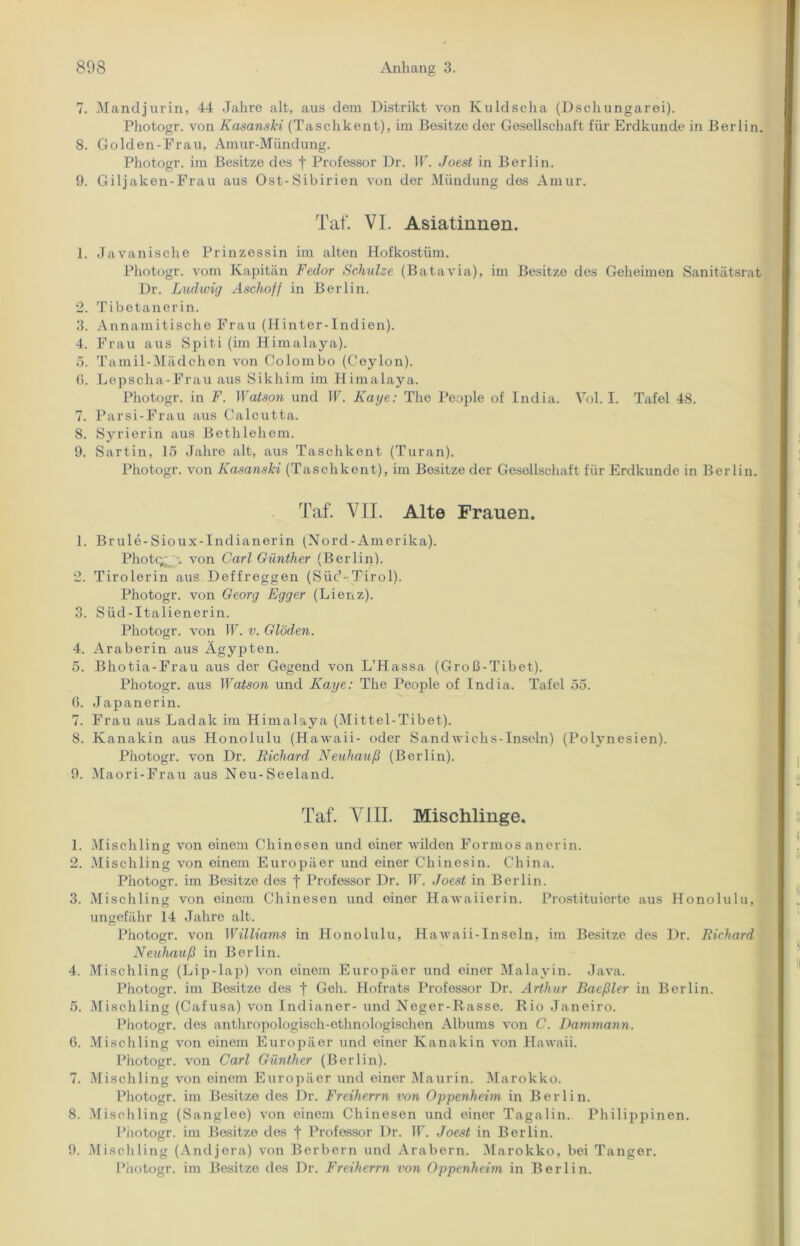 7. Mandjurin, 44 Jahre alt, aus dem Distrikt von Kuldscha (Dschungarei). Photogr. von Kasanski (Taschkent), im Besitze der Gesellschaft für Erdkunde in Berlin. 8. Golden-Frau, Amur-Mündung. Photogr. im Besitze des f Professor Dr. W. Joest in Berlin. 9. Giljaken-Frau aus Ost-Sibirien von der Mündung des Amur. Tat'. VL Asiatinnen. 1. Javanische Prinzessin im alten Hofkostüm. Photogr. vom Kapitän Fedor Schulze (Batavia), im Besitze des Geheimen Sanitätsrat Dr. Ludwig Aschoff in Berlin. 2. Tibetanerin. 3. Annamitische Frau (Hinter-Indien). 4. Frau aus Spiti (im Himalaya). 5. Tamil-Mädchen von Colombo (Coylon). G. Lepscha-Frau aus Sikhim im Himalaya. Photogr. in F. Watson und W. Kaye: The People of India. Vol. I. Tafel 48. 7. Parsi-Frau aus Calcutta. 8. Syrierin aus Bethlehem. 9. Sartin, 15 Jahre alt, aus Taschkent (Turan). Photogr. von Kasanski (Taschkent), im Besitze der Gesellschaft für Erdkunde in Berlin. Taf. VII. Alte Frauen. 1. Brule-Sioux-Indianerin (Nord-Amerika). Photc^ ■. von Carl Günther (Berlin). 2. Tirolerin aus Deffreggen (Süd-Tirol). Photogr. von Georg Egger (Lienz). 3. Süd-Italienerin. Photogr. von W. v. Gl'öden. 4. Araberin aus Ägypten. 5. Bhotia-Frau aus der Gegend von L’Hassa (Groß-Tibet). Photogr. aus Watson und Kaye: The People of India. Tafel 55. 6. Japanerin. 7. Frau aus Ladak im Himalaya (Mittel-Tibet). 8. Kanakin aus Honolulu (Hawaii- oder Sandwichs-Inseln) (Polynesien). Photogr. von Dr. Richard Neuhauß (Berlin). 9. Maori-Frau aus Neu-Seeland. Taf. VIII. Mischlinge. 1. Mischling von einem Chinesen und einer wilden Formos anerin. 2. Mischling von einem Europäer und einer Chinesin. China. Photogr. im Besitze des f Professor Dr. W. Joest in Berlin. 3. Mischling von einem Chinesen und einer Hawaiierin. Prostituierte aus Honolulu, ungefähr 14 Jahre alt. Photogr. von Williams in Honolulu, Hawaii-Inseln, im Besitze des Dr. Richard Neuhauß in Berlin. 4. Mischling (Lip-lap) von einem Europäer und einer Malayin. Java. Photogr. im Besitze des f Geh. Hofrats Professor Dr. Arthur Baeßler in Berlin. 5. Mischling (Cafusa) von Indianer- und Neger-Rasse. Rio Janeiro. Photogr. des anthropologisch-ethnologischen Albums von C. Dammann. 6. M ischling von einem Europäer und einer Kanakin von Hawaii. Photogr. von Carl Günther (Berlin). 7. Mischling von einem Europäer und einer Maurin. Marokko. Photogr. im Besitze des Dr. Freiherrn von Oppenheim in Berlin. 8. Mischling (Sanglee) von einem Chinesen und einer Tagalin. Philippinen. Photogr. im Besitze des | Professor Dr. 11'. Joest in Berlin. 9. Mischling (Andjera) von Berbern und Arabern. Marokko, bei Tanger. Photogr. im Besitze des Dr. Freiherrn von Oppenheim in Berlin.