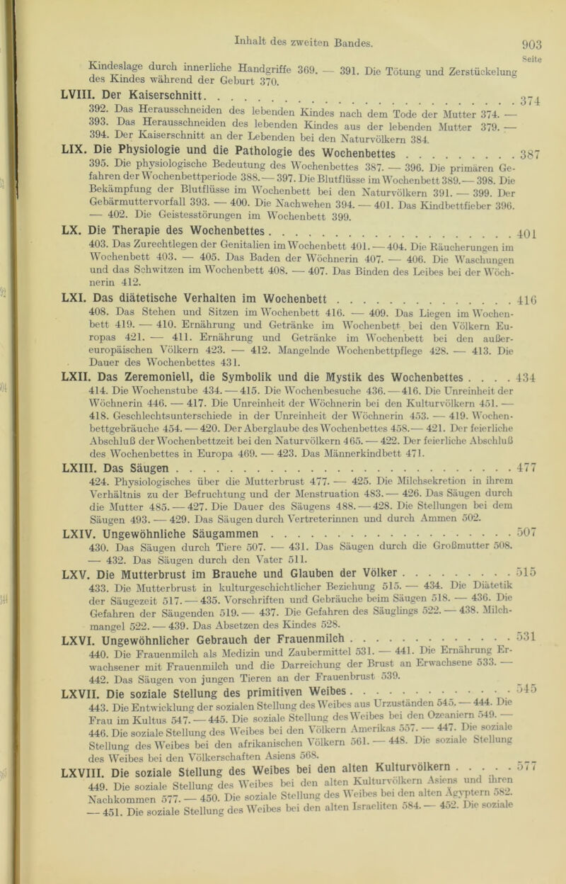 Seite Kindeslage durch innerliche Handgriffe 369. — 391. Die Tötung und Zerstückelung des Kindes während der Geburt 370. LVIII. Der Kaiserschnitt 392. Das Herausschneiden des lebenden Kindes nach dem Tode der Mutter 374. — 393. Das Herausschneiden des lebenden Kindes aus der lebenden Mutter 379. — 394. Der Kaiserschnitt an der Lebenden bei den Naturvölkern 384. LIX. Die Physiologie und die Pathologie des Wochenbettes 387 395. Die physiologische Bedeutung des Wochenbettes 387. — 396. Die primären Ge- fahren der Wochenbettperiode 388.— 397. Die Blutflüsse im Wochenbett 389.— 398. Die Bekämpfung der Blutflüsse im Wochenbett bei den Naturvölkern 391. — 399. Der Gebärmuttervorfall 393. — 400. Die Nachwehen 394. — 401. Das Kindbettfieber 396. — 402. Die Geistesstörungen im Wochenbett 399. LX. Die Therapie des Wochenbettes 401 403. Das Zurechtlegen der Genitalien im Wochenbett 401. — 404. Die Räucherungen im YV ochenbett 403. 405. Das Baden der Wöchnerin 407* — 406. Die Waschungen und das Schwitzen im Wochenbett 408. — 407. Das Binden des Leibes bei der Wöch- nerin 412. LXI. Das diätetische Verhalten im Wochenbett 41G 408. Das Stehen und Sitzen im Wochenbett 416. — 409. Das Liegen im Wochen- bett 419. — 410. Ernährung und Getränke im Wochenbett bei den Völkern Eu- ropas 421. — 411. Ernährung und Getränke im Wochenbett bei den außer- europäischen Völkern 423. — 412. Mangelnde Wochenbettpflege 428. — 413. Die Dauer des Wochenbettes 431. LXII. Das Zeremoniell, die Symbolik und die Mystik des Wochenbettes .... 434 414. Die Wochenstube 434. — 415. Die Wochenbesuche 436.—416. Die Unreinheit der Wöchnerin 446. — 417. Die Unreinheit der Wöchnerin bei den Kulturvölkern 451. — 418. Geschlechtsunterschiede in der Unreinheit der Wöchnerin 453. — 419. Wochen- bettgebräuche 454. — 420. Der Aberglaube des Wochenbettes 458.— 421. Der feierliche Abschluß der Wochenbettzeit bei den Naturvölkern 465. — 422. Der feierliche Abschluß des Wochenbettes in Europa 469. — 423. Das Männerkindbett 471. LXIII. Das Säugen 424. Physiologisches über die Mutterbrust 477- — 425. Die Milchsekretion in ihrem Verhältnis zu der Befruchtung und der Menstruation 483.— 426. Das Säugen durch die Mutter 485. — 427. Die Dauer des Säugens 4S8. — 428. Die Stellungen bei dem Säugen 493. — 429. Das Säugen durch Vertreterinnen und durch Ammen 502. LXIV. Ungewöhnliche Säugammen 430. Das Säugen durch Tiere 507. — 431. Das Säugen durch die Großmutter 508. — 432. Das Säugen durch den Vater 511. LXV. Die Mutterbrust im Brauche und Glauben der Völker 433. Die Mutterbrust in kulturgeschichtlicher Beziehung 515. — 434. Die Diätetik der Säugezeit 517. — 435. F orschriften und Gebräuche beim Säugen 518. 436. Die Gefahren der Säugenden 519.— 437. Die Gefahren des Säuglings 522.-438. Milch- mangel 522. — 439. Das Absetzen des Kindes 528. LXVI. Ungewöhnlicher Gebrauch der Frauenmilch 440. Die Frauenmilch als Medizin und Zaubermittel 531. — 441. Die Ernährung Er- wachsener mit Frauenmilch und die Darreichung der Brust an Erwachsene 533.- 442. Das Säugen von jungen Tieren an der Frauenbrust 539. LXVII. Die soziale Stellung des primitiven Weibes 443. Die Entwicklung der sozialen Stellung des Weibes aus Urzuständen 545, — 444. Die Frau im Kultus 547- — 445. Die soziale Stellung des Weibes bei den Ozeamern . >4. . 446. Die soziale Stellung des Weibes bei den Völkern Amerikas 557. — 447. Die soziale Stellung des Weibes bei den afrikanischen Völkern 561. — 448. Die soziale Stellung des Weibes bei den Völkerschaften Asiens 568. LXVIII. Die soziale Stellung des Weibes bei den alten Kulturvölkern . ... . 449. Die soziale Stellung des Weibes bei den alten Kulturvölkern Asiens und ihren Nachkommen 577. - 450. Die soziale Stellung des V eibes bei den alten> Ägyptorn o8A — 451. Die soziale Stellung des Weibes bei den alten Israeliten o84. - 452. Die soziale 477 507 515 531 545 577