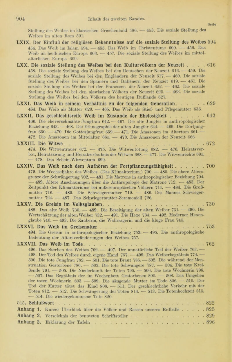 Seite Stellung des Weibes im klassischen Griechenland 586. — 453. Die soziale Stellung des Weibes im alten Rom 591. LXIX. Der Einfluß der religiösen Bekenntnisse auf die soziale Stellung des Weibes 594 454. Das Weib im Islam 594. — 455. Das Weib im C'hristentume 600. •— 456. Das Weib im heidnischen Europa 603. — 457. Die soziale Stellung des Weibes im mittel- alterlichen Europa 609. LXX. Die soziale Stellung des Weibes bei den Kulturvölkern der Neuzeit .... 616 458. Die soziale Stellung des Weibes bei den Deutschen der Neuzeit 616.-—459. Die soziale Stellung des Weibes bei den Engländern der Neuzeit 617.— 460. Die soziale Stellung des Weibes bei den Spaniern und Italienern der Neuzeit 619. — 461. Die soziale Stellung des Weibes bei den Franzosen der Neuzeit 622. — 462. Die soziale Stellung des Weibes bei den slawischen Völkern der Neuzeit 625. — 463. Die soziale Stellung des Weibes bei den Völkern des heutigen Rußlands 627. LXXI. Das Weib in seinem Verhältnis zu der folgenden Generation 629 464. Das Weib als Mutter 629. — 465. Das Weib als Stief- und Pflegemutter 636. LXXII. Das geschlechtsreife Weib im Zustande der Ehelosigkeit 642 466. Die eheverschmähte Jungfrau 642. — 467. Die alte Jungfer in anthropologischer Beziehung 643. — 468. Die Ethnographie der alten Jungfer 644. — 469. Die Dorfjung- frau 650. — 470. Die Gottesjungfrau 652.— 471. Die Amazonen im Altertum 661.— 472. Die Amazonen im Mittelalter 665. — 473. Die Amazonen der Neuzeit 666, LXXIII. Die Witwe 672 474. Die Witwentrauer 672. — 475. Die Witwentötung 682. — 476. Heiratsver- bot, Heiratszwang und Heiratserlaubnis der Witwen 688. — 477. Die Witwenrechte 695. — 478. Das Schein-Witwentum 699. LXX1V. Das Weib nach dem Aufhören der Fortpflanzungsfähigkeit 700 479. Die Wechseljahre des Weibes. (Das Klimakterium.) 700. — 480. Die obere Alters- grenze der Schwängerung 702. — 481. Die Matrone in anthropologischer Beziehung 704. — 482. Ältere Anschauungen über die Anthropologie der Matrone 712. — 483. Der Zeitpunkt des Klimakteriums bei außereuropäischen Völkern 714. — 484. Die Groß- mutter 716. — 485. Die Schwiegermutter 719. — 486. Des Mannes Schwieger- mutter 724. — 487. Das Schwiegermutter-Zeremoniell 726. LXXV. Die Greisin im Volksglauben 730 488. Das alte Weib 730. — 489. Die Beseitigung der alten Weiber 731. — 490. Die Wertschätzung der alten Weiber 732. — 491. Die Hexe 734. — 492. Moderner Hexen- glaube 740. — 493. Die Zauberin, die Wahrsagerin und die kluge Frau 745. LXXVI. Das Weib im Greisenalter 753 494. Die Greisin in anthropologischer Beziehung 753. — 495. Die anthropologische Bedeutung der Altersveränderungen des Weibes 757. LXXVII. Das Weib im Tode 762 496. Das Sterben des Weibes 762. — 497. Der unnatürliche Tod der Weiber 763. — 498. Der Tod des Weibes durch eigene Hand 767. — 499. Das Weiberbegräbnis 774. — 500. Die tote Jungfrau 782. — 501. Die tote Braut 785. — 502. Die während der Men- struation Gestorbene 786. — 503. Die tote Schwangere 787. — 504. Die tote Krei- ßende 791. — 505. Die Niederkunft der Toten 795. — 506. Die tote Wöchnerin 796. — 507. Das Begräbnis der im Wochenbett Gestorbenen 800. — 508. Das Umgehen der toten Wöchnerin 803. — 509. Die säugende Mutter im Tode 806. — 510. Der Tod der Mutter tötet das Kind 808. — 511. Der geschlechtliche Verkehr mit der Toten 812. — 512. Die Schwängerung der Toten 814. — 513. Die Totenhochzeit 815. — 514. Die wiedergekommene Tote 820. 515. Schlußwort 822 Anhang 1. Kurzer Überblick über die Völker und Rassen unseres Erdballs 825 Anhang 2. Verzeichnis der benutzten Schriftsteller 829 Anhang 3. Erklärung der Tafeln 896