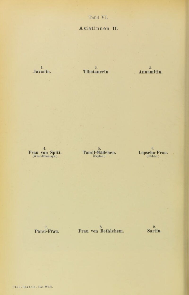 Asiatinnen II. 1. Javanin. 2. Tibetanerin. 3. Annamitin. 4. Frau von Spiti. (W est-Himalaya.) 5. Tamil-Mädchen. (Ceylon.) 6. Lepscha-Frau. (Sikhim.) 7. Parsi-Frau. 8. Frau von Bethlehem. 9. Sartin. P1 o ß - B a r t e 1 s, Das Weib.