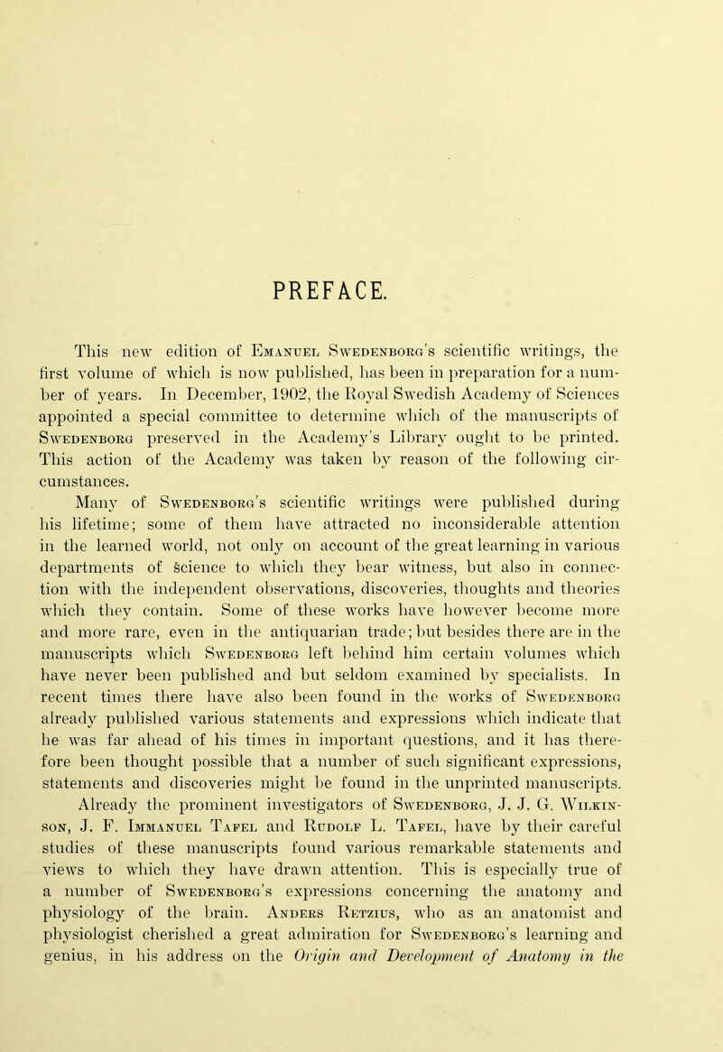 PREFACE. This new edition of Emanuel Swedenborg’s scientific writings, the first volume of whicli is now published, has been in preparation for a num- ber of years. In December, 1902, the Royal Swedish Academy of Sciences appointed a special committee to determine whicli of tlie manuscripts of Swedenborg preserved in the Academy’s Library ought to be printed. This action of the Academy was taken by reason of the following cir- cumstances. Many of Swedenborg’s scientific writings were published during his lifetime; some of them have attracted no inconsiderable attention in the learned world, not only on account of the great learning in various departments of Science to whicli they bear witness, but also in connec- tion with the independent observations, discoveries, tlioughts and theories which they contain. Some of these works have however become more and more rare, even in the antiquarian trade; but besides there are in the manuscripts which Swedenborg left beliind him certain volumes which have never been published and but seldom examined by specialists. In recent times tbere have also been found in the works of Swedenborg already published various statements and expressions which indicate that he was far ahead of his times in important questions, and it has there- fore been thought possible that a number of sucli significant expressions, statements and discoveries might be found in the unprinted manuscripts. Already the prominent investigators of Swedenborg, J. J. G. Wilkin- son, J. F. Immanuel Taeel and Rudolf L. Tafel, have by their careful studies of these manuscripts found various remarkable statements and views to which they have drawn attention. This is especially true of a number of Swedenborg’s expressions concerning tbe anatomy and physiology of the brain. Anders Retzius, who as an anatomist and physiologist cherished a great admiration for Swedenborg’s learning and genius, in his address on the Origin and Development of Anatomy in the