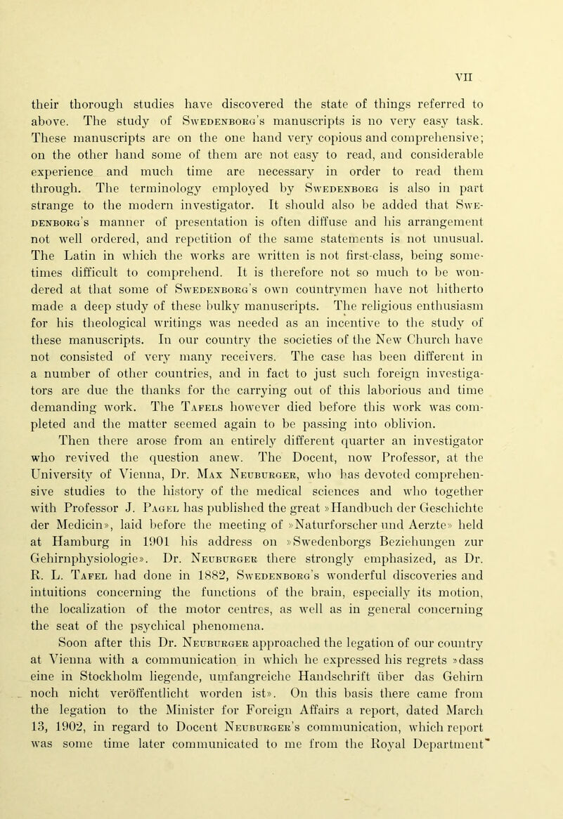 their thorough studies have discovered the state of things referred to above. The study of SwedenboeVs manuscripts is no very easy task. These manuscripts are on the one hand very copious and comprehensive; on the other hand some of them are not easy to read, and considerable experience and much time are necessary in order to read them through. The terminology employed by Swedenboeg is also in part strange to the modern investigator. It should also he added that Swe- denborg’s manner of presentation is often diffuse and his arrangement not well ordered, and repetition of the same statements is not unusual. The Latin in which the works are written is not first-class, heing some- times difficult to comprehend. It is therefore not so much to he won- dered at that some of Swedenborgs own countrymen have not hitherto made a deep study of these bulky manuscripts. The religious enthusiasm for his theological writings was needed as an incentive to the study of these manuscripts. In our country the societies of the New Church have not consisted of very many receivers. Tlie case lias been different in a numher of other countries, and in fact to just such foreign investiga- tors are due the thanks for the carrying out of this lahorious and time demanding work. The Tafels however died before this work was com- pleted and the matter seemed again to be passing into oblivion. Then there arose from an entirely different quarter an investigator who revived the question anew. The Docent, nowr Professor, at the University of Vienna, Dr. Max Neuburger, who has devoted comprehen- sive studies to the history of the medical Sciences and who together with Professor J. Pagel has published the great »Handhuch der Geschiclite der Medicin», laid before the meeting of »Naturforscher und Aerzte» lield at Hamburg in 1901 his address on »Swedenborgs Beziehungen zur Gehirnphysiologie». Dr. Neuburger there strongly emphasized, as Dr. R. L. Tafeb had done in 1882, Swedenborg’s wonderful discoveries and intuitions concerning the functions of the brain, especially its motion, the localization of the motor centres, as well as in general concerning the seat of the psychical phenomena. Soon after this Dr. Neuburger approached the legation of our country at Vienna with a communication in which he expressed his regrets »dass eine in Stockholm liegende, umfangreiche Handschrift iiher das Gehirn noch nicht veroffentlicht worden ist». On this basis there came from the legation to the Minister for Foreign Affairs a report, dated March 13, 1902, in regard to Docent Neuburgee’s communication, which report was some time later communicated to me from the Royal Department~