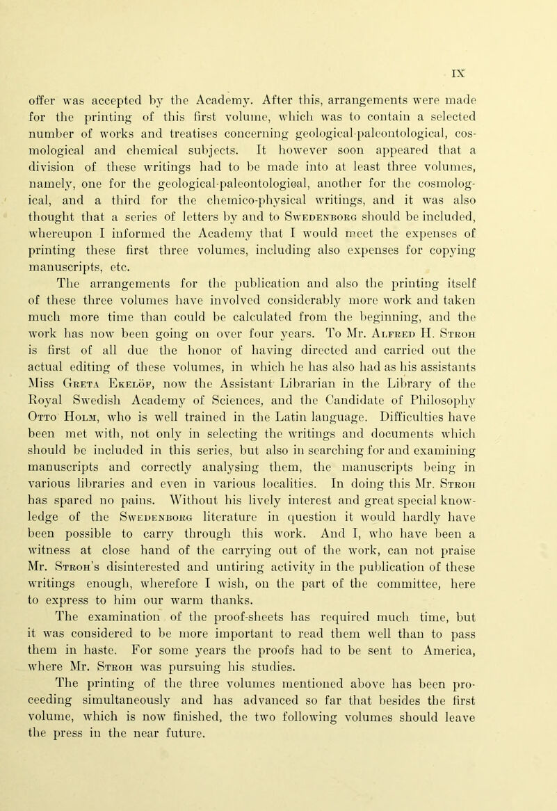 offer was accepted by the Academy. After tliis, arrangements were made for the printing of this first volume, which was to contain a selected number of works and treatises concerning geological-paleontological, cos- mological and Chemical subjects. It however soon appeared that a division of tliese writings had to be made into at least three volumes, namely, one for the geological-paleontological, another for the cosmolog- ical, and a third for the chemico-physical writings, and it was also thought that a series of letters hy and to Swedenborg should be included, whereupon I informed the Academy that I would meet the expenses of printing these first three volumes, including also expenses for copying manuscripts, etc. The arrangements for the publication and also the printing itself of these three volumes liave involved considerably more work and taken much more time than could be calculated from the heginning, and the work has now been going on over four years. To Mr. Alfred H. Stroh is first of all due the honor of having directed and carried out the actual editing of these volumes, in which he has also had as his assistants Miss Greta Ekelof, now the Assistant Librarian in the Library of the Royal Swedish Academy of Sciences, and the Candidate of Philosophy Otto Holm, who is well trained in the Latin lauguage. Difficulties have been met with, not only in selecting the writings and documents which should be included in this series, but also in searching for and examining manuscripts and correctly analysing them, the manuscripts being in various libraries and even in various localities. In doing this Mr. Stroh has spared no pains. Without his lively interest and great special know- ledge of the Swedenborg literature in cjuestion it would liardly have been possible to carry through this work. And I, who have been a witness at close hand of the carrying out of the work, can not praise Mr. Stroh’s disinterested and untiring activity in the publication of these writings enough, wherefore I wish, on the part of the committee, here to express to him our warm tlianks. The examination of the proof-sheets has required much time, but it was considered to be more important to read them well than to pass them in haste. For some years the proofs had to be sent to America, where Mr. Stroh was pursuing his studies. The printing of the three volumes mentioned above has been pro- ceeding simultaneously and has advanced so far that besides the first volume, which is now finislied, the two following volumes should leave the press iu the near future.