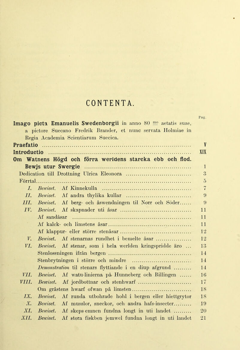 CONTENTA. Imago picta Emanuelis Swedenborgii in anno 80 ^ aetatis suae, a pictore Suecano Fredrik Brander, et nunc servata Holmiae in Regia Academia Scientiarum Suecica. Praefatio Introductio Om Watnens Hogd och forra werldens starcka ebb oeh flod. Bewjs utur Swergie Dedication till Drottning Ulrica Eleonora Forrtal I. Bewiset. Af Kinnekulla II. Bewiset. Af andra tbylika kullar III. Bewiset. Af berg- och aswendningen til Norr och Soder IV. Bewiset. Af skapnader uti asar Af sandasar Af kalck- och limstens asar Af klappur- eller storre stenasar V. Bewiset. Af stenarnas rundhet i bemelte asar VI. Bewiset. Af stenar, som i hela werlden kringspridde aro ... Stenlossningen ifran bergen Stenbrytningen i storre och mindre Demonstration til stenars flyttiande i en diup afgrund VII. Bewiset. Af watu-linierna pa- Hunneberg och Billingen VIII. Beiviset. Af jordbottnar och stenhwarf Om grastens hwarf ofwan pa limsten IX. Bewiset. Af runda utbohrade hohl i bergen eller hiettgrytor X. Bewiset. Af musslor, sneckor, och andra hafs-insecter XI. Bewiset. Af skeps emnen fundna longt in uti landet XII. Bewiset. Af stora fiskben jemwel fundna longt in uti landet Pag. V XIX 1 o O 5 7 9 9 11 11 11 12 12 13 14 14 14 16 17 18 18 19 20 21