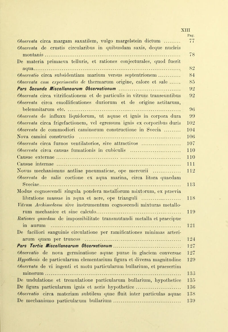 Pag. Observata circa margam saxatilem, vulgo margelstein dictum 77 Observata de crustis circularibus in quibusdam saxis, deque nucleis montanis 78 De materia primaeva telluris, et rationes conjecturales, quod fuerit aqua 82 Observatio circa subsidentiam marium versus septentrionem 84 Observata cum experimentis de thermarum origine, calore et sale 85 Pars Secunda Miscellanearum Observationum 92 Observata circa vitri ficationem et de particulis in vitrum transeuntibus 92 Observata circa emollificationes duriorum et de origine aetitarum, belemnitarum etc 96 Observata de influxu liquidorum, ut aquae et ignis in corpora dura 99 Observata circa frigefactionem, vel egressum ignis ex corporibus duris 102 Observata de commodiori caminorum constructione in Svecia 104 Nova camini constructio 106 Observata circa furnos ventilatorios, sive attractivos 107 Observata circa causas fumationis in cubiculis 110 Causae externae 110 Causae internae 111 Novus mechanismus antliae pneumaticae, ope mercurii 112 Observata de salis coctione ex aqua marina, circa litora quaedam Sveciae 113 Modus cognoscendi singula pondera metallorum mixtorum, ex praevia libratione massae in aqua et aere, ope trianguli 118 Vitrum Archimedeum sive instrumentum cognoscendi mixturas metallo- rum mechanice et sine calculo 119 Rationes quaedam de impossibilitate transmutandi metalla et praecipue in aurum 121 De faciliori sanguinis circulatione per ramiflcationes minimas arteri- arum quam per truncos 124 Pars Tertia Miscellanearum Observationum 127 Observatio de nova germinatione aquae purae in glaciem conversae 127 Hypothesis de particularum elementarium figura et diversa magnitudine 129 Observata de vi ingenti et motu particularum bullarium, et praesertim minorum 133 De undulatione et tremulatione particularum bullarium, hypothetice 135 De figura particularum ignis et aeris hypothetice 136 Observatio circa materiam subtilem quae fluit inter particulas aquae 138 De mechanismo particularum bullarium 139