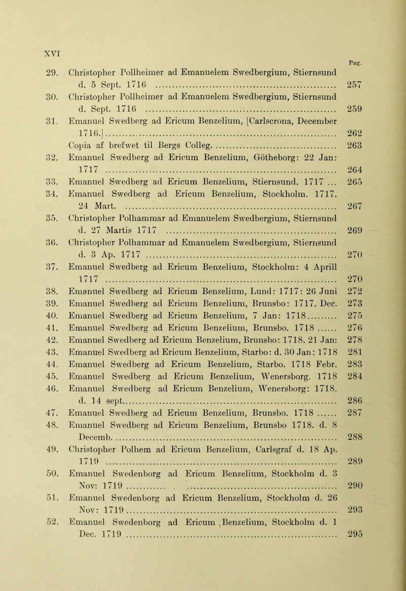 Pag. 29. Christopher Pollheimer ad Emanuelem Swedbergium, Stiernsund d. 5 Sept. 1716 257 30. Christopher Pollheimer ad Emanuelem Swedbergium, Stiernsund d. Sept. 1716 259 31. Emanuel Swedberg ad Ericum Benzelium, [Carlscrona, December 1716.] 262 Copia af brefwet til Bergs Colleg 263 32. Emanuel Swedberg ad Ericum Benzelium, Gotheborg: 22 Jan: 1717 264 33. Emanuel Swedberg ad Ericum Benzelium, Stiernsund. 1717 ... 265 34. Emanuel Swedberg ad Ericum Benzelium, Stockholm. 1717. 24 Mart 267 35. Christopher Polhammar ad Emanuelem Swedbergium, Stiernsund d. 27 Martis 1717 269 36. Christopher Polhammar ad Emanuelem Swedbergium, Stiernsund d. 3 Ap. 1717 270 37. Emanuel Swedberg ad Ericum Benzelium, Stockholm: 4 Aprili 1717 270 38. Emanuel Swedberg ad Ericum Benzelium, Lund: 1717: 26 Juni 272 39. Emanuel Swedberg ad Ericum Benzelium, Brunsbo: 1717. Dec. 273 40. Emanuel Swedberg ad Ericum Benzelium, 7 Jan: 1718 275 41. Emanuel Swedberg ad Ericum Benzelium, Brunsbo. 1718 276 42. Emanuel Swedberg ad Ericum Benzelium, Brunsbo: 1718. 21 Jan: 278 43. Emanuel Swedberg ad Ericum Benzelium, Starbo: d. 30 Jan: 1718 281 44. Emanuel Swedberg ad Ericum Benzelium, Starbo. 1718 Febr. 283 45. Emanuel Swedberg ad Ericum Benzelium, Wenersborg. 1718 284 46. Emanuel Swedberg ad Ericum Benzelium, Wenersborg: 1718. d. 14 sept 286 47. Emanuel Swedberg ad Ericum Benzelium, Brunsbo. 1718 287 48. Emanuel Swedberg ad Ericum Benzelium, Brunsbo 1718. d. 8 Decemb 288 49. Christopher Polhem ad Ericum Benzelium, Carlsgraf d. 18 Ap. 1719 289 50. Emanuel Swedenborg ad Ericum Benzelium, Stockholm d. 3 Nov: 1719 290 51. Emanuel Swedenborg ad Ericum Benzelium, Stockholm d. 26 Nov: 1719 293 52. Emanuel Swedenborg ad Ericum Benzelium, Stockholm d. 1 Dec. 1719 295