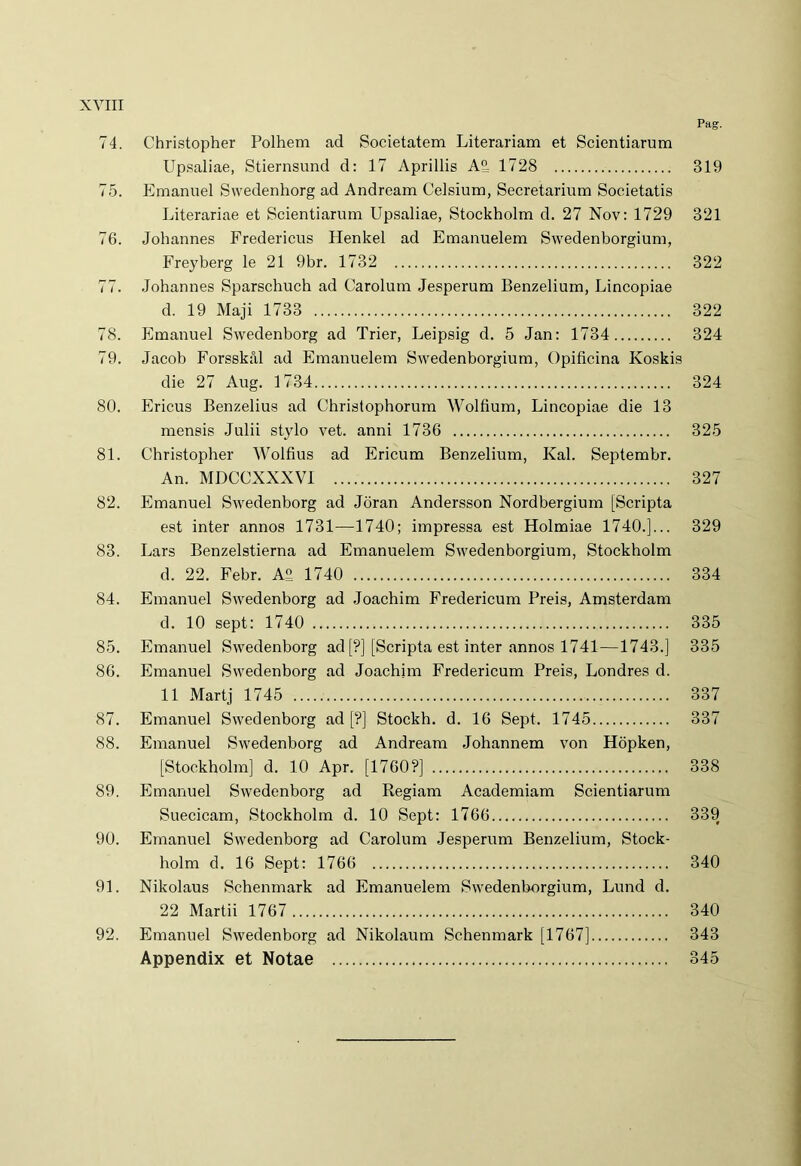 Pag. 74. Christopher Polhem ad Societatem Literariam et Scientiarum Upsaliae, Stiernsund d: 17 Aprillis A2, 1728 319 75. Emanuel Swedenhorg ad Andream Celsium, Secretarium Societatis Literariae et Scientiarum Upsaliae, Stockholm d. 27 Nov: 1729 321 76. Johannes Fredericus Henkel ad Emanuelem Swedenborgium, Fre}rberg le 21 9br. 1732 322 77. Johannes Sparschuch ad Carolum Jesperum Benzelium, Lincopiae d. 19 Maji 1733 322 78. Emanuel Swedenborg ad Trier, Leipsig d. 5 Jan: 1734 324 79. Jacob Forsskal ad Emanuelem Swedenborgium, Opificina Koskis die 27 Aug. 1734 324 80. Ericus Benzelius ad Christophorum Wolfium, Lincopiae die 13 mensis Julii stylo vet. anni 1736 325 81. Christopher Wolfius ad Ericum Benzelium, Kal. Septembr. An. MDCCXXXVI 327 82. Emanuel Swedenborg ad Joran Andersson Nordbergium [Scripta est inter annos 1731—1740; impressa est Holmiae 1740.]... 329 83. Lars Benzelstierna ad Emanuelem Swedenborgium, Stockholm d. 22. Febr. A£ 1740 334 84. Emanuel Swedenborg ad Joachim Fredericum Preis, Amsterdam d. 10 sept: 1740 335 85. Emanuel Swedenborg ad [?] [Scripta est inter annos 1741—1743.] 335 86. Emanuel Swedenborg ad Joachim Fredericum Preis, Londres d. 11 Martj 1745 337 87. Emanuel Swedenborg ad [?] Stockh. d. 16 Sept. 1745 337 88. Emanuel Swedenborg ad Andream Johannem von Hopken, [Stockholm] d. 10 Apr. [1760?] 338 89. Emanuel Swedenborg ad Regiam Academiam Scientiarum Suecicam, Stockholm d. 10 Sept: 1766 339 90. Emanuel Swedenborg ad Carolum Jesperum Benzelium, Stock- holm d. 16 Sept: 1766 340 91. Nikolaus Schenmark ad Emanuelem Swedenborgium, Lund d. 22 Martii 1767 340 92. Emanuel Swedenborg ad Nikolaum Schenmark [1767] 343 Appendix et Notae 345