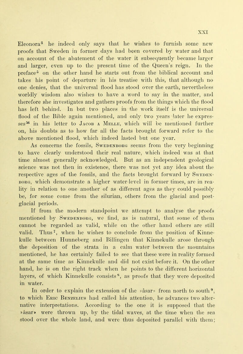 Eleonora8 he indeed only sajrs that he wishes to furnish some new proofs that Sweden in former days liad been covered by water and that on account of the abatement of the water it subsequently became larger and larger, even up to the present time of the Queems reign. In the preface5 on the other hand he starts out from the biblical account and takes his point of departure in his treatise witli this, that although no one denies, that the universal flood has stood over the earth, nevertheless worldly wisdom also wishes to have a word to say in the matter, and therefore slie investigates and gathers proofs from the things which the flood has left behind. In but two places in the work itself is the universal flood of the Bible again mentioned, and only two years 'ater he expres- ses36 in his letter to Jacob a Melle, which will be mentioned further on, his doubts as to how far ali the facts brought forward refer to the above mentioned flood, which indeed lasted but one year. As concerns the fossils, Swedexborg seems from the very beginning to have clearly understood their real nature, which indeed was at that time almost generally acknowledged. But as an independent geological Science was not then in existence, there was not yet any idea about the respective ages of the fossils, and the facts brought forward by Swedex- borg, which demonstrate a higher water level in former times, are in rea- lity in relation to one another of as different ages as the}r could possibly be, for some come from the silurian, others from the glacial and post- glacial periods. If from the modern standpoint we attempt to analyse the proofs mentioned by Swedenborg, we find, as is natural, that some of them cannot be regarded as valid, while on the other hand others are stili valid. Thus7, when he wishes to conclude from the position of Kinne- kulle between Hunneberg and Billingen that Ivinnekulle arose through the deposition of the strata in a calm water hetween the mountains mentioned, he has certainly failed to see that tliese were in reality formed at the same time as Kinnekulle and did not exist before it. On the other hand, he is on the right track when he points to the different horizontal layers, of which Kinnekulle consists8, as proofs that they were deposited in water. In order to explain the extension of the »asar» from north to south9, to which Eric Bexzelius had called his attention, he advances two alter- native interpretations. According to the one it is supposed that the »asar» were thrown up, by the tidal waves, at the time when the sea stood over the whole land, and were thus deposited parallel with them;