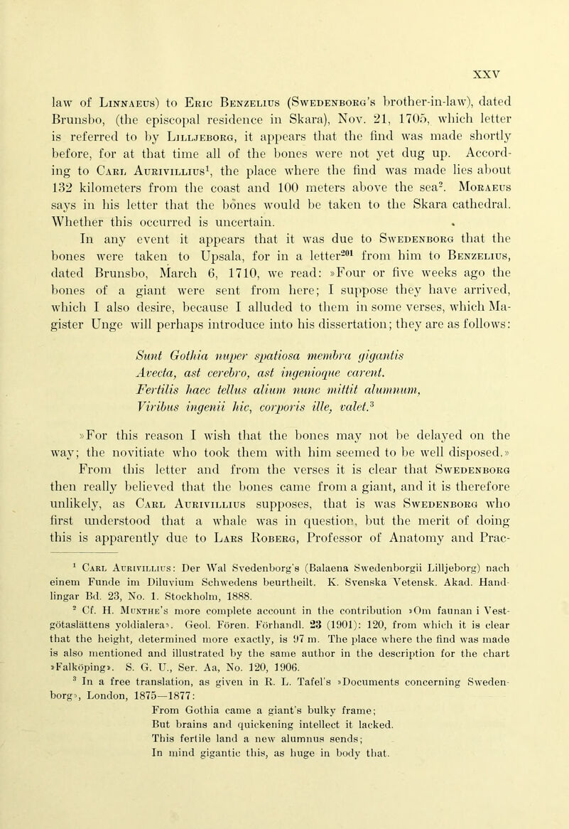 law of Linnaeus) to Eric Benzelius (Swedenborg’s brother-in-law), dated Brunsbo, (the episcopal residence in Skara), Nov. 21, 1705, wliich letter is referred to by Lilljeborg, it appears that the find was made shortly before, for at that time all of the bones were not yet dug up. Accord- ing to Cael Aurivillius1, the place where the find was made lies about 132 kilometers from the coast and 100 meters above the sea2 3. Moraeus says in his letter that the bones would be taken to the Skara cathedral. Whether this occnrred is uncertain. In any event it appears that it was due to Swedenborg that the bones were taken to Upsala, for in a letter201 from bim to Benzelius, dated Brunsbo, March 6, 1710, we read: »Four or five weeks ago the bones of a giant were sent from here; I suppose they have arrived, which I also desire, because I alluded to tliem in some verses, which Ma- gister Unge will perhaps introduce into his dissertation; they are as follows: Sunt Gothia nuper spatiosa membra gigantis Avecta, ast cerebro, ast ingenioque carent. Fertilis haec tellus alium nunc mittit alumnum, Viribus ingenii hic, corporis ille, valet? »For this reason I wish that the bones may not be delayed on the way; the novitiate wlio took them witli bim seemed to be well disposed.» From tbis letter and from the verses it is ciear that Swedenborg then really believed that the bones came from a giant, and it is therefore unlikely, as Carl Aurivillius supposes, that is was Swedenborg who first understood that a whale was in questi on, but the merit of doing this is apparently due to Lars Roberg, Professor of Anatomy and Prac- 1 Carl Aurivillius: Der Wal Svedenborg’s (Balaena Swedenborgii Lilljeborg) nach eineni Funde im Diluvium Schwedens beurtheilt. K. Svenska Vetensk. Akad. Hand- lingar Bd. 23, No. 1. Stockholm, 1888. 2 Cf. H. Munthe’s more complete account in the contribution «Om faunan i Vest- gotaslattens yoldialera». Geol. Foren. Forhandl. 23 (1901): 120, from which it is ciear that the height, determined more exactly, is 97 m. The place where the 4ind was made is also mentioned and illustrated by the same author in the description for the chart »Falkoping». S. G. U., Ser. Aa, No. 120, 1906. 3 In a free translation, as given in R. L. Tafebs »Documents concerning Sweden- borg», London, 1875—1877: From Gothia came a giant's bulky frame; But brains and quickening intellect it lacked. This fertile land a new alumnus sends; In mind gigantic this, as huge in body that.