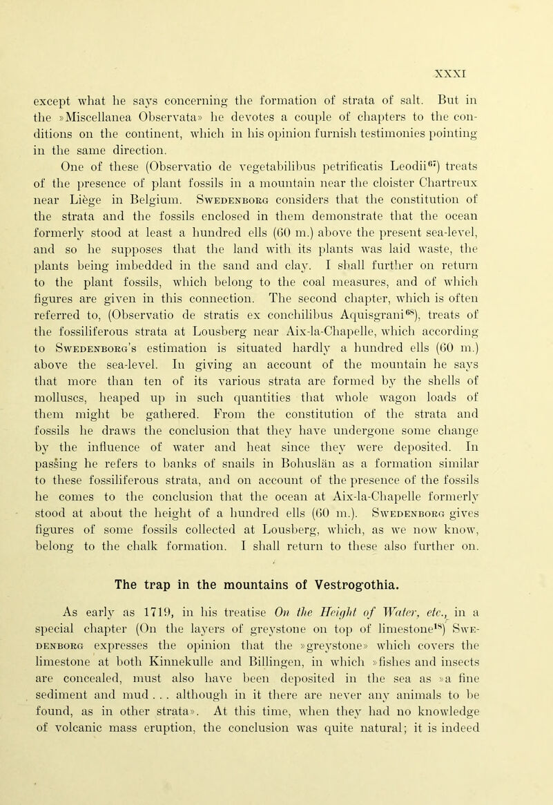 except what he says concerning the formation of strata of salt. But in the »Miscellanea Observata» he devotes a couple of chapters to the con- ditions on the continent, which in his opinion furnish testimonies pointing in the same direction. One of tliese (Observatio de vegetabilibus petrificatis Leodii07) treats of the presence of piant fossils in a mountain near the cloister Chartreux near Li^ge in Belgium. Swedenborg considers that the constitution of the strata and the fossils enclosed in them demonstrate that the ocean formerly stood at least a hundred ells (00 m.) above the present sea-level, and so he supposes that the land with its plants was laid waste, the plants being imbedded in the sand and clav. I shall further on return to the piant fossils, which belong to the coal measures, and of which figures are given in this connection. The second chapter, which is often referred to, (Observatio de stratis ex conchilibus Aquisgrani68), treats of the fossiliferous strata at Lousberg near Aix-la-Chapelle, which according to Swedenborg’s estimation is situated hardly a hundred ells (00 m.) above the sea-level. In giving an account of the mountain he says that more than ten of its various strata are formed by the shells of molluscs, heaped up in sucli quantities that whole wagon loads of them might be gathered. From the constitution of the strata and fossils he draws the conclusion that they have undergone some cliange by the influence of water and heat since they were deposited. In passing he refers to banks of snails in Bohuslan as a formation similar to these fossiliferous strata, and on account of the presence of the fossils he comes to the conclusion that the ocean at Aix-la-Chapelle formerly stood at about the height of a hundred ells (60 m.). Swedenborg gives figures of some fossils collected at Lousberg, which, as we now know, belong to the chalk formation. I shall return to these also further on. The trap in the mountains of Vestrogothia. As early as 1719, in his treatise On the Height of Water, etc., in a special chapter (On the layers of greystone on top of limestone18) Swe- denborg expresses the opinion that the »greystone» which covers the limestone at botli Kinnekulle and Billingen, in which »fishes and insects are concealed, must also have been deposited in the sea as »a fine sediment and mud . . . although in it there are never any animals to be found, as in other strata». At this time, when they had no knowledge of volcanic mass eruption, the conclusion was quite natural; it is indeed