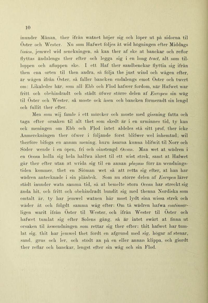 inunder Manan, ther ifran watnet hojer sig och loper ut pa sidorna til Oster och Wester. Nu som Hafwet foljes at wid hogningen efter Middags linien, jemwel wid senckningen, sa kan ther af ske at banckar och reflor fiyttas andalengs ther efter och legga sig i en long tract, ait som til- loppen och afioppen ske. I ett Haf‘ ther sandhenckar flyttia sig ifran then ena orten til then andra, sa folja the- just wind och wagen efter, ar wagen ifran Oster, sa faller hancken endalengs emot Oster och twert om: Likaledes har, som ali Ebb och Flod hafwer fordom, nar Hafwet war fritt och obehindradt och stadt ofwer storre delen af Europen sin wag til Oster och Wester, sa moste ock asen och hancken formeradt sin lengd och fullit ther efter. Men som wij famle i ett morcker och moste med gissning fatta och taga efter orsaken til ait thet som skedt ar i en urminnes tid, ty kan ock meningen om Ebb och Flod intet aldeles sta sitt prof, ther icke Anmerckningen ther ofwer i ioljande forst blifwer wel inhemtad; wil therfdre bifoga en annan mening, huru asarna kunna blifwit til Norr och Soder wende i en open, fri och oinstengd Occari. Man wet at wadren i en Ocean holla sig hela halfwa aliret til ett wist strek, samt at Hafwet gar ther efter utan at wrida sig til en annan plafjaw forr an wendnings- tiden kommer, thet en Sioman wet sa att retta sig efter, at han har wadren antecknade i sin planbok. Som nu storre delen af Europen larer stadt inunder watn samma tid, sa at bemelte stora Ocean har streckt sig anda hit, och fritt och obehindradt bundit sig med thenna Nordiska som omtalt ar, ty har jemwel watn en har most lydt sina wissa strek och wader at och folgdt samma wag efter: Om ta wadren hafwa continuer- ligen warit ifran Oster til Wester, och ifran Wester til Oster och hafwet tumlat sig efter Solens gang, sa ar intet swart at finna ut orsaken til aswendningen som rettar sig ther efter: tliit hafwet har tum- lat sig, thit har jemwel thet fordt en afgrund med sig, hogar af stenar, sand, gri;s och ler, och stodt an pa en eller annan klippa, och giordt ther reHar och banckar, lengst efter sin wag och sin Flod.