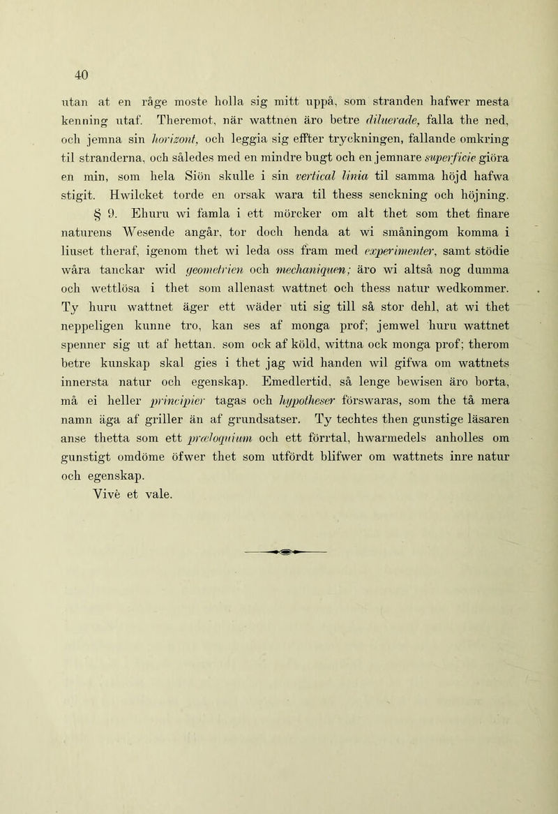 utan at en rage moste holla sig mitt uppa, soni stranden hafwer mesta kenning utaf. Theremot, nar wattnen aro betre diluerade, falla the ned, och jemna sin horimit, och leggia sig effter tryckningen, fallande omkring til stranderna, och saledes med en mindre bugt och en jemnare superficie giora en min, som hela Sion skulle i sin vertical linia til samma hojd hafwa stigit. Hwilcket torde en orsak wara til thess senckning och hojning. § 9. Ehuru wi famla i ett morcker om ait thet som thet finare natnrens Wesende angar, tor docli henda at wi smaningom komma i liuset theraf, igenom thet wi leda oss fram med experintenter, samt stodie wara tanckar wid geometrien och mechaniquen; aro wi altsa nog dumma och wettlosa i thet som allenast wattnet och thess natur wedkommer. Ty huru wattnet ager ett wader uti sig till sa stor dehl, at wi thet neppeligen kunne tro, kan ses af monga prof; jemwel huru wattnet spenner sig ut af hettan. som ock af kold, wittna ock monga prof; therom betre kunskap skal gies i thet jag wid handen wil gifwa om wattnets innersta natur och egenskap. Emedlertid. sa lenge bewisen aro borta, ma ei heller principier tagas och hypotheser forswaras, som the ta mera namn aga af griller an af grundsatser. Ty techtes then gunstige lasaren anse tlietta som ett proeloqnium och ett forrtal, hwarmedels anholles om gunstigt omdome ofwer thet som utfordt blifwer om wattnets inre natur och egenskap. Yive et vale.