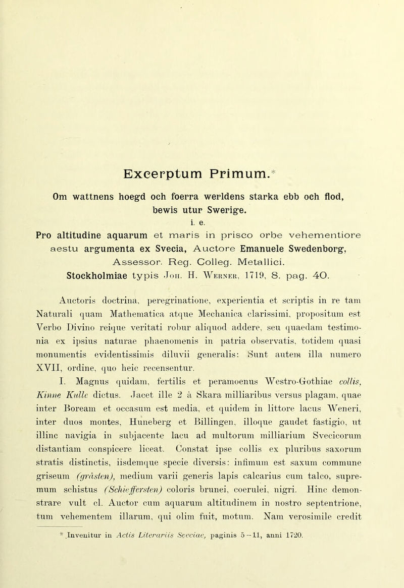 Excerptum Primum. Om wattnens hoegd och foerra werldens starka ebb och flod, bewis utur Swerige. i. e. Pro altitudine aquarum et maris in prisco orbe vehementiore aestu argumenta ex Sveeia, Auctore Emanuele Swedenborg, Assessor. Reg. Colleg. Metallici. Stoekholmiae typis Joh. H. AVerner, 1719, 8. pag. 40. Auctoris doctrina, peregrinatione, experientia et scriptis in re tam Naturali quam Mathematica atque Mechanica clarissimi, propositum est Verbo Divino reique veritati robur aliquod addere, seu quaedam testimo- nia ex ipsius naturae phaenomenis in patria observatis, totidem quasi monumentis evidentissimis diluvii generalis: Sunt autem illa numero XVII, ordine, quo heic recensentur. I. Magnus quidam, fertilis et peramoenus AVestro-Grothiae collis, Kinne Rulle dictus. Jacet ille 2 a Skara milliaribus versus plagam, quae inter Boream et occasum est media, et quidem in littore lacus AVeneri, inter duos montes, Huneberg et Billingen, ilioque gaudet fastigio, ut illinc navigia in subjacente lacu ad multorum milliarium Svecicorum distantiam conspicere liceat. Constat ipse collis ex pluribus saxorum stratis distinctis, iisdemque specie diversis: infimum est saxum commune griseum (grdsten), medium varii generis lapis calcarius cum talco, supre- mum schistus (Schieffersten) coloris brunei, coerulei, nigri. Hinc demon- strare vult cl. Auctor cum aquarum altitudinem in nostro septentrione, tum vehementem illarum, qui olim fuit, motum. Nam verosimile credit s .Invenitur in Actis Litorariis Svcciac, paginis 5 — 11, anni 1720.