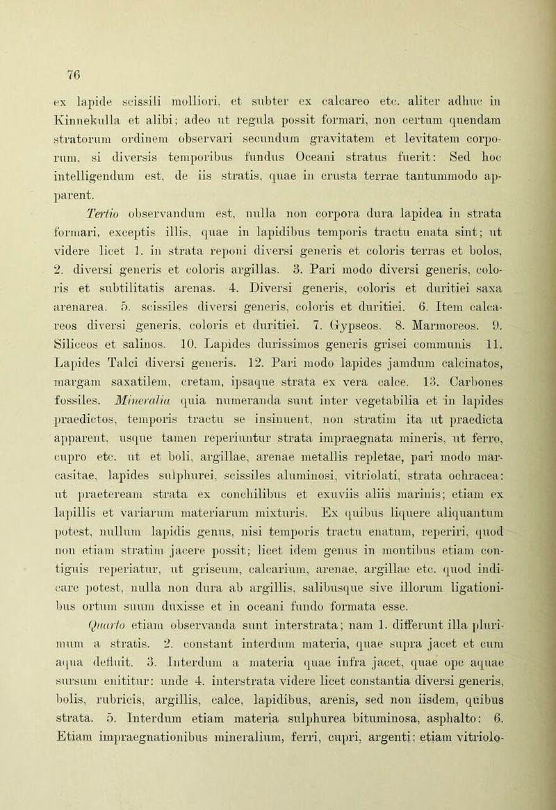 ex lapide scissili molliori, et subter ex calcareo ete. aliter adhuc in Kinnekulla et alibi; adeo ut regula possit formari, non certum quendam stratorum ordinem observari secundum gravitatem et levitatem corpo- rum, si diversis temporibus fundus Oceani stratus fuerit: Sed hoc intelligendum est, de iis stratis, quae iir crusta terrae tantummodo ap- parent. Tertio observandum est, nulla non corpora dura lapidea in strata formari, exceptis illis, quae in lapidibus temporis tractu euata sint; ut videre licet 1. in strata reponi diversi generis et coloris terras et bolos, 2. diversi generis et coloris argillas. 3. Pari modo diversi generis, colo- ris et subtilitatis arenas. 4. Diversi generis, coloris et duritiei saxa arenarea. 5. scissiles diversi generis, coloris et duritiei. 6. Item calea- reos diversi generis, coloris et duritiei. 7. Gypseos. 8. Marmoreos. 9. Siliceos et salinos. 10. Lapides durissimos generis grisei communis 11. Lapides Talci diversi generis. 12. Pari modo lapides jamdum calcinatos, margam saxatilem, cretam, ipsaque strata ex vera calce. 13. Carbones fossiles. Mineralia quia numeranda sunt inter vegetabilia et in lapides praedictos, temporis tractu se insinuent, non stratim ita ut praedicta apparent, usque tamen reperiuntur strata impraegnata mineris, ut ferro, cupro etc. ut et boli, argillae, arenae metallis repletae, pari modo mar- casitae, lapides sulphurei, scissiles aluminosi, vitriolati, strata ochracea: ut praeteream strata ex conchilibus et exuviis aliis marinis; etiam ex lapillis et variarum materiarum mixturis. Ex quibus liquere aliquantum potest, nullum lapidis genus, nisi temporis tractu enatum, reperiri, quod non etiam stratim jacere possit; licet idem genus in montibus etiam con- tiguis reperiatur, ut griseum, calcarium, arenae, argillae etc. quod indi- care potest, nulla non dura ab argillis, salibusque sive illorum ligationi- bus ortum suum duxisse et in oceani fundo formata esse. Quarto etiam observanda sunt interstrata; nam 1. differunt illa pluri- mum a stratis. 2. constant interdum materia, quae supra jacet et cum aqua defluit. 3. Interdum a materia (piae infra jacet, quae ope aquae sursum enititur: unde 4. interstrata videre licet constantia diversi generis, bolis, rubricis, argillis, calce, lapidibus, arenis, sed non iisdem, quibus strata. 5. Interdum etiam materia sulphurea bituminosa, asphalto: 6. Etiam impraegnationibus mineralium, ferri, cupri, argenti; etiam vitriolo-