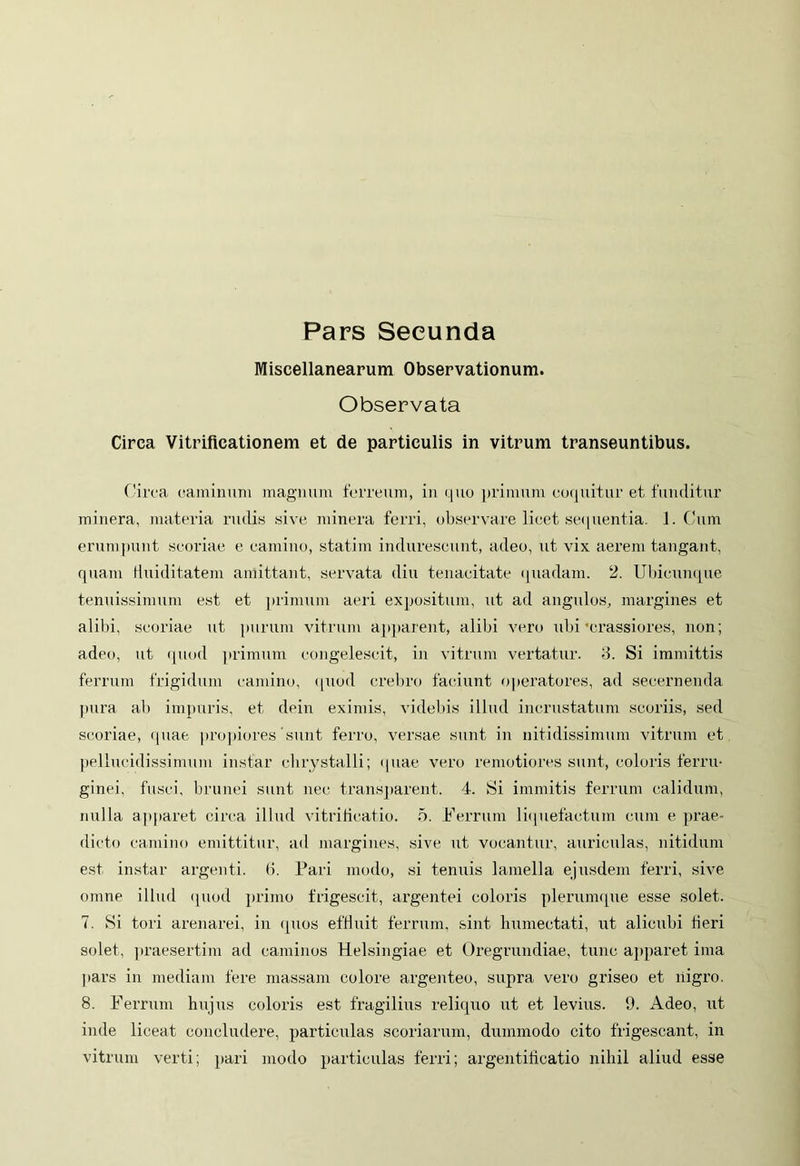 Pars Secunda Miscellanearum Observationum. Observata Circa Vitrificationem et de particulis in vitrum transeuntibus. Circa caminum magnum ferreum, in quo primum coquitur et funditur minera, materia rudis sive minera ferri, observare licet sequentia. 1. Cum erumpunt scoriae e camino, statim indurescunt, adeo, ut vix aerem tangant, quam Huiditatem amittant, servata diu tenacitate quadam. 2. Ubicunque tenuissimum est et primum aeri expositum, ut ad angulos, margines et alibi, scoriae ut purum vitrum apparent, alibi vero ubi 'crassiores non; adeo, ut quod primum congelescit, in vitrum vertatur. 3. Si immittis ferrum frigidum camino, quod crebro faciunt operatores, ad secernenda pura ab impuris, et dein eximis, videbis illud incrustatum scoriis, sed scoriae, quae propiores'sunt ferro, versae sunt in nitidissimum vitrum et pellucidissimum instar ehrystalli; «piae vero remotiores sunt, coloris ferru- ginei, fusci, brunei sunt nec transparent. 4. Si immitis ferrum calidum, nulla apparet circa illud vitriticatio. 5. Ferrum liquefactum cum e prae- dicto camino emittitur, ad margines, sive ut vocantur, auriculas, nitidum est instar argenti, (i. Pari modo, si tenuis lamella ejusdem ferri, sive omne illud quod primo frigescit, argentei coloris plerumque esse solet. 7. Si tori arenarei, in quos effluit ferrum, sint humectati, ut alicubi fieri solet, praesertim ad caminos Helsingiae et Oregrundiae, tunc apparet ima pars in mediam fere massam colore argenteo, supra vero griseo et nigro. 8. Ferrum hujus coloris est fragilius reliquo ut et levius. 9. Adeo, ut inde liceat concludere, particulas scoriarum, dummodo cito frigescant, in vitrum verti; pari modo particulas ferri; argentificatio nihil aliud esse