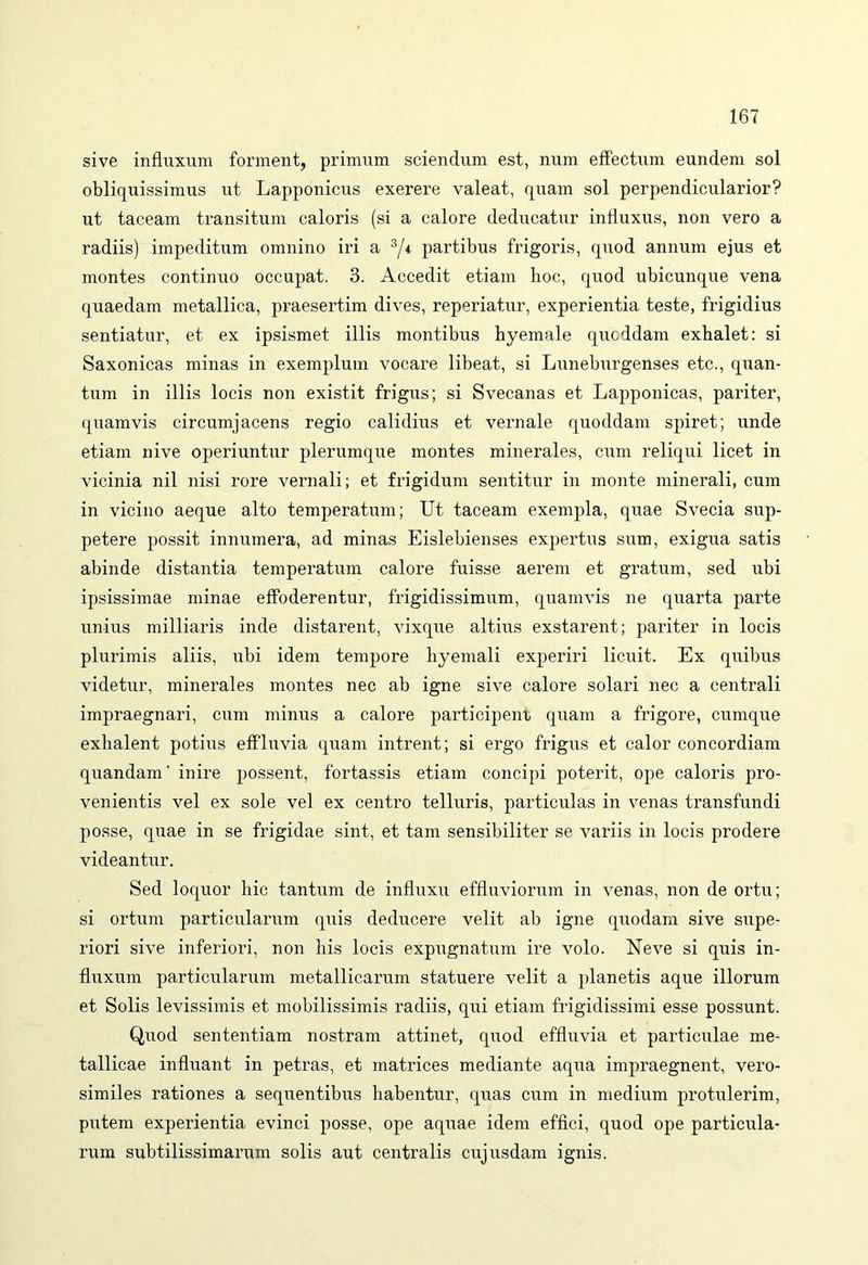 sive influxum forment, primum sciendum est, num effectum eundem sol obliquissimus ut Lapponicus exerere valeat, quam sol perpendicularior? ut taceam transitum caloris (si a calore deducatur influxus, non vero a radiis) impeditum omnino iri a 3/4 partibus frigoris, quod annum ejus et montes continuo occupat. 3. Accedit etiam hoc, quod ubicunque vena quaedam metallica, praesertim dives, reperiatur, experientia teste, frigidius sentiatur, et ex ipsismet illis montibus byemale quoddam exhalet: si Saxonicas minas in exemplum vocare libeat, si Luneburgenses etc., quan- tum in illis locis non existit frigus; si Svecanas et Lapponicas, pariter, quamvis circumjacens regio calidius et vernale quoddam spiret; unde etiam nive operiuntur plerumque montes minerales, cum reliqui licet in vicinia nil nisi rore vernali; et frigidum sentitur in monte minerali, cum in vicino aeque alto temperatum; Ut taceam exempla, quae Svecia sup- petere possit innumera, ad minas Eislebienses expertus sum, exigua satis abinde distantia temperatum calore fuisse aerem et gratum, sed ubi ipsissimae minae effoderentur, frigidissimum, quamvis ne quarta parte unius milliaris inde distarent, vixque altius exstarent; pariter in locis plurimis aliis, ubi idem tempore hyemali experiri licuit. Ex quibus videtur, minerales montes nec ab igne sive calore solari nec a centrali impraegnari, cum minus a calore participent quam a frigore, cumque exhalent potius effluvia quam intrent; si ergo frigus et calor concordiam quandam ’ inire possent, fortassis etiam concipi poterit, ope caloris pro- venientis vel ex sole vel ex centro telluris, particulas in venas transfundi posse, quae in se frigidae sint, et tam sensibiliter se variis in locis prodere videantur. Sed loquor hic tantum de influxu effluviorum in venas, non de ortu; si ortum particularum quis deducere velit ab igne quodam sive supe- riori sive inferiori, non his locis expugnatum ire volo. Neve si quis in- fluxum particularum metallicarum statuere velit a planetis aque illorum et Solis levissimis et mobilissimis radiis, qui etiam frigidissimi esse possunt. Quod sententiam nostram attinet, quod effluvia et particulae me- tallicae influant in petras, et matrices mediante aqua impraegnent, vero- similes rationes a sequentibus habentur, quas cum in medium protulerim, putem experientia evinci posse, ope aquae idem effici, quod ope particula- rum subtilissimarum solis aut centralis cujusdam ignis.