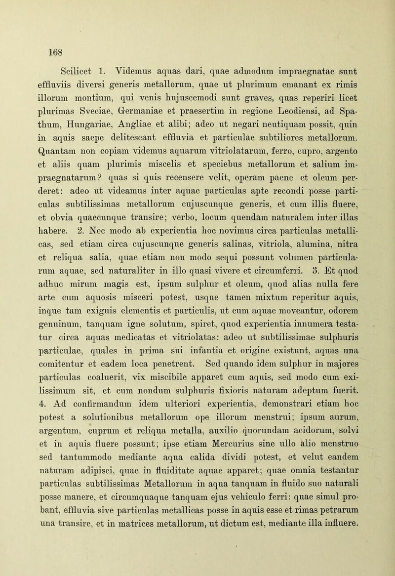 Scilicet 1. Videmus aquas dari, quae admodum impraegnatae sunt effluviis diversi generis metallorum, quae ut plurimum emanant ex rimis illorum montium, qui venis hujuscemodi sunt graves, quas reperiri licet plurimas Sveciae, Germaniae et praesertim in regione Leodiensi, ad Spa- tlram, Hungariae, Angliae et alibi; adeo ut negari neutiquam possit, quin in aquis saepe delitescant effluvia et particulae subtiliores metallorum. Quantam non copiam videmus aquarum vitriolatarum, ferro, cupro, argento et aliis quam plurimis miscelis et speciebus metallorum et salium im- praegnatarum? quas si quis recensere velit, operam paene et oleum per- deret: adeo ut videamus inter aquae particulas apte recondi posse parti- culas subtilissimas metallorum cujuscunque generis, et cum illis fluere, et obvia quaecunque transire; verbo, locum quendam naturalem inter illas habere. 2. Nec modo ab experientia hoc novimus circa particulas metalli- cas, sed etiam circa cujuscunque generis salinas, vitriola, alumina, nitra et reliqua salia, quae etiam non modo sequi possunt volumen particula- rum aquae, sed naturaliter in illo quasi vivere et circumferri. 3. Et quod adhuc mirum magis est, ipsum sulphur et oleum, quod alias nulla fere arte cum aquosis misceri potest, usque tamen mixtum reperitur aquis, inque tam exiguis elementis et particulis, ut cum aquae moveantur, odorem genuinum, tanquam igne solutum, spiret, quod experientia innumera testa- tur circa aquas medicatas et vitriolatas: adeo ut subtilissimae sulphuris particulae, quales in prima sui infantia et origine existunt, aquas una comitentur et eadem loca penetrent. Sed quando idem sulphur in majores particulas coaluerit, vix miscibile apparet cum aquis, sed modo cum exi- lissimum sit, et cum nondum sulphuris fixioris naturam adeptum fuerit. 4. Ad confirmandum idem ulteriori experientia, demonstrari etiam hoc potest a solutionibus metallorum ope illorum menstrui; ipsum aurum, argentum, cuprum et reliqua metalla, auxilio quorundam acidorum, solvi et in aquis fluere possunt; ipse etiam Mercurius sine ullo alio menstruo sed tantummodo mediante aqua calida dividi potest, et velut eandem naturam adipisci, quae in fluiditate aquae apparet; quae omnia testantur particulas subtilissimas Metallorum in aqua tanquam in fluido suo naturali posse manere, et circumquaque tanquam ejus vehiculo ferri: quae simul pro- bant, effluvia sive particulas metallicas posse in aquis esse et rimas petrarum una transire, et in matrices metallorum, ut dictum est, mediante illa influere.