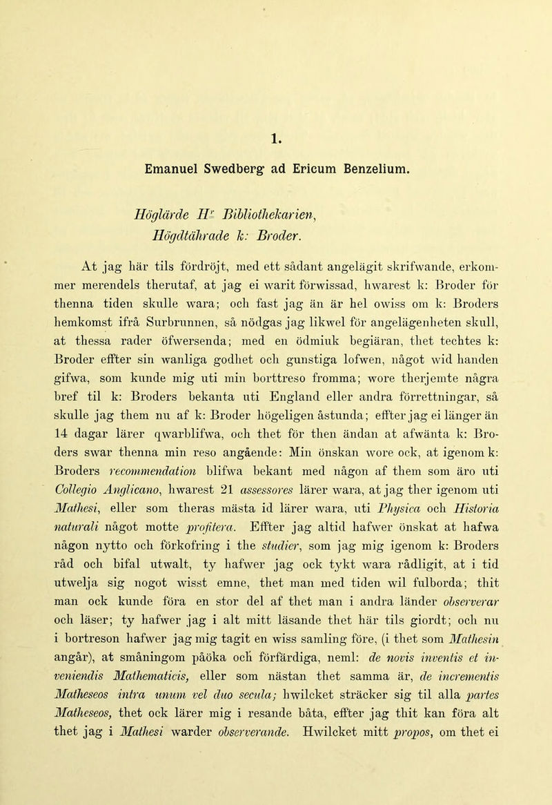 1. Emanuel Swedberg1 ad Ericum Benzelium. Hoglarde II' Bibliothekarien, Hogdtahrcide k: Broder. At jag har tils fordrojt, med ett sadant angelagit skrifwande, erkom- mer merendels therutaf, at jag ei warit forwissad, hwarest k: Broder for thenna tiden skulle wara; och fast jag an ar hei owiss om k: Broders hemkomst ifra Surbrunnen, sa nodgas jag likwel for angelagenheten skull, at thessa rader ofwersenda; med en odmiuk begiaran, tbet tecbtes k: Broder effter sin wanliga godliet och gunstiga lofwen, nagot wid handen gifwa, som knnde mig uti min borttreso fromma; wore therjemte nagra bref til k: Broders bekanta uti England eller andra forrettningar, sa skulle jag them nu af k: Broder hogeligen astunda; effter jag ei langer an 14 dagar larer qwarblifwa, och tliet for then andan at afwanta k: Bro- ders swar thenna min reso angaende: Min onskan wore ock, at igenomk: Broders recommendation blifwa bekant med nagon af them som aro uti Collegio Anglicano, hwarest 21 assessores larer wara, at jag ther igenom uti Mathesi, eller som tlieras masta id larer wara, uti Physica och Historia naturali nagot motte profitera. Effter jag altid hafwer onskat at hafwa nagon nytto och forkofring i the studier, som jag mig igenom k: Broders rad och bifal utwalt, ty hafwer jag ock tykt wara radligit, at i tid utwelja sig nogot wisst emne, thet man med tiden wil fulborda; thit man ock kunde fora en stor dei af thet man i andra lander ohserverar och laser; ty hafwer jag i ait mitt lasande thet har tils giordt; och nu i bortreson hafwer jag mig tagit en wiss samling fore, (i thet som Mathesin angar), at smaningom paoka och forfardiga, neml: de novis inventis et in- veniendis Mathematicis, eller som nastan thet samma ar, de incrementis Matheseos intra unum vel duo secula; hwilcket stracker sig til alia partes Matheseos, thet ock larer mig i resande bata, effter jag thit kan fora ait thet jag i Mathesi warder observerande. Hwilcket mitt propos, om thet ei