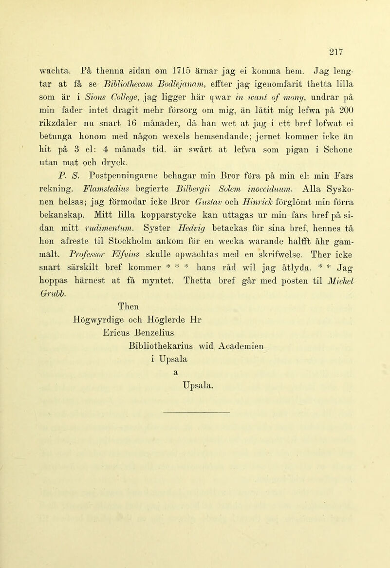 wachta. Pa thenna sidan om 1715 arnar jag ei komma hem. Jag leng- tar at fa se- Bibliothecam Bodlejanam, effter jag igenomfarit thetta lilia sora ar i Sions College, jag ligger har qwar in want of mony, undrar pa min fader intet dragit mehr forsorg om mig, an latit mig lefwa pa 200 rikzdaler nu snart 16 manader, da han wet at jag i ett bref lofwat ei betunga bonom med nagon wexels hemsendande; jernet kommer icke an hit pa 3 el: 4 manads tid. ar swart at lefv/a som pigan i Scbone utan mat ocb dryck. P. S. Postpenningarne behagar min Bror fora pa min el: min Fars rekning. Flamstedms begierte Bilbergii Solem inocciduum. Alia Sysko- nen belsas; jag formodar icke Bror Gustav och Hinriclc forglomt min forra bekanskap. Mitt lilia kopparstycke kan uttagas ur min fars bref pa si- dan mitt rudimentum. Syster Hedvig betackas for sina bref, bennes ta hon afreste til Stockbolm ankom for en wecka warande halfft abr gam- malt. Professor Elfvius skulle opwachtas med en skrifwelse. Ther icke snart sarskilt bref kommer * * * hans rad wil jag atlyda. * * Jag boppas harnest at fa myntet. Thetta bref gar med posten til Michel Grubb. Then Hogwyrdige ocb Hoglerde Hr Ericus Benzelius Bibliothekarius wid Academien i Upsala a Upsala.