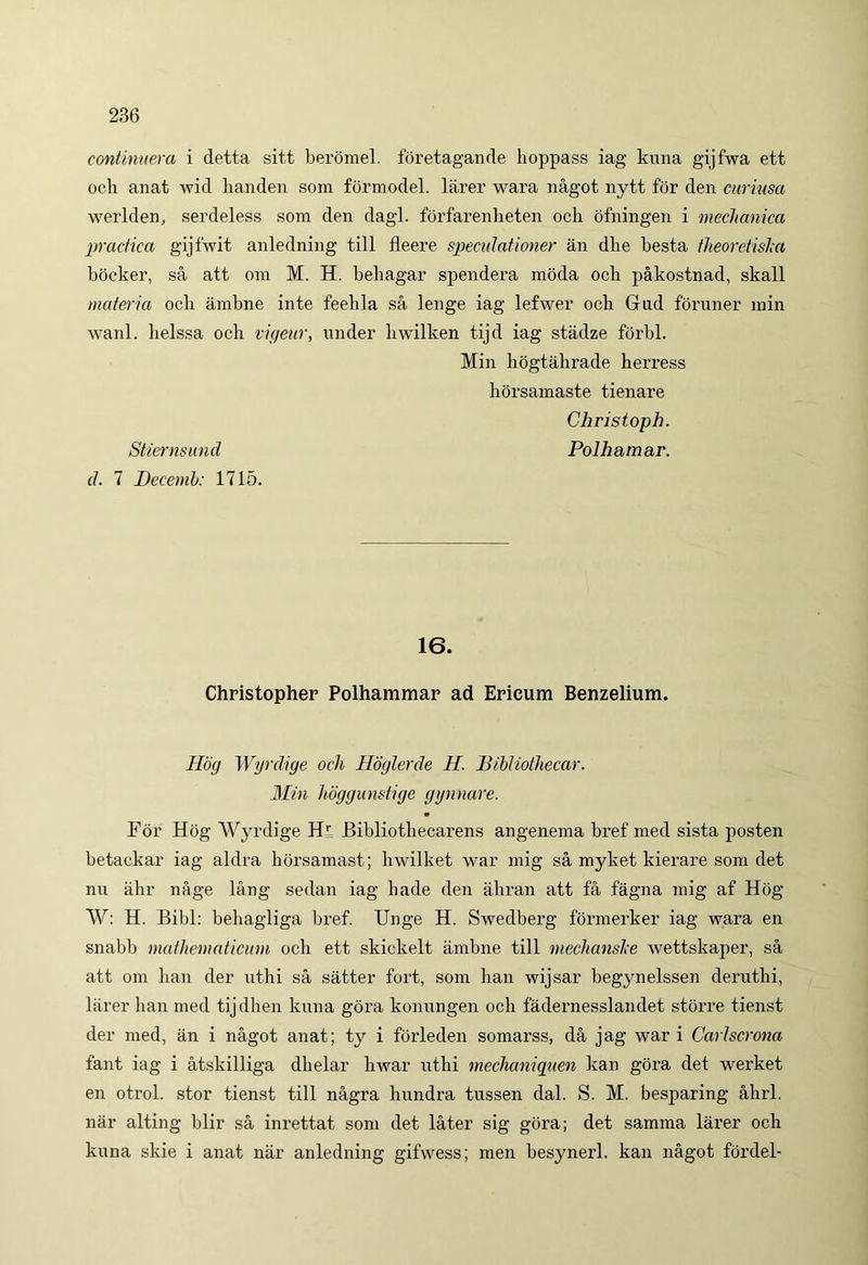 continuer a i detta sitt beromel. foretagande hoppass iag kuna gijfwa ett och anat wid lianden som formodel. larer wara nagot nytt for den curiusa werlden, serdeless som den dagl. forfarenlieten och ofningen i mechanica praefica gijfwit anledning till fleere speculatione) an dhe besta theoretisJca bocker, sa att om M. H. behagar spendera inoda och pakostnad, skall materia och ambne inte feehla sa lenge iag lefwer och Gnd foruner min wanl. lielssa och vigear, nnder hwilken tijd iag stadze forbl. Min hogtahrade herress hdrsamaste tienare Christoph. Stiernsund Polhamar. cl. 7 Decenib: 1715. 16. Christopher Polhammar ad Erieum Benzelium. Hdg Wyrdige och Hoglerde H. Bibliothecar. Min Jioggunstige gynnare. For Hog Wyrdige Hr Bibliothecarens angenema bref med sista posten betackar iag aldra horsamast; hwilket war mig sa myket kierare som det nu ahr nage lang sedan iag hade den ahran att fa fagna mig af Hdg W: H. Bibi: behagliga bref. Unge H. Swedberg formerker iag wara en snabb mathematicum och ett skickelt ambne till mechanske wettskaper, sa att om han der nthi sa satter fort, som han wijsar begynelssen deruthi, larer han med tijdhen knna gora konnngen och fadernesslandet storre tienst der med, an i nagot anat; ty i forleden somarss, da jag war i Carlscrona fant iag i atskilliga dhelar hwar uthi mechaniquen kan gora det werket en otrol. stor tienst till nagra hnndra tussen dal. S. M. besparing ahrl. nar alting blir sa inrettat som det later sig gora; det samma larer och knna skie i anat nar anledning gifwess; men besynerl. kan nagot fordei-