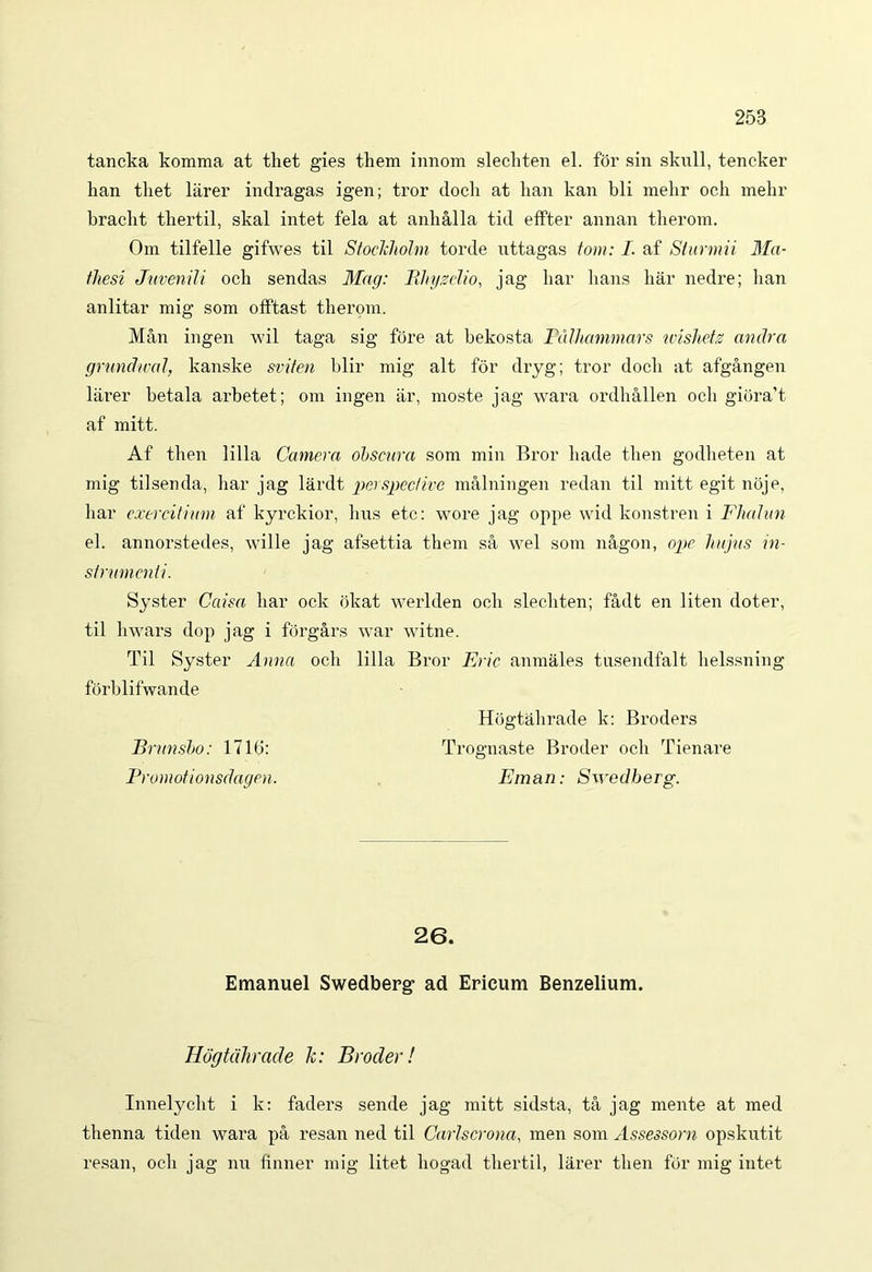tancka komma at tliet gies them innom slecliten el. for sin skull, tencker han tliet larer indragas igen; tror docli at lian kan bli mehr och mehr bracht thertil, skal intet fela at anballa tid effter annan therom. Om tilfelle gifwes til Stockholm torde uttagas torni: I. af Slurmii Ma- thesi Juvenili ocb sendas Mag: Rhyselio, jag bar lians bar nedre; lian anlitar mig som offtast tberom. Man ingen wil taga sig fore at bekosta Pdlhanimars wishets andra grundwal, kanske sriten blir mig ait for dryg; tror docli at afgangen larer betala arbetet; om ingen ar, moste jag wara ordballen ocb giora’t af mitt. Af then lilia Camera obscura som min Bror liade tben godheten at mig tilsenda, bar jag lardt perspective malningen redan til mitt egit noje, bar exercitium af kyrckior, bus ete: wore jag oppe wid konstren i Fludun el. annorstedes, wille jag afsettia tbem sa wel som nagon, ope hujus in- strumenti. Syster Caisa bar ock ijkat werlden ocb slecliten; fadt en liten doter, til liwars dop jag i forgars war witne. Til Syster Anna ocb lilia Bror Eric anmales tusendfalt helssning forblifwande Hogtabrade k: Broders JBnmsbo: 1716: Trognaste Broder ocb Tienare Promotionsdagen. E man: Swedberg. 26. Emanuel Swedberg ad Erieum Benzelium. Hogtdhrade Ic: Broder! Innelycbt i k: faders sende jag mitt sidsta, ta jag mente at med tbenna tiden wara pa resan ned til Carlscrona, men som Assessorn opskutit resan, ocb jag nu finner mig litet liogad tbertil, larer tben fcir mig intet