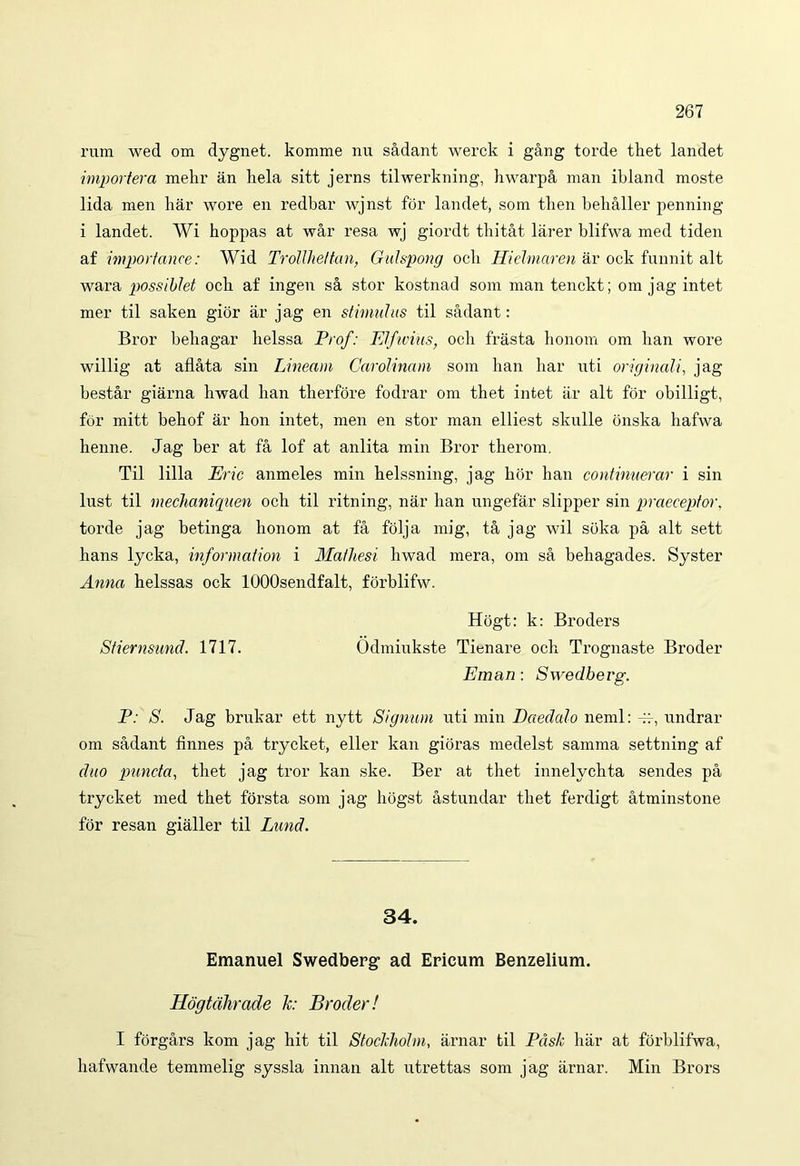 rura wecl om dygnet. komme nu sadant werck i gang torde thet landet importera mehr an liela sitt jerns tilwerkning, hwarpa man ibland moste lida men har wore en redbar wjnst for landet, sora tlien behaller penning i landet. Wi hoppas at war resa wj giordt thitat larer blifwa med tiden af importance: Wid Trollhettan, Gulspong ocii Hidmaren ar ock funnit ait wara possiblet ock af ingen sa stor kostnad sora man tenckt; om jag intet mer til saken gior ar jag en stimulus til sadant: Bror beliagar lielssa Prof: Elfwius, ocii frasta honora om han wore willig at aflata sin Lineam Carolinam sora han har uti originali, jag bestar giarna hwad han therfore fodrar om thet intet ar ait for obilligt, for mitt behof ar hon intet, men en stor man elliest skulle bnska hafwa henne. Jag ber at fa lof at anlita min Bror therom. Til lilia Eric anmeles min helssning, jag hor han continuerar i sin lust til mechaniguen och til ritning, nar han ungefar slipper sin praeceptor, torde jag betinga honom at fa folja mig, ta jag wil sbka pa ait sett hans lycka, Information i Mathesi hwad mera, om sa behagades. Syster Anna helssas ock lOOOsendfalt, forblifw. Hogt: k: Broders Stiernsund. 1717. Odmiukste Tienare och Trognaste Broder Eman : Swedbevg. P: S. Jag brukar ett nytt Signum uti min Daedalo neml: -H-, undrar om sadant finnes pa trycket, eller kan gioras medelst samma settning af duo puncta, thet jag tror kan ske. Ber at thet innelychta sendes pa trycket med thet forsta som jag hogst astundar thet ferdigt atminstone for resan gialler til Lund. 34. Emanuel Swedberg- ad Ericum Benzelium. Hdgtcihrade k: Broder! I forgars kom jag hit til Stockholm, arnar til Pdsh har at forblifwa, hafwande temmelig syssla innan ait utrettas som jag arnar. Min Brors