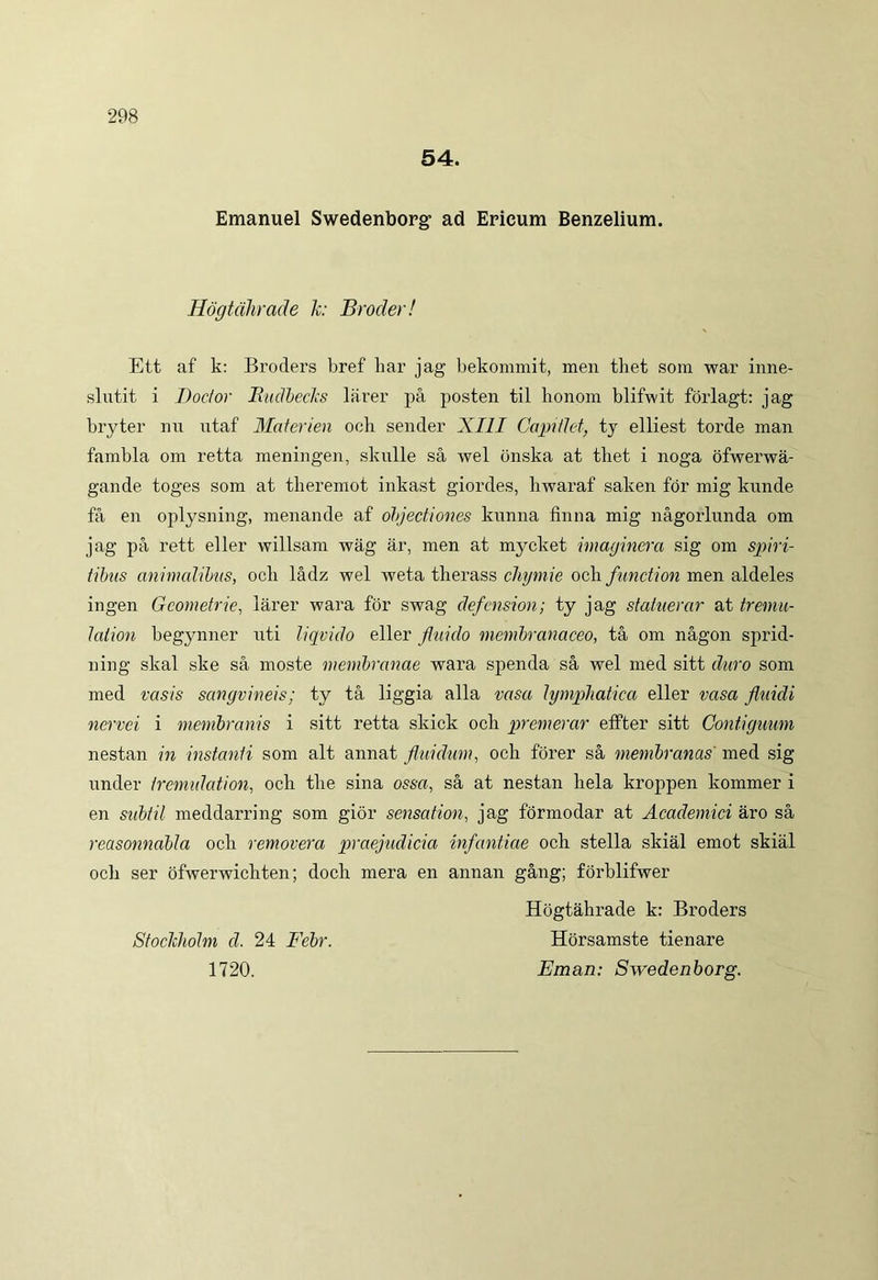 54. Emanuel Swedenborg’ ad Ericum Benzelium. Hdgtahrade k: Broder! Ett af k: Broders bref liar jag bekommit, men tliet som war inne- slutit i Docfor Ruclbecks larer pa posten til lionom blifwit forlagt: jag bryter nu ntaf Materien och sender XIII Capiti et, ty elliest torde man fambla om retta meningen, skulle sa wel onska at thet i noga ofwerwa- gande toges som at theremot inkast giordes, hwaraf saken for mig kunde fa en oplysning, menande af objectiones kunna finna mig nagorlunda om jag pa rett eller willsam wag ar, men at mycket imaginer a sig om spiri- tibus animalibus, ocb ladz wel weta tlierass chymie och function men aldeles ingen Gcometrie, larer wara for swag defension; ty jag statuerar at tremu- lation begynner uti liqvido eller fluido membranaceo, ta om nagon sprid- ning skal ske sa moste membranae wara spenda sa wel med sitt duro som med vasis sanguineis; ty ta liggia alia vasa lymphatica eller vasa fluidi ncrvci i membranis i sitt retta skick ocii premerar effter sitt Contiguum nestan in instanti som ait annat fluidum, och forer sa membranas' med sig under trcmulation, och the sina ossa, sa at nestan liela kroppen kommer i en subtil meddarring som gior sensation, jag formodar at Academici aro sa reasonnabla och removera praejudicia infantiae och stella skial emot skial ocii ser ofwerwichten; doch mera en annan gang; forblifwer Hogtahrade k: Broders Stockliolm cl. 24 Febr. Horsamste tienare