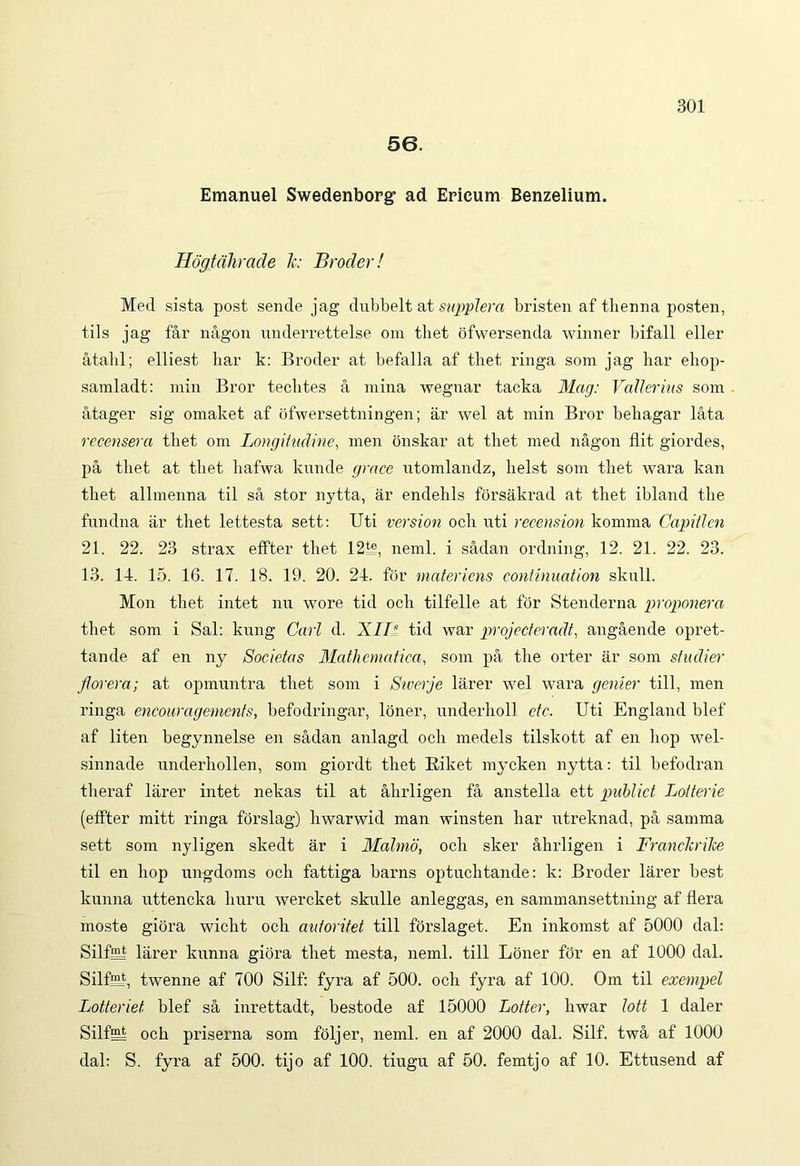 56. Emanuel Swedenborg ad Erieum Benzelium. Hdgtdhrade Jc: Broder! Med sista post sende jag dubbelt at supplero, bristen af tlienna posten, tils jag far nagon underrettelse om thet ofwersenda winner bifall eller atahl; elliest har k: Broder at befalla af tbet ringa som jag har ehop- samladt: min Bror teclites a mina wegnar tacka Mag: Valler ius som atager sig omaket af ofwersettningen; ar wel at min Bror bebagar lata recensera thet om Longitudine, men onskar at thet med nagon flit giordes, pa thet at thet liafwa kunde grace utomlandz, helst som thet wara kan thet allmenna til sa stor nytta, ar endelils forsakrad at thet ibland the fundna ar thet lettesta sett: Uti version och uti recension komma Capiticn 21. 22. 23 strax effter thet 12k?, neml. i sadan ordning, 12. 21. 22. 23. 13. 14. 15. 16. 17. 18. 19. 20. 24. for mater iens continuation sknll. Mon thet intet nu wore tid och tilfelle at for Stenderna proponeret thet som i Sal: kung Cari d. XIIl tid war projecteradt, angaende opret- tande af en ny Societas Mathematica, som pa the orter ar som studier jlorera; at opmuntra thet som i Swerje larer wel wara genier till, men ringa encouragements, befodringar, loner, underholl ctc. Uti England blef af liten begynnelse en sadan anlagd och medels tilskott af en hop wel- sinnade underhollen, som giordt thet Kiket mycken nytta: til befodran tlieraf larer intet nekas til at ahrligen fa anstella ett publici Lotterie (effter mitt ringa forslag) hwarwid man winsten har utreknad, pa samma sett som nyligen skedt ar i Malmo, och sker ahrligen i Franckrike til en hop ungdoms och fattiga harns optuchtande: k: Broder larer best kunna uttencka huru wercket skulle anleggas, en sammansettning af flera moste giora wicht och aidoritet till forslaget. En inkomst af 5000 dal: Silfl^t larer kunna giora thet mesta, neml. till Loner for en af 1000 dal. SilfB twenne af 700 Silf: fyra af 500. och fyra af 100. Om til exempel Lotteriet blef sa inrettadt, bestode af 15000 Lotter, hwar lott 1 daler Silfeh och priserna som foljer, neml. en af 2000 dal. Silf. twa af 1000 dal: S. fyra af 500. tijo af 100. tiugu af 50. femtjo af 10. Ettusend af