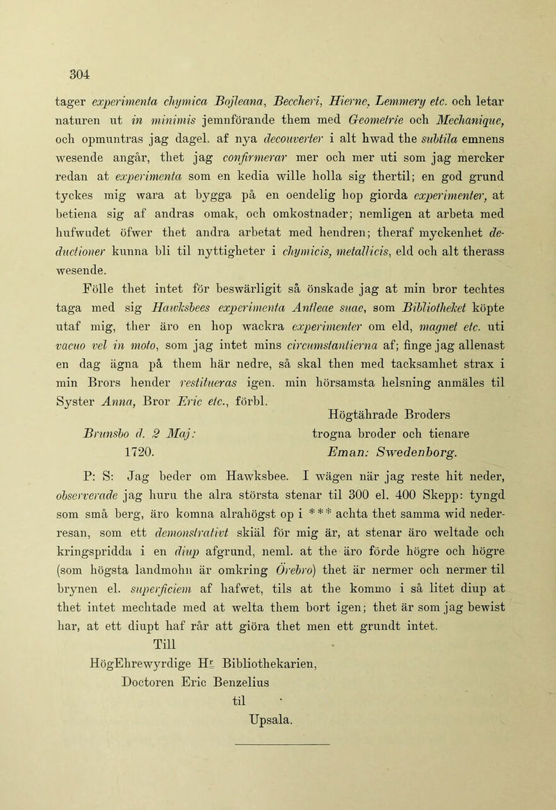 tager experimenta chymica Bojleana, Beccheri, Hieme, Lemmery etc. och letar naturen ut in minimis jemnforande them med Gcometrie och Mechanique, ocii opmuntras jag dagel. af nya decouverter i ait hwad the subtila emnens wesende angar, tliet jag confirmerar mer och mer uti som jag mercker redan at experimenta som en kedia wille holla sig thertil; en god grund tyckes mig wara at bygga pa en oendelig liop giorda experimenter, at betiena sig af andras omak, och omkostnader; nemligen at arbeta med hufwudet ofwer tliet andra arbetat med hendren; tberaf myckenhet de- duci ion er kunna bli til nyttigbeter i chymicis, metallicis, eld och ait therass wesende. Folle tliet intet for beswarligit sa onskade jag at min bror techtes taga med sig Hctivlcsbees experimenta Antleae suae, som Bibliotlielcet kopte utaf mig, tlier aro en liop wackra experimenter om eld, magnet etc. uti vacuo vel in moto, som jag intet mins circumstantierna af; finge jag allenast en dag agna pa them har nedre, sa skal tlien med tacksamliet strax i min Brors bender restitueras igen. min liorsamsta belsning anmales til Syster Anna, Bror Eric etc., forbl. P: S: Jag beder om Hawksbee. I wagen nar jag reste hit neder, observerade jag huru tbe alra storsta stenar til 300 el. 400 Skepp: tyngd som sma berg, aro komna alrabogst op i *** aclita tliet samma wid neder- resan, som ett demonslrativt skial for mig ar, at stenar aro weltade ocii kringspridda i en diup afgrund, neml. at tbe aro forde liogre och liogre (som liogsta landmolin ar omkring (jrebro) tliet ar nermer och nermer til brynen el. superficiem af liafwet, tils at tbe kommo i sa litet diup at tbet intet meclitade med at welta them bort igen; tliet ar som jag bewist har, at ett diupt haf rar att giora tbet men ett grundt intet. Hogtabrade Broders Brunsbo d. 2 Maj: 1720. trogna broder och tienare Eman: Swedenborg. Till HogEbrewyrdige Hl Bibliothekarien, Doctoren Eric Benzelius til