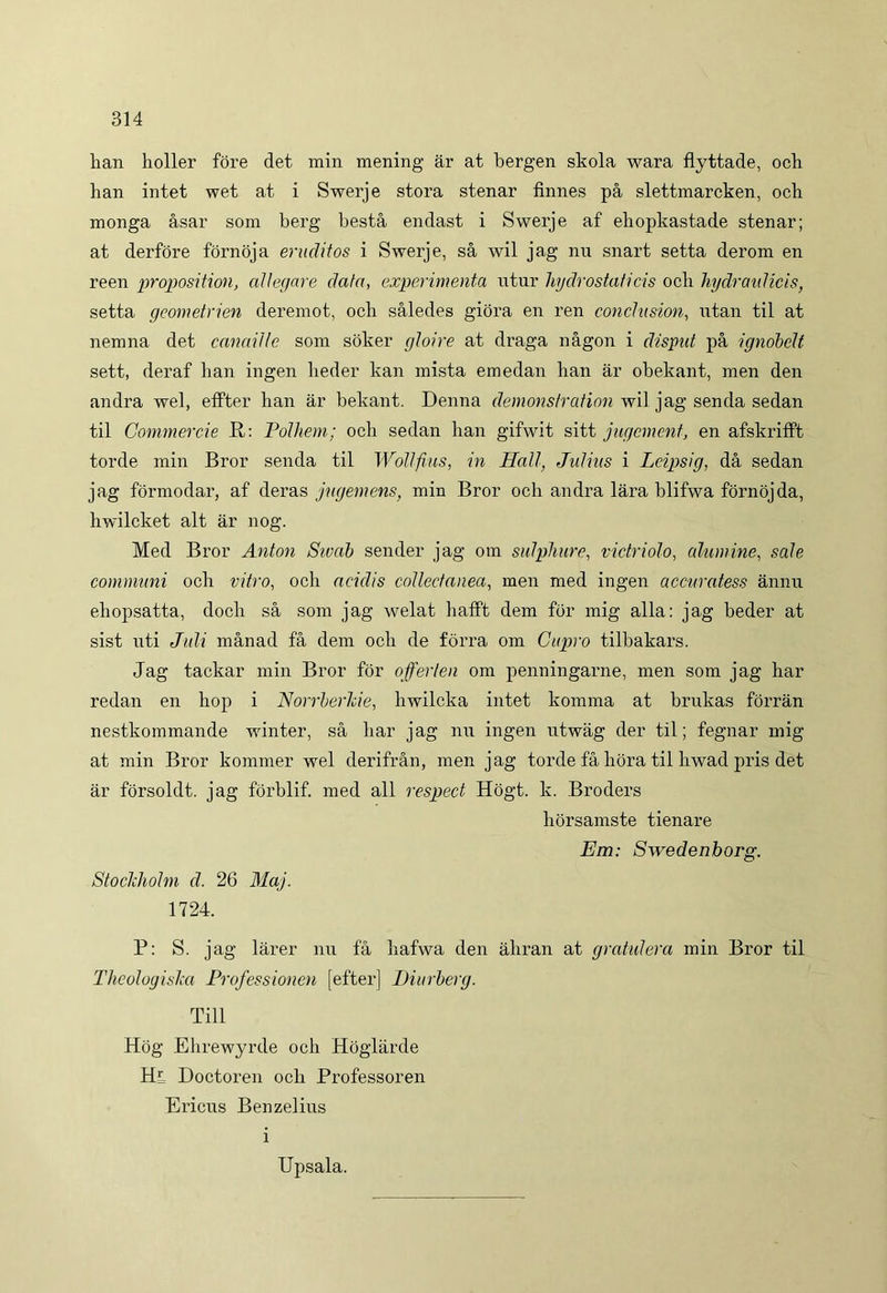 han holler fore det min mening ar at bergen skola wara flyttade, och han intet wet at i Swerje stora stenar finnes pa slettmarcken, och monga asar som berg besta endast i Swerje af eliopkastade stenar; at derfore fornoja eruditos i Swerje, sa wil jag nn snart setta derom en reen proposition, allegare data, experimenta utur hydrostaticis ocii hydraulicis, setta geometrien deremot, och saledes giora en ren conclusion, utan til at nemna det canaille som soker gloire at draga nagon i dispat pa ignobelt sett, deraf han ingen heder kan mista emedan han ar obekant, men den andra wel, effter han ar bekant. Denna demonstration wil jag senda sedan til Commercie R: Polhem; och sedan han gifwit sitt jugement, en afskrifft torde min Bror senda til Wollfius, in Hali, Julius i Leipsig, da sedan jag formodar, af deras jugem ens, min Bror och andra lara blifwa fornojda, hwilcket ait ar nog. Med Bror Anton Sivab sender jag om sulphure, victriolo, alumine, sale communi och vitro, och acidis collectanea, men med ingen accuratess annn ehopsatta, doch sa som jag welat hafft dem for mig alia: jag beder at sist uti Juli manad fa dem och de forra om Cupro tilbakars. Jag tackar min Bror for offerlen om penningarne, men som jag har redan en hop i Norrberhie, hwilcka intet komma at brukas forran nestkommande winter, sa har jag nu ingen utwag der til; fegnar mig at min Bror kommer wel derifran, men jag torde fa hora til hwad pris det ar forsoldt. jag forblif. med ali respect Hogt. k. Broders horsamste tienare Em: Swedenborg. Stoclcholm d. 26 Maj. 1724. P: S. jag larer nu fa hafwa den ahran at gratulera min Bror til Theologislm Professioncn [efter] Hiurberg. Till Hog Ehrewyrde och Hoglarde Hl Doctoren och Professoren Ericus Benzelius i