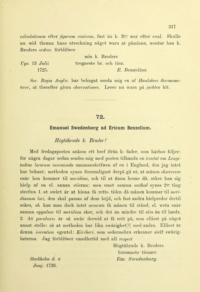 calculationen efter figuram conicam, fast an k. Bn war efter oval. Sknlle nu wid thenna lians ntreckning nagot wara at paminna, wentar lian k. Broders ordres. forblifwer min k. Broders Ups. 13 Julii trogneste br. ocb tien. 1725. E. Benzelius. Soc. Regia Anglic. har beliagat senda mig en af Hauksbees tliermome- terer, at therefter giora observationes. Lerer nu wara pa jachten bit. 72. Emanuel Swedenborg- ad Ericum Benzelium. Uogtahrade k: Brocler! Med fredagzposten ankom ett bref ifran k: fader, som harhos foljer: for nagra dagar sedan sendes mig med posten tilhanda en tractat om Longi- tudine locorum invenienda sammanskrifwen af en i England, den jag intet liar bekant; metboden synes forneml igast derpa ga ut, at manen observeres enar lion kommer til meridian, ocb til at finna lienne da, soker lian sig liielp af en el. annan stierna: men emot samma method synes 2e? ting strefwa 1. at swart ar at liinna fa retto tiden da manen kommer til meri- dianum loci, den skal passas af dess liojd, ocb fast andra bielpredor dertil sokes, sa kan man docb intet accurate fa manen til stand, el. weta enar samma appidsus til meridian sker, och det an mindre til sios an til landz. 2. At paralaxis ar sa swar derwid at fa rett pa, som elliest pa nagot annat stelle: sa at metboden har lika swarighet[?] med andra. Elliest ar denna invention egentel: Kircheri, som sedermehra erkenner sielf swarig- heterna. Jag forblifwer emedlertid med ali respeet Hogtahrade k. Broders horsamste tienare Stoclcholm d. 6 Em: Swedenborg. Junj. 1726.