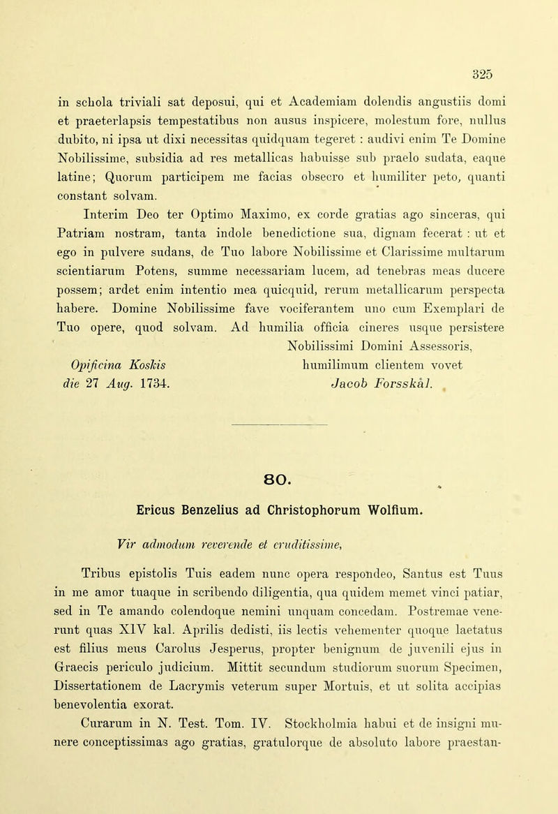 in schola triviali sat deposui, qui et Academiam dolendis angustiis domi et praeterlapsis tempestatibus non ausus inspicere, molestum fore, nullus dubito, ni ipsa ut dixi necessitas quidquam tegeret : audivi enim Te Domine Nobilissime, subsidia ad res metallicas habuisse sub praelo sudata, eaque latine; Quorum participem me facias obsecro et humiliter peto, quanti constant solvam. Interim Deo ter Optimo Maximo, ex corde gratias ago sinceras, qui Patriam nostram, tanta indole benedictione sua, dignam fecerat : ut et ego in pulvere sudans, de Tuo labore Nobilissime et Clarissime multarum scientiarum Potens, summe necessariam lucem, ad tenebras meas ducere possem; ardet enim intentio mea quicquid, rerum metallicarum perspecta habere. Domine Nobilissime fave vociferantem uno cum Exemplari de Tuo opere, quod solvam. Ad humilia officia cineres usque persistere Nobilissimi Domini Assessoris, Opificina KosJcis humilimum clientem vovet die 27 Aug. 1734. Jacob Forsskkl. 80. Ericus Benzelius ad Christophorum Wolfium. Vir admodum reverende et eruditissime, Tribus epistolis Tuis eadem nunc opera respondeo, Santus est Tuus in me amor tuaque in scribendo diligentia, qua quidem memet vinci patiar, sed in Te amando colendoque nemini unquam concedam. Postremae vene- runt quas XIV kal. Aprilis dedisti, iis lectis vehementer quoque laetatus est filius meus Carolus Jesperus, propter benignum de juvenili ejus in Graecis periculo judicium. Mittit secundum studiorum suorum Specimen, Dissertationem de Lacrymis veterum super Mortuis, et ut solita accipias benevolentia exorat. Curarum in N. Test. Tom. IV. Stockholmia habui et de insigni mu- nere conceptissimas ago gratias, gratulorque de absoluto labore praestan-