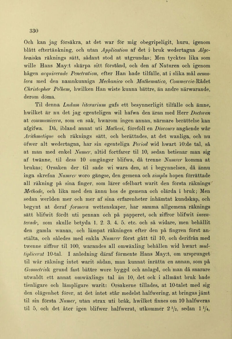 Och kan jag forsalu'a, at det war for mig obegripeligit, huru, igenom blatt eftertankning, ocb utan Application af det i bruk wedertagna Algc- braiska raknings satt, sadant stod at utgrundas; Men tycktes lika som wille Hans May:t skarpa sitt forstand, ocb den af Naturen och igenom hagen acquirerade Penetratiori, efter Han hade tilfalle, at i slika mal aemu- ler a med den namnknnniga Mechanico och Mathematico, Commercie-Hhdet Christopher Polhem, hwilken Han wiste kunna battre, an andre narwarande, derom doma. Til denna Ludum literarium gafs ett besynnerligit tilfalle och amne, hwilket ar nn det jag egenteligen wil hafwa den aran med Herr Doctoren at communicem, som en sak, hwarom ingen annan, narmare berattelse kan afgifwa. Da, ibland annat uti Mathesi, forefoll en Discours angaende war Arithmetique och raknings satt, och berattades, at det wanliga, och nu ofwer ait wedertagna, har sin egenteliga Period wid hwart 10:de tal, sa at man med enkel Numer, altid fortfarer til 10, sedan betienar man sig af twanne, til dess 10 omganger blifwa, da trenne Numrer komma at brukas; Orsaken der til sade wi wara den, at i begynnelsen, da annu inga skrefna Numrer woro gangse, den gemena och simpla hopen forrattade ali rakning pa sina finger, som larer ofelbart warit den forsta raknings Methode, och lika med den annu hos de gemena och olarda i bruk; Men sedan werlden mer och mer af sina erfarenheter inhamtat kundskap, och begynt at deraf formera wettenskaper, har samma allgemena raknings satt blifwit fordt uti pennan och pa papperet, och ziffror blifwit inven- terade, som skulle betyda 1. 2. 3. 4. 5. etc. och sa widare, men behallit den gamla wanan, och lampat rakningen efter den pa fingren forst an- stalta, och saledes med enkla Numrer forst gatt til 10, och derifran med twenne ziffror til 100, warandes all omwaxling behallen wid hwart mul- tiplicerat 10-tal. I anledning daraf formente Hans May:t, om ursprunget til war rakning intet warit sadan, man kunnat inratta en annan, som pa Geometrisk grund fast battre wore byggd och anlagd, och man da snarare utwaldt ett annat omwaxlings tal an 10, det ock i allmant bruk hade tienligare och lampligare warit: Orsakerne tillades, at 10-talet med sig den olagenhet forer, at det intet star medelst halfwering, at bringas jamt til sin forsta Numer, utan strax uti brak, hwilket finnes om 10 halfweras til 5, och det ater igen blifwer halfwerat, utkommer 2 x/2, sedan 11/i,