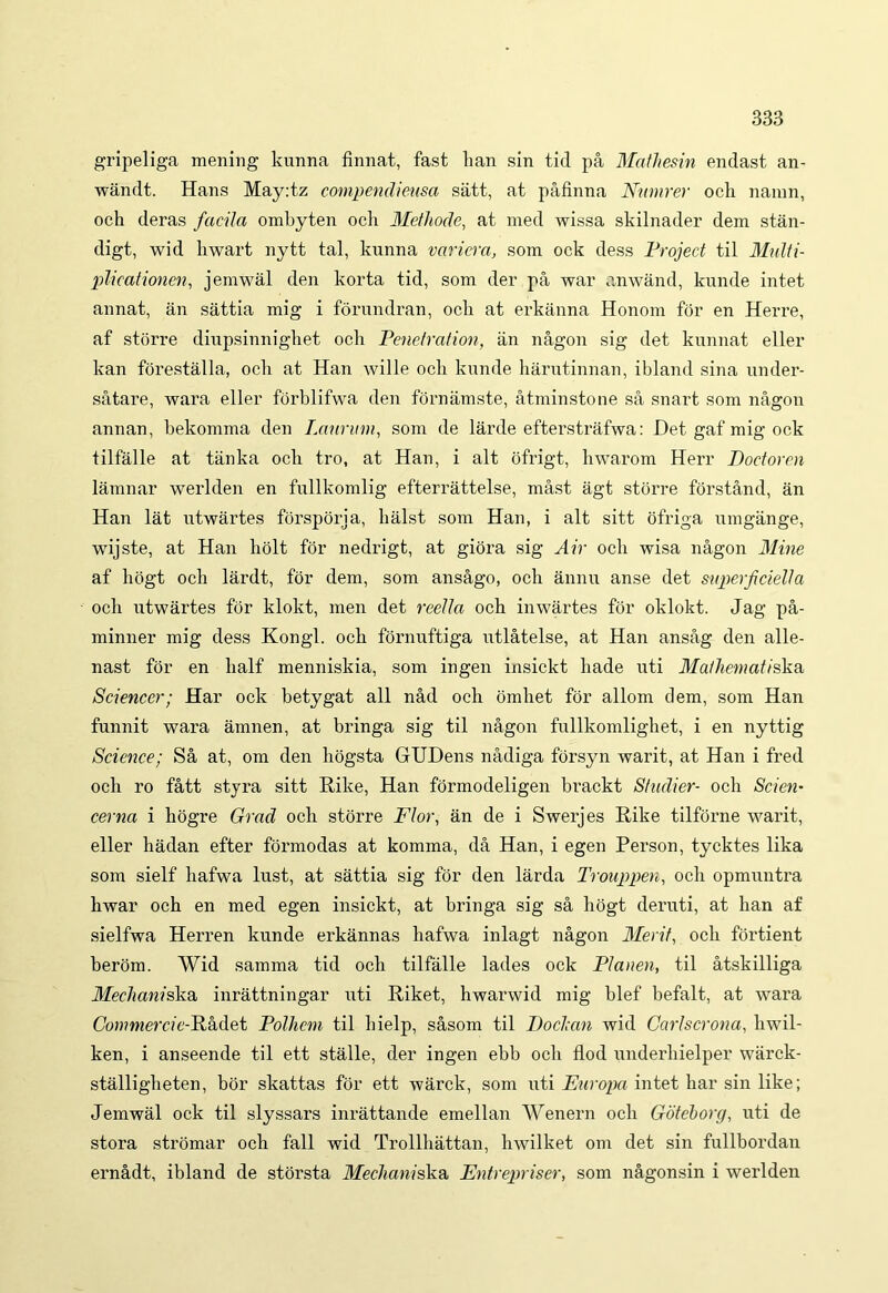 gripeliga mening lamna finnat, fast han sin tid pa Mathesin endast an- wandt. Hans May:tz compendieusa satt, at pafinna Nmnrer och namn, och deras facila ombyten ocii Methode, at med wissa skilnader dem stan- digt, wid liwart nytt tal, kunna variera, som ock dess Project til Multi- plicationen, jemwal den korta tid, som der pa war anwand, kunde intet annat, an sattia mig i forundran, ocii at erkanna Honom for en Herre, af storre dinpsinnigliet och Penetration, an nagon sig det kunnat eller kan forestalla, och at Han wille och kunde harutinnan, ibland sina under- satare, wara eller forblifwa den fornamste, atminstone sa snart som nagon annan, bekomma den Laurum, som de larde efterstrafwa: Det gaf mig ock tilfalle at tanka och tro, at Han, i ait ofrigt, hwarom Herr Doctoren lamnar werlden en fullkomlig efterrattelse, mast agt storre forsthnd, an Han lat utwartes forsporja, halst som Han, i ait sitt ofriga umgange, wijste, at Han holt for nedrigt, at giora sig Air och wisa nagon Mine af liogt och lardt, for dem, som ansago, och annu anse det superficielia och utwartes for klokt, men det reella och inwartes for oklokt. Jag pa- minner mig dess Kongl. och fornuftiga utlatelse, at Han ansag den alle- nast for en lialf menniskia, som ingen insickt liade uti Mathematiska Scienccr; Har ock betygat ali nad och omhet for allom dem, som Han funnit wara amnen, at bringa sig til nagon fullkomlighet, i en nyttig Science; Sa at, om den liogsta GUDens nadiga forsyn warit, at Han i fred och ro fatt styra sitt Hike, Han formodeligen brackt Shulier- och Scien- cerna i hogre Grad och storre Flor, an de i Swerjes Rike tilforne warit, eller hadan efter formodas at komma, da Han, i egen Person, tycktes lika som sielf hafwa lust, at sattia sig for den larda Trouppen, och opmuntra hwar och en med egen insickt, at bringa sig sa liogt deruti, at han af sielfwa Herren kunde erkannas hafwa inlagt nagon Merit, och fortient berom. Wid samma tid och tilfalle lades ock Plauen, til atskilliga Mechaniska, inrattningar uti Riket, hwarwid mig blef befalt, at wara Commercic-Llh&et Polhcm til bielp, sasom til Dochan wid Carlscrona, liwil- ken, i anseende til ett stalle, der ingen ebb och flod underliielper warck- stalligheten, bor skattas for ett warck, som uti Europa intet har sin like; Jemwal ock til slyssars inrattande emellan Wenern och Gotehorg, uti de stora stromar och fall wid Trollhattan, hwilket om det sin fullbordan ernadt, ibland de storsta Mechaniska, Entrepriser, som nagonsin i werlden