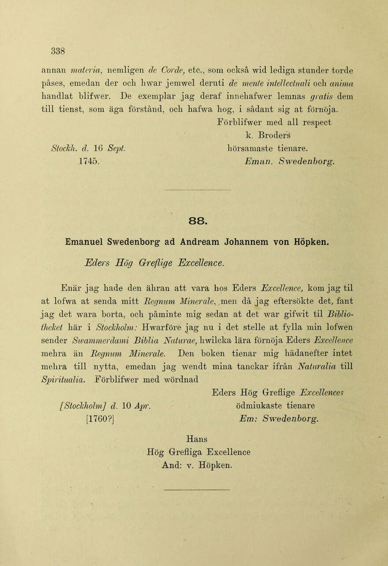 annan materia, nemligen de Corde, etc., som ocksa wid lediga stunder torde pases, emedan der och liwar jemwel deruti de mente intellectuali och anima handlat blifwer. De exemplar jag deraf inueliafwer lemnas gratis dem till tienst, som aga forstand, och hafwa hog, i sadant sig at fornoja. Forblifwer med ali respect k. Broders StocJch. d. 16 Sept. horsamaste tienare. 1745. Eman. Swedenborg. 88. Emanuel Swedenborg- ad Andream Johannem von Hopken. Eders Hog Greflige Excellence. Enar jag liade den aliran att vara hos Eders Excellence, komjagtil at lofwa at senda mitt Regnum Minerale, men da jag eftersokte det, fant jag det wara horta, och paminte mig sedan at det war gifwit til Biblio- theket har i Stoclcholm: Hwarfore jag nu i det stelle at fylla min lofwen sender Swammerdami Biblia Naturae, hwilcka lara fornoja Eders Excellence mehra an Regnum Minerale. Den boken tienar mig liadanefter intet mehra till nytta, emedan jag wendt mina tanckar ifran Naturalia till Spiritualia. Forblifwer med wordnad Eders Hog Glreflige Excellences [Stoclcholm] d. 10 Apr. odmiukaste tienare [1760?] Em: Swedenborg. Hans Hog Glrefliga Excellence And: v. Hopken.