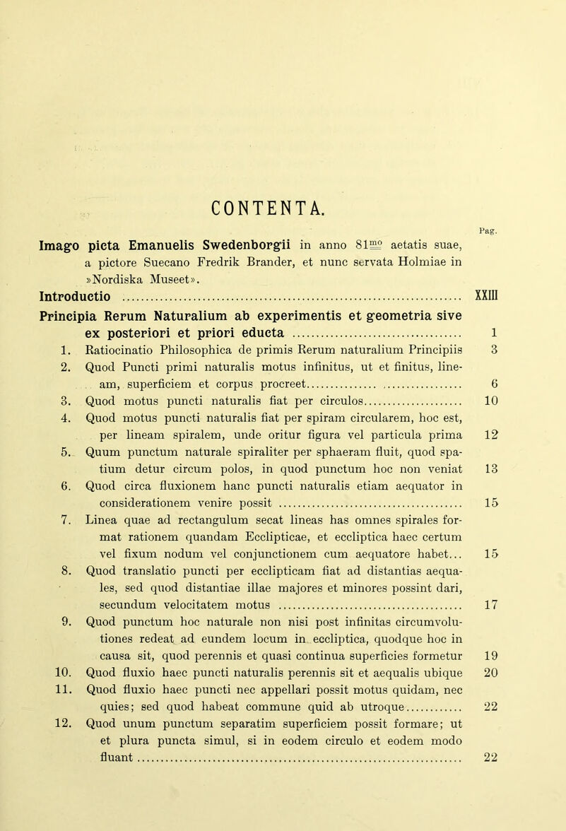 CONTENTA. Pag. Imago pieta Emanuelis Swedenborgii in anno 81S2 aetatis suae, a pictore Suecano Fredrik Brander, et nunc servata Holmiae in »Nordiska Museet». Introductio XXIIl Principia Rerum Naturalium ab experimentis et geometria sive ex posteriori et priori educta 1 1. Ratiocinatio Philosophica de primis Rerum naturalium Principiis 3 2. Quod Puncti primi naturalis motus infinitus, ut et finitus, line- am, superficiem et corpus procreet 6 3. Quod motus puncti naturalis fiat per circulos 10 4. Quod motus puncti naturalis fiat per spiram circularem, hoc est, per lineam spiralem, unde oritur figura vel particula prima 12 5. Quum punctum naturale spiraliter per sphaeram fluit, quod spa- tium detur circum polos, in quod punctum hoc non veniat 13 6. Quod circa fluxionem hanc puncti naturalis etiam aequator in considerationem venire possit 15 7. Linea quae ad rectangulum secat lineas has omnes spirales for- mat rationem quandam Ecclipticae, et eccliptica haec certum vel fixum nodum vel conjunctionem cum aequatore habet... 15 8. Quod translatio puncti per ecclipticam fiat ad distantias aequa- les, sed qviod distantiae illae majores et minores possint dari, secundum velocitatem motus 17 9. Quod punctum hoc naturale non nisi post infinitas circumvolu- tiones redeat ad eundem locum in eccliptica, quodque hoc in causa sit, quod perennis et quasi continua superficies formetur 19 10. Quod fluxio haec puncti naturalis perennis sit et aequalis ubique 20 11. Quod fluxio haec puncti nec appellari possit motus quidam, nec quies; sed quod habeat commune quid ab utroque 22 12. Quod unum punctum separatim superficiem possit formare; ut et plura puncta simul, si in eodem circulo et eodem modo fluant 22